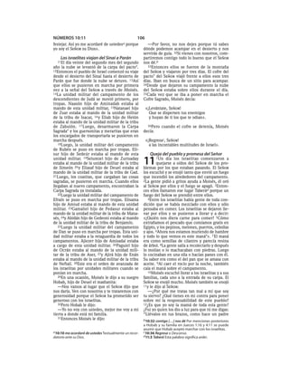 NÚMEROS 10:11                                       106
festejar. Así yo me acordaré de   ustedesa   porque       —Por favor, no nos dejes porque tú sabes
yo soy el SEÑOR su Dios».                               dónde podemos acampar en el desierto y nos
                                                        servirás de guía. 32Si vienes con nosotros, com-
     Los israelitas viajan del Sinaí a Parán            partiremos contigo todo lo bueno que el SEÑOR
  11El  día veinte del segundo mes del segundo          nos dé.b
año la nube se levantó de la carpa del pacto*.            33Entonces ellos se fueron de la montaña
12Entonces el pueblo de Israel comenzó su viaje         del SEÑOR y viajaron por tres días. El cofre del
desde el desierto del Sinaí hasta el desierto de        pacto* del SEÑOR viajó frente a ellos esos tres
Parán que fue donde la nube se detuvo. 13Así            días. Iban en busca de un sitio para acampar.
que ellos se pusieron en marcha por primera             34Desde que dejaron su campamento la nube
vez a la señal del SEÑOR a través de Moisés.            del SEÑOR estaba sobre ellos durante el día.
14La unidad militar del campamento de los               35Cada vez que se iba a poner en marcha el
descendientes de Judá se movió primero, por             Cofre Sagrado, Moisés decía:
tropas. Naasón hijo de Aminadab estaba al
mando de esta unidad militar, 15Natanael hijo             «¡Levántate, SEÑOR!
de Zuar estaba al mando de la unidad militar                Que se dispersen tus enemigos
de la tribu de Isacar, 16 y Eliab hijo de Helón             y huyan de ti los que te odian».
estaba al mando de la unidad militar de la tribu
de Zabulón. 17 Luego, desarmaron la Carpa                 36Pero cuando el cofre se detenía, Moisés
Sagrada* y los guersonitas y meraritas que eran         decía:
los encargados de transportarla se pusieron en
marcha después.                                           «¡Regresac, SEÑOR!
   18Luego, la unidad militar del campamento                a las incontables multitudes de Israel».
de Rubén se puso en marcha por tropas. Eli-
sur hijo de Sedeúr estaba al mando de esta                  Queja del pueblo y promesa del Señor
unidad militar. 19Selumiel hijo de Zurisaday
estaba al mando de la unidad militar de la tribu
de Simeón 20 y Eliasaf hijo de Deuel estaba al
                                                        11      1Un   día los israelitas comenzaron a
                                                                quejarse a oídos del SEÑOR de los pro-
                                                        blemas por los que estaban pasando. El SEÑOR
mando de la unidad militar de la tribu de Gad.          los escuchó y se enojó tanto que envió un fuego
21Luego, los coatitas, que cargaban las cosas           que incendió los alrededores del campamento.
sagradas, se pusieron en marcha. Cuando ellos           2La gente pidió a gritos ayuda a Moisés, él oró
llegaban al nuevo campamento, encontraban la            al SEÑOR por ellos y el fuego se apagó. 3Enton-
Carpa Sagrada ya instalada.                             ces ellos llamaron ese lugar Taberád porque un
   22Luego la unidad militar del campamento de          fuego del SEÑOR se prendió entre ellos.
Efraín se puso en marcha por tropas. Elisama               4Entre los israelitas había gente de toda con-
hijo de Amiud estaba al mando de esta unidad            dición que se había mezclado con ellos y sólo
militar. 23Gamaliel hijo de Pedasur estaba al           pensaba en comer. Los israelitas se dejaron lle-
mando de la unidad militar de la tribu de Mana-         var por ellos y se pusieron a llorar y a decir:
sés, 24y Abidán hijo de Gedeoni estaba al mando         «¡Quién nos diera carne para comer! 5Cómo
de la unidad militar de la tribu de Benjamín.           extrañamos el pescado que comíamos gratis en
   25Luego la unidad militar del campamento             Egipto, y los pepinos, melones, puerros, cebollas
de Dan se puso en marcha por tropas. Esta uni-          y ajos. 6Ahora nos estamos muriendo de hambre
dad militar estaba a la retaguardia de todos los        y todo lo que vemos es este maná*». 7 El maná
campamentos. Ajiezer hijo de Amisadai estaba            era como semillas de cilantro y parecía resina
a cargo de esta unidad militar. 26Paguiel hijo          de árbol. 8La gente salía a recolectarlo y después
de Ocrán estaba al mando de la unidad mili-             lo molían o lo machacaban con piedras. Luego
tar de la tribu de Aser, 27y Ajirá hijo de Enán         lo cocinaban en una olla o hacían panes con él.
estaba al mando de la unidad militar de la tribu        Su sabor era como el del pan que se amasa con
de Neftalí. 28Este era el orden de avanzada de          aceite. 9Al caer el rocío por la noche, también
los israelitas por unidades militares cuando se         caía el maná sobre el campamento.
ponían en marcha.                                          10Moisés escuchó llorar a los israelitas y a sus
   29En una ocasión, Moisés le dijo a su suegro         familias, cada uno a la entrada de su carpa. El
Hobab, hijo de Deuel el madianita:                      SEÑOR se enojó mucho. Moisés también se enojó
   —Nos vamos al lugar que el SEÑOR dijo que            11y le dijo al SEÑOR:
nos daría. Ven con nosotros y te trataremos con            —¿Por qué me tratas tan mal a mí que soy
generosidad porque el SEÑOR ha prometido ser            tu siervo? ¿Qué tienes en mi contra para poner
generoso con los israelitas.                            sobre mí la responsabilidad de este pueblo?
   30Pero Hobab le dijo:                                12¿Es que yo soy la mamá de toda esta gente?
   —Yo no voy con ustedes, mejor me voy a mi            ¿Fui yo quien los dio a luz para que tú me digas:
tierra a donde está mi familia.                         “Llévalos en tus brazos, como hace un padre
   31Entonces Moisés le dijo:
                                                        b 10:32 contigo [. . .] nos dé Por menciones posteriores
                                                        a Hobab y su familia en Jueces 1:16 y 4:11 se puede
                                                        asumir que Hobab aceptó marchar con los israelitas.
a 10:10 me acordaré de ustedes Textualmente un recor-   c 10:36 Regresa o Descansa.
datorio ante su Dios.                                   d 11:3 Taberá Esta palabra significa arder.
 