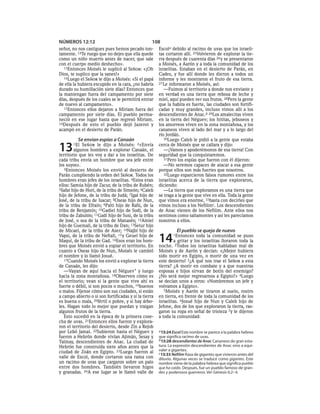 NÚMEROS 12:12                                      108
señor, no nos castigues pues hemos pecado ton-         Escola debido al racimo de uvas que los israeli-
tamente. 12Te ruego que no dejes que ella quede        tas cortaron allí. 25Volvieron de explorar la tie-
como un niño muerto antes de nacer, que sale           rra después de cuarenta días 26 y se presentaron
con el cuerpo medio deshecho».                         a Moisés, a Aarón y a toda la comunidad de los
   13Entonces Moisés le suplicó al SEÑOR: «¡Oh         israelitas. Estaban en el desierto de Parán, en
Dios, te suplico que la sanes!»                        Cades, y fue allí donde les dieron a todos un
   14Luego el SEÑOR le dijo a Moisés: «Si el papá      informe y les mostraron el fruto de esa tierra.
de ella la hubiera escupido en la cara, ¿no habría     27 Le informaron a Moisés, así:
durado su humillación siete días? Entonces que            —Fuimos al territorio a donde nos enviaste y
la mantengan fuera del campamento por siete            en verdad es una tierra que rebosa de leche y
días, después de los cuales se le permitirá entrar     miel, aquí pueden ver sus frutos. 28Pero la gente
de nuevo al campamento».                               que la habita es fuerte, las ciudades son fortifi-
   15Entonces ellos dejaron a Miriam fuera del         cadas y muy grandes, incluso vimos allí a los
campamento por siete días. El pueblo perma-            descendientes de Anac.b 29Los amalecitas viven
neció en ese lugar hasta que regresó Miriam.           en la tierra del Néguev; los hititas, jebuseos y
16Después de esto el pueblo dejó Jazerot y             los amorreos viven en la zona montañosa, y los
acampó en el desierto de Parán.                        cananeos viven al lado del mar y a lo largo del
                                                       río Jordán.
          Se envían espías a Canaán                       30Luego Caleb le pidió a la gente que estaba


13     1El   SEÑOR le dijo a Moisés: 2«Envía
        algunos hombres a explorar Canaán, el
territorio que les voy a dar a los israelitas. De
                                                       cerca de Moisés que se callara y dijo:
                                                          —¡Vamos y apoderémonos de esa tierra! Con
                                                       seguridad que la conquistaremos.
cada tribu envía un hombre que sea jefe entre             31Pero los espías que fueron con él dijeron:
los suyos».                                               —No seremos capaces de atacar a esa gente
   3Entonces Moisés los envió al desierto de           porque ellos son más fuertes que nosotros.
Parán cumpliendo la orden del SEÑOR. Todos los            32Luego esparcieron falsos rumores entre los
hombres eran jefes de los israelitas. 4Estos eran      israelitas acerca de la tierra que exploraron,
ellos: Samúa hijo de Zacur, de la tribu de Rubén;      diciendo:
5Safat hijo de Horí, de la tribu de Simeón; 6Caleb        —La tierra que exploramos es una tierra que
hijo de Jefone, de la tribu de Judá; 7Igal hijo de     se traga a la gente que vive en ella. Toda la gente
José, de la tribu de Isacar; 8Oseas hijo de Nun,       que vimos era enorme, 33basta con decirles que
de la tribu de Efraín; 9Palti hijo de Rafú, de la      vimos incluso a los Nefilimc. Los descendientes
tribu de Benjamín; 10Gadiel hijo de Sodi, de la        de Anac vienen de los Nefilim. Ante ellos nos
tribu de Zabulón; 11Gadí hijo de Susi, de la tribu     sentimos como saltamontes y así les parecíamos
de José, o sea de la tribu de Manasés; 12Amiel         nosotros a ellos.
hijo de Guemalí, de la tribu de Dan; 13Setur hijo
de Micael, de la tribu de Aser; 14Najbí hijo de                  El pueblo se queja de nuevo
Vapsi, de la tribu de Neftalí, 15 y Geuel hijo de
Maquí, de la tribu de Gad. 16Esos eran los hom-
bres que Moisés envió a espiar el territorio. En
                                                       14      1Entonces   toda la comunidad se puso
                                                               a gritar y los israelitas lloraron toda la
                                                       noche. 2Todos los israelitas hablaban mal de
cuanto a Oseas hijo de Nun, Moisés le cambió           Moisés y de Aarón y decían: «¡Mejor hubiera
el nombre y lo llamó Josué.                            sido morir en Egipto, o morir de una vez en
   17Cuando Moisés los envió a explorar la tierra      este desierto! 3¿A qué nos trae el SEÑOR a esta
de Canaán, les dijo:                                   tierra? ¿A morir en combate y a que nuestras
   —Vayan de aquí hacia el Néguev * y luego            esposas e hijos sirvan de botín del enemigo?
hacia la zona montañosa. 18Observen cómo es            ¿No será mejor regresarnos a Egipto?» 4Luego
el territorio; vean si la gente que vive ahí es        se decían unos a otros: «Nombremos un jefe y
fuerte o débil, si son pocos o muchos, 19buenos        volvamos a Egipto».
o malos. Fíjense cómo son sus ciudades, si están          5Moisés y Aarón se tiraron al suelo, rostro
a campo abierto o si son fortificadas y si la tierra   en tierra, en frente de toda la comunidad de los
es buena o mala, 20fértil o pobre, y si hay árbo-      israelitas. 6Josué hijo de Nun y Caleb hijo de
les. Hagan todo lo mejor que puedan y traigan          Jefone, dos de los que exploraron la tierra, ras-
algunos frutos de la tierra.                           garon su ropa en señal de tristeza 7y le dijeron
   Esto sucedió en la época de la primera cose-        a toda la comunidad:
cha de uvas. 21Entonces ellos fueron y explora-
ron el territorio del desierto, desde Zin a Rejob
por Lebó Jamat. 22Subieron hasta el Néguev y           a 13:24 Escol Este nombre se parece a la palabra hebrea
fueron a Hebrón donde vivían Ajimán, Sesay y           que significa racimo de uvas.
                                                       b 13:28 descendientes de Anac Cananeos de gran esta-
Talmay, descendientes de Anac. La ciudad de
Hebrón fue construida siete años antes que la          tura. La expresión descendientes de Anac vino a equi-
ciudad de Zoán en Egipto. 23Luego fueron al            valer a gigantes.
                                                       c 13:33 Nefilim Raza de gigantes que vivieron antes del
valle de Escol, donde cortaron una rama con            diluvio. Algunas veces se traduce como gigantes. Este
un racimo de uvas que cargaron sobre un palo           nombre viene de la palabra hebrea que significa pueblo
entre dos hombres. También llevaron higos              que ha caído. Después, fue un pueblo famoso de gran-
y granadas. 24A ese lugar se le llamó valle de         des y poderosos guerreros. Ver Génesis 6:2-4.
 