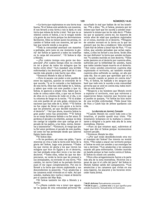 109                                    NÚMEROS 14:45
   —La tierra que exploramos es una tierra muy        escuchado lo mal que hablan de mí los israeli-
buena. 8Si el SEÑOR está satisfecho con nosotros,     tas. 28Ve y diles: “Yo, el SEÑOR, prometo por mí
él nos llevará a esta tierra y nos la dará; es una    mismo que haré que les suceda a ustedes exac-
tierra que rebosa de leche y miel. 9Así que no se     tamente lo mismo que les he oído decir. 29Todos
rebelen contra el SEÑOR, y no le tengan miedo         los que se quejaron contra mí, los mayores de
a la gente de esa tierra porque los derrotaremos      veinte años de edad que quedaron registrados
fácilmente. Ellos no tienen quien los proteja, en     en el censo, morirán en el desierto. 30Ninguno
cambio el SEÑOR está con nosotros, así que no         de ustedes entrará en la tierra en la que les
hay que tenerle miedo a esa gente.                    prometí que los iba a establecer. Sólo entrarán
   10Toda la comunidad amenazó con matarlos           Caleb hijo de Jefone y Josué hijo de Nun. 31Y sus
a pedradas, pero justo en ese momento la glo-         niños, que ustedes pensaban que serían captu-
ria* del SEÑOR se apareció a todos los israelitas     rados, a ellos los llevaré a esa tierra. Serán ellos
en la carpa del encuentro*. 11El SEÑOR le dijo        los que disfrutena la tierra que ustedes rechaza-
a Moisés:                                             ron 32y ustedes morirán en este desierto. 33Ellos
   —¿Por cuánto tiempo esta gente me des-             serán pastores en el desierto por cuarenta años,
preciará? ¿Por cuánto tiempo ellos no creerán         sufriendo por la infidelidad de ustedes, hasta
en mí a pesar de todos los milagros que he            que todos ustedes hayan muerto en el desierto.
hecho entre ellos? 12Les mandaré una terrible         34Así como ustedes estuvieron cuarenta días
enfermedad y los destruiré, pero haré de ti una       explorando el territorio, así también estarán
nación más grande y más fuerte que ellos.             cuarenta años sufriendo su castigo, un año por
   13Entonces Moisés le dijo al SEÑOR:                cada día. Eso es para que aprendan qué es lo
   —Pero tú sacaste con poder a este pueblo de        que sucede cuando se ponen en contra mía.b
entre los egipcios, quienes se enterarán de lo        35 Yo, el SEÑOR, he hablado y les aseguro que
que suceda, 14y se lo contarán a los habitantes       haré que todo esto le suceda a esta comunidad
de esta tierra. Ellos han oído hablar de ti, SEÑOR,   perversa que se unió en contra mía; todos mori-
y saben que estás con este pueblo y que tú,           rán en este desierto”.
SEÑOR, te apareces a simple vista. Saben que tu          36Respecto a los hombres que Moisés envió
nube se coloca sobre ellos, y que vas en frente       a explorar el territorio, esos que volvieron y
de ellos en tu columna de nube en el día, y en        esparcieron falsos rumores que hicieron que
tu columna de fuego en la noche. 15Si tú acabas       el pueblo se quejara, 37el SEÑOR los hizo morir
con este pueblo de un solo golpe, entonces las        de una terrible enfermedad. 38Sólo Josué hijo
naciones que han oído de ti, dirán: 16“El SEÑOR       de Nun y Caleb hijo de Jefone quedaron con
no fue capaz de llevar a esta gente a la tierra       vida.
que les prometió, así que decidió matarlos en
el desierto”. 17Así que ahora, muestra SEÑOR tu                La derrota en Jormá, Canaán
gran poder como has prometido: 18“El SEÑOR              39Cuando    Moisés les contó todo esto a los
no se enoja fácilmente debido a su fiel amor. Él      israelitas, el pueblo quedó muy triste. 40Se
perdona el pecado y la rebelión, aunque no deja       levantaron temprano en la mañana y comen-
sin castigo al culpable sino que castiga por el       zaron a dirigirse a la parte más alta de la zona
pecado de los padres, a los hijos, nietos, bisnie-    montañosa. Dijeron:
tos y tataranietos”. 19Entonces, te ruego que por        —Pues ya que estamos aquí, subiremos al
tu fiel amor perdones el pecado de este pueblo,       lugar que dijo el SEÑOR porque reconocemos
tal como los has perdonado desde que salieron         nuestro pecado.
Egipto hasta ahora.                                      41Entonces Moisés les dijo:
   20El SEÑOR dijo:                                      —¿Por qué están desobedeciendo otra vez
   —Yo los perdono, así como me pides, 21pero         el mandato del SEÑOR? Ese intento no tendrá
mientras yo viva y toda la tierra esté llena de la    éxito. 42No suban a atacar ese territorio porque
gloria del SEÑOR, hago esta promesa: 22Todos          el SEÑOR no está con ustedes y sus enemigos los
los que vieron mi gloria y los que vieron los         van a derrotar. 43Los amalecitas y los cananeos
milagros que hice en Egipto y en el desierto,         estarán allí para enfrentarlos. Ustedes morirán
me han probado estas diez veces y no me obe-          en batalla porque se han vuelto contra el SEÑOR.
decieron. 23Todos ellos, todos los que me des-        El SEÑOR no estará con ustedes.
preciaron, no verán la tierra que les prometí a          44Pero ellos arrogantemente fueron a la parte
sus antepasados, no entrarán en esa tierra. 24En      más alta de la zona montañosa. Hicieron eso a
cambio, mi siervo Caleb se ha portado distinto        pesar de que ni el cofre del pacto* del SEÑOR ni
pues él me sigue completamente. Por eso lo            Moisés habían salido del campamento. 45Los
llevaré a la tierra que estuvo explorando y sus       amalecitas y los cananeos que vivían en esa
descendientes la poseerán. 25Los amalecitas y         zona bajaron, los atacaron y los hicieron retro-
los cananeos están viviendo en el valle. Así que      ceder hasta Jormá.
ustedes, mañana den vuelta y vayan al desierto
por el camino del Mar Rojo.
   26El SEÑOR también les dijo a Moisés y a
Aarón:                                                a 14:31 disfruten Textualmente conocerán.
   27—¿Hasta cuándo voy a tener que aguan-            b 14:34 lo que [. . .] contra mía o lo que significa para
tar las quejas de esta comunidad perversa? He         ustedes frustrarme. Textualmente mi frustración.
 