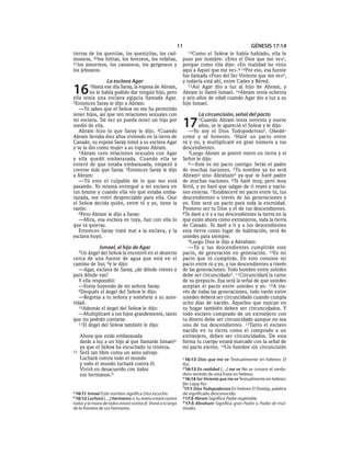 11                                       GÉNESIS 17:14
tierras de los quenitas, los quenizitas, los cad-                13Como    el SEÑOR le había hablado, ella le
moneos, 20los hititas, los ferezeos, los refaítas,             puso por nombre: «Eres el Dios que me ve»c,
21los amorreos, los cananeos, los gergeseos y                  porque como ella dijo: «En realidad he visto
los jebuseos.                                                  aquí a Aquel que me ve».d 14Por eso, esa fuente
                                                               fue llamada «Pozo del Ser Viviente que me ve»e,
                    La esclava Agar                            y todavía está ahí, entre Cades y Béred.

16         1Hasta
               ese día Saray, la esposa de Abram,
        no le había podido dar ningún hijo, pero
ella tenía una esclava egipcia llamada Agar.
                                                                  15Así Agar dio a luz al hijo de Abram, y
                                                               Abram lo llamó Ismael. 16Abram tenía ochenta
                                                               y seis años de edad cuando Agar dio a luz a su
2Entonces Saray le dijo a Abram:                               hijo Ismael.
   —Tú sabes que el SEÑOR no me ha permitido
tener hijos, así que ten relaciones sexuales con                       La circuncisión, señal del pacto
mi esclava. Tal vez yo pueda tener un hijo por
medio de ella.
   Abram hizo lo que Saray le dijo. 3Cuando
                                                               17      1Cuando    Abram tenía noventa y nueve
                                                                        años, se le apareció el SEÑOR y le dijo:
                                                                  —Yo soy el Dios Todopoderoso f. Obedé-
Abram llevaba diez años viviendo en la tierra de               ceme y sé honesto. 2Haré un pacto entre
Canaán, su esposa Saray tomó a su esclava Agar                 tú y yo, y multiplicaré en gran número a tus
y se la dio como mujer a su esposo Abram.                      descendientes.
   4Abram tuvo relaciones sexuales con Agar                       3Luego Abram se postró rostro en tierra y el
y ella quedó embarazada. Cuando ella se                        Señor le dijo:
enteró de que estaba embarazada, empezó a                         4—Este es mi pacto contigo: Serás el padre
creerse más que Saray. 5Entonces Saray le dijo                 de muchas naciones. 5Tu nombre ya no será
a Abram:                                                       Abramg sino Abraham h ya que te haré padre
   —Tú eres el culpable de lo que me está                      de muchas naciones. 6Te haré muy, pero muy
pasando. Yo misma entregué a mi esclava en                     fértil, y yo haré que salgan de ti reyes y nacio-
tus brazos y cuando ella vio que estaba emba-                  nes enteras. 7 Estableceré mi pacto entre tú, tus
razada, me volví despreciable para ella. Que                   descendientes a través de las generaciones y
el SEÑOR decida quién, entre tú y yo, tiene la                 yo. Este será un pacto para toda la eternidad.
razón.                                                         Prometo ser tu Dios y el de tus descendientes.
   6Pero Abram le dijo a Saray:                                8Te daré a ti y a tus descendientes la tierra en la
   —Mira, esa esclava es tuya, haz con ella lo                 que están ahora como extranjeros, toda la tierra
que tú quieras.                                                de Canaán. Te daré a ti y a tus descendientes
   Entonces Saray trató mal a la esclava, y la                 esta tierra como lugar de habitación, será de
esclava huyó.                                                  ustedes para siempre.
                                                                  9Luego Dios le dijo a Abraham:
               Ismael, el hijo de Agar                            —Tú y tus descendientes cumplirán este
     7Unángel del SEÑOR la encontró en el desierto             pacto, de generación en generación. 10Es mi
cerca de una fuente de agua que está en el                     pacto que tú cumplirás. En esto consiste mi
camino de Sur, 8y le dijo:                                     pacto entre tú y yo, y tus descendientes a través
   —Agar, esclava de Saray, ¿de dónde vienes y                 de las generaciones: Todo hombre entre ustedes
para dónde vas?                                                debe ser circuncidado*. 11Circuncidará la carne
   Y ella respondió:                                           de su prepucio. Esa será la señal de que ustedes
   —Estoy huyendo de mi señora Saray.                          aceptan el pacto entre ustedes y yo. 12A tra-
   9Después el ángel del SEÑOR le dijo:                        vés de todas las generaciones, todo varón entre
   —Regresa a tu señora y sométete a su auto-                  ustedes deberá ser circuncidado cuando cumpla
ridad.                                                         ocho días de nacido. Aquellos que nazcan en
   10Además el ángel del SEÑOR le dijo:                        tu hogar también deben ser circuncidados. Y
   —Multiplicaré a tus hijos grandemente, tanto                todo esclavo comprado de un extranjero con
que no podrán contarse.                                        tu dinero debe ser circuncidado aunque no sea
   11El ángel del SEÑOR también le dijo:                       uno de tus descendientes. 13Tanto el esclavo
                                                               nacido en tu tierra como el comprado a un
     Ahora que estás embarazada                                extranjero, deben ser circuncidados. De esta
     darás a luz a un hijo al que llamarás Ismaela             forma tu cuerpo estará marcado con la señal de
     ya que el SEÑOR ha escuchado tu tristeza.                 mi pacto eterno. 14Un hombre sin circuncisión
12   Será tan libre como un asno salvaje.
     Luchará contra todo el mundo                              c 16:13 Dios que me ve Textualmente en hebreo: El
     y todo el mundo luchará contra él.                        Roí.
     Vivirá en desacuerdo con todos                            d 16:13 En realidad [. . .] me ve No se conoce el verda-
     sus hermanos.b                                            dero sentido de esta frase en hebreo.
                                                               e 16:14 Ser Viviente que me ve Textualmente en hebreo:
                                                               Ber Lajay Roí.
                                                               f 17:1 Dios Todopoderoso En hebreo El Shaday, palabra
a 16:11 Ismael Este nombre significa Dios escucha.             de significado desconocido.
b 16:12 Luchará [. . .] hermanos o Su mano estará contra       g 17:5 Abram Significa Padre respetable.
todos y la mano de todos estará contra él. Vivirá a lo largo   h 17:5 Abraham Significa gran Padre o Padre de mul-
de la frontera de sus hermanos.                                titudes.
 