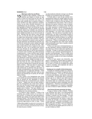 NÚMEROS 15:1                                            110
     Más leyes sobre los sacrificios                        sus descendientes deberán entregar una ofrenda

15      1El  SEÑOR le dijo a Moisés: 2«Diles a los
         israelitas que llegará el tiempo en que
entren y vivan en la tierra que les voy a dar. 3Se
                                                            al SEÑOR, de la primera masa que amasen.
                                                               22»Puede darse el caso de que ustedes invo-
                                                            luntariamente dejen de cumplir alguno de estos
dará el caso en que presenten una vaca o una                mandatos que el SEÑOR le dijo a Moisés 23desde
oveja como ofrenda que se quema al SEÑOR, o                 el día en que el SEÑOR les dio por primera vez
como sacrificio que debe quemarse completa-                 sus mandamientos hasta ahora. 24Si la comuni-
mente, ya sea como ofrenda voluntaria, o en                 dad peca sin querer, entonces toda la comuni-
cumplimiento de una promesa, o para ofrecer                 dad deberá ofrecer un ternero como sacrificio
olor agradable al SEÑOR en las fiestas que se cele-         que debe quemarse completamente, de olor
bran regularmente. 4El que presente la ofrenda              agradable al SEÑOR, con su correspondiente
al SEÑOR, deberá traer también una ofrenda de               ofrenda de cereal y su ofrenda de vino, tal como
cereal que consista en dos kilos de harina de la            está ordenado, y un chivo como sacrificio por
mejor calidad mezclada con un litro de aceite de            el pecado. 25De esta forma el sacerdote hará la
oliva. 5Además hay que ofrecer como ofrenda                 purificación* de toda la comunidad israelita y
de vino, un litro de vino por cada cordero que              yo los perdonaré porque fue un error y trajeron
se traiga como ofrenda que se quema completa-               la ofrenda que se quema al SEÑOR y su sacrificio
mente o que se traiga como sacrificio. 6En caso             ante el SEÑOR por el pecado involuntario que
de que se presente un carnero como sacrificio,              cometieron. 26Toda la comunidad de los israe-
hay que presentar una ofrenda de cereal de cua-             litas y los inmigrantes que vivan entre ustedes
tro kilos de harina de la mejor calidad mezclada            serán perdonados pues todo el pueblo cometió
con un litro y medioa de aceite de oliva. 7Ade-             el error involuntario.
más se debe ofrecer litro y medio de vino como                 27»Pero si el que peca involuntariamente es
ofrenda de vino. Así el sacrificio del carnero              un solo individuo, entonces tendrá que ofrecer
será una ofrenda de olor agradable al SEÑOR.                una cabra de un año de edad como sacrificio por
8También puede darse el caso de que presenten               el pecado. 28Luego el sacerdote purificará ante
un ternero como sacrificio que debe quemarse                el SEÑOR al que cometió involuntariamente el
completamente, o como sacrificio para cumplir               pecado y será perdonado. 29Esto es válido tanto
una promesa especial, o como una ofrenda para               para el nativo de Israel como para el inmigrante
festejar al SEÑOR. 9Entonces se debe presentar              que viva entre ustedes en los casos de pecados
una ofrenda de cereal que consista en seis kilos            involuntarios.
de harina de la mejor calidad mezclada con dos                 30»Pero el que peque con intención, sea
litros de aceite de oliva. 10Hay que ofrecer tam-           nativo o inmigrante, muestra falta de respeto al
bién dos litros de vino como ofrenda de vino.               SEÑOR y será separado de la comunidad* 31por-
Esa será una ofrenda que se quema de olor agra-             que se puso en contra de la palabra del SEÑOR
dable al SEÑOR. 11Hay que hacer lo mismo por                y violó su mandato. Será separado del todo y
cada ternero, carnero, cordero o cabrito. 12Por             cargará con su maldad».
cada animal que se presente hay que hacer su
ofrenda correspondiente, de acuerdo al número                 Castigo por no cumplir el día de descanso
de animales que se traiga para ofrendar. 13Todo                32Cuando los israelitas estaban en el desierto,
israelita deberá cumplir esas leyes cada vez que            sorprendieron a un hombre recogiendo leña en
ofrezca una ofrenda que se quema, de olor agra-             el día de descanso*. 33Los que lo encontraron
dable al SEÑOR.                                             lo llevaron ante Moisés, ante Aarón y ante toda
   14»En cuanto a los inmigrantes que vivan                 la comunidad. 34Al principio sólo lo arrestaron
entre ustedes que quieran presentar una ofrenda             porque aún no se sabía lo que debía hacerse
que se quema de olor agradable al SEÑOR,                    con él. 35Entonces el SEÑOR le dijo a Moisés:
deberá hacerlo de la misma forma que ustedes                «El hombre debe ser condenado a muerte, que
lo hacen. 15Habrá una sola ley para ustedes y               todos los israelitas lo maten a pedradas, fuera del
para los inmigrantes que vivan entre ustedes.               campamento». 36Entonces los israelitas lo saca-
Esa será una ley para siempre para todos sus                ron del campamento y lo mataron a pedradas,
descendientes. Ustedes y los inmigrantes son                tal como el SEÑOR le había ordenado a Moisés.
iguales ante el SEÑOR. 16Así que ustedes y los
inmigrantes que viven con ustedes estarán bajo                 Una forma de tener presentes las leyes
la misma ley y las mismas normas».                            37 Luego  el SEÑOR le dijo a Moisés: 38«Diles
   17 El SEÑOR le dijo a Moisés: 18«Diles a los             a los israelitas que ellos y sus descendientes
israelitas que cuando entren en la tierra a la              deben hacerse unos flecos en el borde de sus
que los llevo 19 y coman de lo que ella produzca,           vestidos y coserlos con hilo morado. 39Es para
tendrán que separar una parte para darla como               que los flecos les ayuden a recordar y a cum-
ofrenda al SEÑOR. 20De la primera masa que ama-             plir los mandamientos del SEÑOR, y para que
sen deberán presentar una torta como ofrenda                no actúen de acuerdo a sus deseos y pasiones
venida del lugar donde se trilla* el trigo. 21Todos         ni sean desleales. 40Ustedes recordarán y cum-
a 15:6 un litro y medio Textualmente la tercera parte de    plirán todos mis mandatos y de esa forma que-
un hin. Generalmente las medidas de capacidad que se        dan consagrados a su Dios. 41Yo soy el SEÑOR su
dan en litros en este libro, textualmente están en hines.   Dios, que los sacó de Egipto para ser su Dios. Sí,
Ver tabla de pesas y medidas.                               yo soy el SEÑOR su Dios».
 