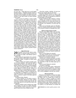 NÚMEROS 19:15                                   114
por siete días.15Todo   plato que no esté tapado       —Escuchen ustedes, rebeldes: ¿Es que ten-
quedará impuro. 16También quedará impuro el         dremos que sacarles agua de esta roca?
que haya tocado el cadáver de alguien que haya         11Entonces Moisés levantó su mano y con
muerto, ya sea en batalla o de muerte natural, y    su bastón golpeó dos veces la roca. Enseguida
también el que haya tocado un hueso humano          comenzó a salir agua en abundancia y bebieron
o una tumba.                                        la comunidad y sus animales.
   17»Con el fin de purificar a quien quedó            12Luego el SEÑOR les dijo a Moisés y a Aarón:
impuro, echará en una vasija un poco de la             —Puesto que ustedes no tuvieron la sufi-
ceniza de la vaca del sacrificio por el pecado y    ciente confianza en mí como para honrar mi
le añadirá agua fresca. 18Alguien que esté puro     santidad enfrente de los israelitas, ahora ustedes
tomará el hisopo y lo mojará en el agua, luego      no llevarán a los israelitas a la tierra que les
la rociará sobre la carpa, los platos y las per-    he dado.
sonas que estuvieron ahí. La rociará también           13Esas son las llamadas aguas de Meribá a,
sobre el que haya tocado los huesos o el cadá-      donde los israelitas protestaron contra el SEÑOR
ver de alguien que haya muerto en batalla o de      y con las que él mostró su santidad entre ellos.
muerte natural, y también sobre el que haya
tocado una tumba. 19El que esté puro rociará esa             Edom le niega el paso a Israel
agua al tercer y al séptimo día sobre el que está      14Moisés  envió desde Cades unos mensaje-
impuro; al séptimo día ya lo habrá purificado.      ros al rey de Edom* para que le dijeran: «Tu
Enseguida, el que está impuro debe lavar su         hermano Israel te manda decir: “Tú ya sabes
ropa y bañarse, pero quedará impuro hasta el        acerca de todas las dificultades por las que
atardecer. 20En caso de que quien está impuro       hemos pasado, 15de cómo nuestros antepasa-
no se purifique, este tendrá que ser separado de    dos fueron a Egipto y que hemos vivido allí
la comunidad* porque ha contaminado el lugar        por mucho tiempo. Los egipcios fueron crue-
sagrado del SEÑOR. El agua para su purificación     les con nosotros y con nuestros antepasados;
no fue rociada sobre él y quedó impuro. 21Esta      16entonces nosotros pedimos ayuda al SEÑOR, y
ley será permanente. El que rocíe el agua para      él nos escuchó y envió un ángel que nos sacó de
la purificación lavará su ropa y el que toque el    Egipto. Ahora estamos en Cades, la ciudad que
agua quedará impuro hasta el atardecer. 22Todo      está en la frontera de tu territorio, 17así que te
lo que alguien impuro toque, quedará impuro; y      rogamos que nos dejes pasar por tu territorio.
el que toque a alguien impuro, quedará impuro       No pasaremos por los campos sembrados ni por
hasta el atardecer».                                los viñedos, ni beberemos agua de tus pozos,
                                                    sino que iremos por el camino principal, sin
               Agua de la roca                      desviarnos de él, hasta que hayamos pasado por

20     1El  primer mes del año, toda la comu-
         nidad de israelitas llegó al desierto de
Sin y acampó en Cades. Ahí Miriam murió y
                                                    tu territorio”».
                                                       18Pero el rey de Edom les contestó:
                                                       —No pasen ustedes por mi territorio o de lo
fue enterrada.                                      contrario saldré a su encuentro y los atacaré.
   2Hubo escasez de agua dentro de la comuni-          19Entonces los israelitas le dijeron:
dad, así que toda la comunidad se amotinó con-         —Iremos por el camino principal, y si noso-
tra Moisés y Aarón. 3La gente se enojó contra       tros o nuestros animales llegamos a tomar agua
Moisés y le dijo:                                   de tus pozos, te pagaremos por ella. Lo único
   —Ojalá el SEÑOR nos hubiera matado junto         que queremos es que nos dejes pasar por tu
con los otros israelitas. 4¿Por qué has traído la   territorio.
comunidad del SEÑOR a este desierto? ¿Es que           20Pero el rey de Edom les contestó:
quieres matarnos a nosotros y a nuestro ganado?        —¡Ustedes no pasarán!
5¿Por qué nos sacaste de Egipto y nos trajiste         Así que el rey de Edom salió a enfrentarlos
a este lugar tan terrible? En este lugar no se      con un ejército grande y poderoso. 21Entonces,
puede sembrar y no hay higueras, ni viñas, ni       en vista de que los de Edom se negaban a dejar
granados ¡no hay ni siquiera agua para beber!       pasar a Israel a través de su territorio, los israeli-
   6Entonces Moisés y Aarón se apartaron de         tas se vieron obligados a irse por otro camino.
la comunidad y se dirigieron a la entrada de la
carpa del encuentro*. Allí se postraron rostro en                   Muerte de Aarón
tierra, y entonces la gloria* del SEÑOR apareció       22Entonces  los israelitas se fueron de Cades
ante ellos.                                         y llegaron al monte Hor, 23cerca de la frontera
   7 El SEÑOR le dijo a Moisés:                     con Edom. Allí, en el monte Hor, el SEÑOR les
   8—Toma el bastón y ve con Aarón a reunir a       dijo a Moisés y a Aarón: 24«Aarón va a morir
toda la comunidad. Enfrente de todos, háblale       y se reunirá con sus antepasados porque él no
a la roca y entonces brotará agua de ella. Así      puede entrar a la tierra que yo le he dado a los
harás brotar agua de la roca para que beban ellos   israelitas debido a que ustedes desobedecieron
y el ganado.                                        mis órdenes en Meribá. 25Así que Moisés, lleva
   9Entonces Moisés tomó el bastón que estaba       tú a Aarón y a su hijo Eleazar a la cumbre del
ante el SEÑOR, tal como él le había ordenado.
10Luego Moisés y Aarón reunieron a la comuni-       a 20:13 Meribá Este nombre significa protesta o rebe-
dad en frente de la roca y Moisés les dijo:         lión.
 