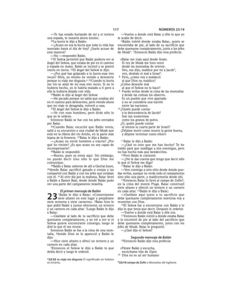 117                                  NÚMEROS 23:19
   —Te has estado burlando de mí y si tuviera              —Vuelve a donde está Balac y dile lo que yo
una espada, te mataría ahora mismo.                     te acabo de decir.
   30La burra le dijo a Balán:                             6Balán volvió donde estaba Balac, quien se
   —¿Acaso no soy la burra que toda tu vida has         encontraba de pie, al lado de su sacrificio que
montado hasta el día de hoy? ¿Suelo actuar de           debe quemarse completamente, junto a los jefes
esta manera?                                            de Moab*. 7 Entonces Balán dijo esta profecía:
   —No —respondió Balán.
   31El SEÑOR permitió que Balán pudiera ver al           «Balac me trajo aquí desde Aram.
ángel del SEÑOR, que estaba de pie en el camino             El rey de Moab me hizo venir
y espada en mano. Balán se inclinó y se postró              desde las montañas de oriente.
rostro en tierra. 32El ángel del SEÑOR le dijo:             Ven, me dijo, maldice por mí a Jacob*,
   —¿Por qué has golpeado a tu burra esas tres              ven, deséale el mal a Israel*.
veces? Mira, yo mismo he venido a detenerte              8 Pero, ¿cómo voy a maldecir
porque tu viaje me disgusta.a 33Cuando tu burra             al que Dios no maldice?
me vio se alejó de mí esas tres veces. Si no lo            ¿Cómo desearle mal
hubiera hecho, yo te habría matado a ti pero a              al que el SEÑOR no lo hace?
ella la hubiera dejado con vida.                         9 Puedo verlos desde la cima de las montañas
   34Balán le dijo al ángel del SEÑOR:                      y desde las colinas los observo.
   —He pecado porque no sabía que estabas ahí               Es un pueblo que vive apartado
en el camino para detenerme, pero viendo ahora              y no se considera una nación
que mi viaje te desagrada, volveré a casa.                  entre las naciones.
   35El ángel del SEÑOR le dijo a Balán:                10 ¿Quién puede contar
   —Ve con esos hombres, pero dirás sólo lo                 a la descendencia de Jacob?
que yo te ordene.                                           Son tan numerosos
   Entonces Balán se fue con los jefes enviados             como los granos de polvo.
por Balac.                                                 ¿O, quién puede contar
   36Cuando Balac escuchó que Balán venía,                  al menos la cuarta parte de Israel?
salió a su encuentro a una ciudad de Moab que              ¡Déjame morir como muere la gente buena,
está en la ribera del río Arnón, en la parte más            y déjame terminar como ellos!»
lejana de la frontera. 37Balac le dijo a Balán:
   —¿Acaso no envié hombres a traerte? ¿Por               11Balac  le dijo a Balán:
qué no viniste? ¿Es que acaso no soy capaz de              —¿Qué es esto que me has hecho? Te he
recompensarte?                                          traído para que maldigas a mis enemigos, pero
   38Balán le respondió:                                no has hecho más que bendecirlos.
   —Bueno, pues ya estoy aquí. Sin embargo,                12Pero Balán le contestó:
no puedo decir sino sólo lo que Dios me                    —¿No te das cuenta que tengo que decir sólo
comunique.                                              lo que el SEÑOR me diga?
   39Balán y Balac salieron de allí a Quiriat Jusot,       13Balac le dijo a Balán:
40donde Balac sacrificó ganado y ovejas y las              —Ven conmigo a otro sitio desde donde pue-
compartió con Balán y con los jefes que estaban         das verlos, aunque no verás todo el campamento
con él. 41Al otro día por la mañana, Balac llevó        sino sólo una parte, y maldícemelos desde ahí.
a Balán a Bamot Baal, desde donde Balán pudo               14Entonces Balac lo llevó al campo de Zofínb,
ver una parte del campamento israelita.                 en la cima del monte Pisgá. Balac construyó
                                                        siete altares y ofreció un ternero y un carnero
           El primer mensaje de Balán                   en cada altar. 15Balán le dijo a Balac:

23       1Balán   le dijo a Balac: «Constrúyeme
         siete altares en este lugar y prepárame
siete terneros y siete carneros». 2Balac hizo lo
                                                           —Quédate aquí junto a tu sacrificio que
                                                        debe quemarse completamente mientras voy a
                                                        reunirme con Dios.
que pidió Balán y juntos ofrecieron un ternero             16El SEÑOR fue a encontrarse con Balán y le
y un carnero en cada altar. 3Luego Balán le dijo        dijo lo que tenía que decir. Después le ordenó:
a Balac:                                                   —Vuelve a donde está Balac y dile eso.
   —Quédate al lado de tu sacrificio que debe              17 Entonces Balán volvió a donde estaba Balac
quemarse completamente, y yo iré a ver si el            y lo encontró de pie al lado del sacrificio que
SEÑOR quiere encontrarse conmigo; luego te              debe quemarse completamente, junto con los
diré lo que él me revele.                               jefes de Moab. Balac le preguntó:
   Entonces Balán se fue a la cima de una mon-             —¿Qué dijo el SEÑOR?
taña, 4donde Dios se le apareció y Balán le
dijo:                                                             Segundo mensaje de Balán
   —Hice siete altares y ofrecí un ternero y un           18Entonces    Balán dijo esta profecía:
carnero en cada altar.
   5Entonces el SEÑOR le dijo a Balán lo que              «Párate Balán y escucha,
debía decir y luego le ordenó:                             escúchame hijo de Zipor.
                                                        19 Dios no es un ser humano
a 22:32 tu viaje me disgusta El significado en hebreo
es incierto.                                            b 23:14 campo de Zofín o Montañas del vigilante.
 