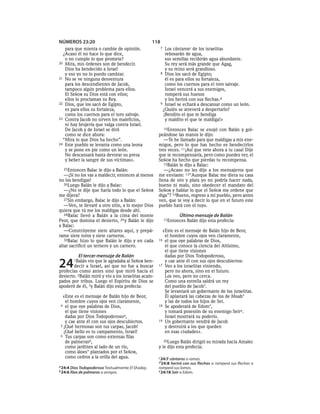 NÚMEROS 23:20                                      118
   para que mienta o cambie de opinión.                  7 Los cántarosc de los israelitas
  ¿Acaso él no hace lo que dice,                           rebosarán de agua,
   o no cumple lo que promete?                             sus semillas recibirán agua abundante.
20 Mira, mis órdenes son de bendecir.                      Su rey será más grande que Agag,
   Dios ha bendecido a Israel                              y su reino será grandioso.
   y eso yo no lo puedo cambiar.                         8 Dios los sacó de Egipto;
21 No se ve ninguna desventura                             él es para ellos su fortaleza,
   para los descendientes de Jacob,                        como los cuernos para el toro salvaje.
   tampoco algún problema para ellos.                      Israel vencerá a sus enemigos,
   El SEÑOR su Dios está con ellos;                        romperá sus huesos
   ellos lo proclaman su Rey.                              y los herirá con sus flechas.d
22 Dios, que los sacó de Egipto,                         9 Israel se echará a descansar como un león.
   es para ellos su fortaleza,                            ¿Quién se atreverá a despertarlo?
   como los cuernos para el toro salvaje.                 ¡Bendito el que te bendiga
23 Contra Jacob no sirven los maleficios,                  y maldito el que te maldiga!»
   ni hay brujería que valga contra Israel.
   De Jacob y de Israel se dirá                         10Entonces Balac se enojó con Balán y gol-
   como se dice ahora:                               peándose las manos le dijo:
  “Mira lo que Dios ha hecho”.                          —Te he llamado para que maldigas a mis ene-
24 Este pueblo se levanta como una leona             migos, pero lo que has hecho es bendecirlos
   y se pone en pie como un león.                    tres veces. 11¡Así que vete ahora a tu casa! Dije
   No descansará hasta devorar su presa              que te recompensaría, pero como puedes ver, el
   y beber la sangre de sus víctimas».               SEÑOR ha hecho que pierdas tu recompensa.
                                                        12Balán le dijo a Balac:
  25Entonces    Balac le dijo a Balán:                  —¿Acaso no les dije a los mensajeros que
   —¡Si no los vas a maldecir, entonces al menos     me enviaste: 13“Aunque Balac me diera su casa
no los bendigas!                                     llena de oro y plata yo no podría hacer nada,
   26Luego Balán le dijo a Balac:                    bueno ni malo, sino obedecer el mandato del
   —¿No te dije que haría todo lo que el SEÑOR       SEÑOR y hablar lo que el SEÑOR me ordene que
me dijera?                                           diga”? 14Bueno, regreso a mi pueblo, pero antes
   27Sin embargo, Balac le dijo a Balán:             ven, que te voy a decir lo que en el futuro este
   —Ven, te llevaré a otro sitio, a lo mejor Dios    pueblo hará con el tuyo.
quiera que tú me los maldigas desde ahí.
   28Balac llevó a Balán a la cima del monte                        Último mensaje de Balán
Peor, que domina el desierto, 29 y Balán le dijo             15Entonces   Balán dijo esta profecía:
a Balac:
   —Constrúyeme siete altares aquí, y prepá-           «Este es el mensaje de Balán hijo de Beor,
rame siete toros y siete carneros.                      el hombre cuyos ojos ven claramente,
   30Balac hizo lo que Balán le dijo y en cada       16 el que oye palabras de Dios,
altar sacrificó un ternero y un carnero.                el que conoce la ciencia del Altísimo,
                                                        el que tiene visiones
          El tercer mensaje de Balán                    dadas por Dios Todopoderoso,

24      1Balán vio que le agradaba al SEÑOR ben-
        decir a Israel, así que no fue a buscar
profecías como antes sino que miró hacia el
                                                        y cae ante él con sus ojos descubiertos:
                                                     17 Veo a los israelitas viniendo,
                                                        pero no ahora, sino en el futuro.
desierto. 2Balán miró y vio a los israelitas acam-      Los veo, pero no cerca.
pados por tribus. Luego el Espíritu de Dios se          Como una estrella saldrá un rey
apoderó de él, 3y Balán dijo esta profecía:             del pueblo de Jacob*.
                                                        Se levantará un gobernante de los israelitas.
 «Este es el mensaje de Balán hijo de Beor,             Él aplastará las cabezas de los de Moab*
   el hombre cuyos ojos ven claramente,                 y las de todos los hijos de Set.
4 el que oye palabras de Dios,                       18 Se apoderará de Edom*,
   el que tiene visiones                                y tomará posesión de su enemigo Seír e.
   dadas por Dios Todopoderosoa,                        Israel mostrará su poderío.
   y cae ante él con sus ojos descubiertos.          19 Un gobernante vendrá de Jacob
5 ¡Qué hermosas son tus carpas, Jacob!                  y destruirá a los que queden
  ¡Qué bello es tu campamento, Israel!                  en esas ciudades».
6 Tus carpas son como extensas filas
   de palmerasb,                                        20Luego Balán dirigió su mirada hacia Amalec
   como jardines al lado de un río,                  y le dijo esta profecía:
   como áloes* plantados por el SEÑOR,
   como cedros a la orilla del agua.                 c 24:7 cántaros o ramas.
                                                     d 24:8 herirá con sus flechas o romperá sus flechas o
a 24:4 Dios Todopoderoso Textualmente El Shaday.     romperá sus lomos.
b 24:6 filas de palmeras o arroyos.                  e 24:18 Seír o Edom.
 