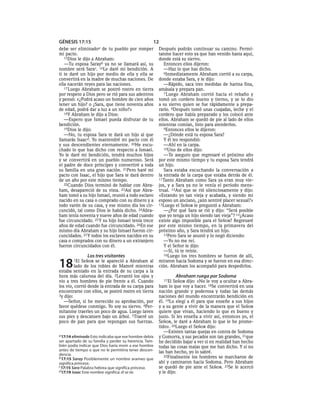 GÉNESIS 17:15                                       12
debe ser  eliminadoa   de tu pueblo por romper          Después podrán continuar su camino. Permí-
mi pacto.                                               tanme hacer esto ya que han venido hasta aquí,
   15Dios le dijo a Abraham:                            donde está su siervo.
   —Tu esposa Sarayb ya no se llamará así, su              Entonces ellos dijeron:
nombre será Sarac. 16Le daré mi bendición. A               —Haz lo que has dicho.
ti te daré un hijo por medio de ella y ella se             6Inmediatamente Abraham corrió a su carpa,
convertirá en la madre de muchas naciones. De           donde estaba Sara, y le dijo:
ella nacerán reyes para las naciones.                      —Rápido, saca tres medidas de harina fina,
   17 Luego Abraham se postró rostro en tierra          amásala y prepara pan.
por respeto a Dios pero se rió para sus adentros           7 Luego Abraham corrió hacia el rebaño y
y pensó: «¿Podrá acaso un hombre de cien años           tomó un cordero bueno y tierno, y se lo dio
tener un hijo? o ¿Sara, que tiene noventa años          a su siervo quien se fue rápidamente a prepa-
de edad, podrá dar a luz a un niño?»                    rarlo. 8Después tomó unas cuajadas, leche y el
   18Y Abraham le dijo a Dios:                          cordero que había preparado y los colocó ante
   —Espero que Ismael pueda disfrutar de tu             ellos. Abraham se quedó de pie al lado de ellos
bendición.                                              mientras comían, listo para atenderlos.
   19Dios le dijo:                                         9Entonces ellos le dijeron:
   —No, tu esposa Sara te dará un hijo al que              —¿Dónde está tu esposa Sara?
llamarás Isaacd. Yo mantendré mi pacto con él              Y él les respondió:
y sus descendientes eternamente. 20He escu-                —Ahí en la carpa.
chado lo que has dicho con respecto a Ismael.              10Uno de ellos dijo:
Yo le daré mi bendición, tendrá muchos hijos               —Te aseguro que regresaré el próximo año
y se convertirá en un pueblo numeroso. Será             por este mismo tiempo y tu esposa Sara tendrá
el padre de doce príncipes y convertiré a toda          un hijo.
su familia en una gran nación. 21Pero haré mi              Sara estaba escuchando la conversación a
pacto con Isaac, el hijo que Sara te dará dentro        la entrada de la carpa que estaba detrás de él.
de un año por este mismo tiempo.                        11Tanto Abraham como Sara ya eran muy vie-
   22Cuando Dios terminó de hablar con Abra-            jos, y a Sara ya no le venía el período mens-
ham, desapareció de su vista. 23Así que Abra-           trual. 12Así que se rió silenciosamente y dijo:
ham tomó a su hijo Ismael, reunió a todo esclavo        «Estando yo tan vieja y acabada, y siendo mi
nacido en su casa o comprado con su dinero y a          esposo un anciano, ¿aún sentiré placer sexual?»
todo varón de su casa, y ese mismo día los cir-         13Luego el SEÑOR le preguntó a Abraham:
cuncidó, tal como Dios le había dicho. 24Abra-             —¿Por qué Sara se rió y dijo: “Será posible
ham tenía noventa y nueve años de edad cuando           que yo tenga un hijo siendo tan vieja”? 14¿Acaso
fue circuncidado. 25 Y su hijo Ismael tenía trece       existe algo imposible para el SEÑOR? Regresaré
años de edad cuando fue circuncidado. 26En ese          por este mismo tiempo, en la primavera del
mismo día Abraham y su hijo Ismael fueron cir-          próximo año, y Sara tendrá un hijo.
cuncidados. 27 Y todos los esclavos nacidos en su          15Pero Sara se asustó y lo negó diciendo:
casa o comprados con su dinero a un extranjero             —Yo no me reí.
fueron circuncidados con él.                               Y el Señor le dijo:
                                                           —Sí, tú te reíste.
                Los tres visitantes                        16Luego los tres hombres se fueron de allí,


18      1El  SEÑOR se le apareció a Abraham al
         lado de los robles de Mamré mientras
estaba sentado en la entrada de su carpa a la
                                                        miraron hacia Sodoma y se fueron en esa direc-
                                                        ción. Abraham los acompañó para despedirlos.

hora más calurosa del día. 2Levantó los ojos y                    Abraham ruega por Sodoma
vio a tres hombres de pie frente a él. Cuando             17 El SEÑOR dijo: «No le voy a ocultar a Abra-
los vio, corrió desde la entrada de su carpa para       ham lo que voy a hacer. 18Se convertirá en una
encontrarse con ellos, se postró rostro en tierra       nación grande y poderosa y todas las demás
3y dijo:                                                naciones del mundo encontrarán bendición en
   —Señor, si he merecido su aprobación, por            él. 19Lo elegí a él para que enseñe a sus hijos
favor quédese conmigo. Yo soy su siervo. 4Per-          y a su gente a vivir de la manera que el SEÑOR
mítanme traerles un poco de agua. Luego laven           quiere que vivan, haciendo lo que es bueno y
sus pies y descansen bajo un árbol. 5Traeré un          justo. Si les enseña a vivir así, entonces yo, el
poco de pan para que repongan sus fuerzas.              SEÑOR, le daré a Abraham lo que le he prome-
                                                        tido». 20Luego el SEÑOR dijo:
                                                           —Existen tantas quejas en contra de Sodoma
a 17:14 eliminado Esto indicaba que ese hombre debía    y Gomorra, y sus pecados son tan grandes, 21que
ser apartado de su familia y perder su herencia. Tam-   he decidido bajar a ver si en realidad han hecho
bién podía indicar que Dios haría morir a ese hombre    todas las cosas malas que me han dicho. Y si no
antes de tiempo o que no le permitiría tener descen-    las han hecho, yo lo sabré.
dencia.                                                    22Finalmente los hombres se marcharon de
b 17:15 Saray Posiblemente un nombre arameo que
significa princesa.                                     ahí y caminaron hacia Sodoma. Pero Abraham
c 17:15 Sara Palabra hebrea que significa princesa.     se quedó de pie ante el SEÑOR. 23Se le acercó
d 17:19 Isaac Este nombre significa: él se ríe.         y le dijo:
 