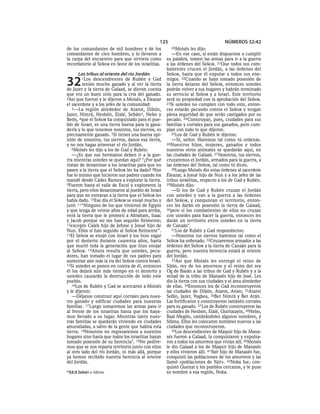 125                               NÚMEROS 32:42
de los comandantes de mil hombres y de los             20Moisés    les dijo:
comandantes de cien hombres, y lo llevaron a            —En ese caso, si están dispuestos a cumplir
la carpa del encuentro para que sirviera como        su palabra, tomen las armas para ir a la guerra
recordatorio al SEÑOR en favor de los israelitas.    a las órdenes del SEÑOR. 21Que todos sus com-
                                                     batientes crucen el Jordán, a las órdenes del
      Las tribus al oriente del río Jordán           SEÑOR, hasta que él expulse a todos sus ene-

32      1Los   descendientes de Rubén y Gad
         tenían mucho ganado y al ver la tierra
de Jazer y la tierra de Galaad, se dieron cuenta
                                                     migos. 22Cuando se haya tomado posesión de
                                                     la tierra delante del SEÑOR, entonces ustedes
                                                     podrán volver a sus hogares y habrán terminado
que era un buen sitio para la cría del ganado.       su servicio al SEÑOR y a Israel. Este territorio
2Así que fueron y le dijeron a Moisés, a Eleazar     será su propiedad con la aprobación del SEÑOR.
el sacerdote y a los jefes de la comunidad:          23Si ustedes no cumplen con todo esto, enton-
   3—La región alrededor de Atarot, Dibón,           ces estarán pecando contra el SEÑOR y tengan
Jazer, Nimrá, Hesbón, Elalé, Sebána, Nebo y          plena seguridad de que serán castigados por su
Beón, 4que el SEÑOR ha conquistado para el pue-      pecado. 24 Construyan, pues, ciudades para sus
blo de Israel, es una tierra buena para la gana-     familias y corrales para sus ganados, pero cum-
dería y lo que tenemos nosotros, tus siervos, es     plan con todo lo que dijeron.
precisamente ganado. 5Si tienes una buena opi-          25Los de Gad y Rubén le dijeron:
nión de nosotros, tus siervos, danos esa tierra,        —Sí, señor. Haremos tal como tú ordenas.
y no nos hagas atravesar el río Jordán.              26Nuestros hijos, mujeres, ganados y todos
   6Moisés les dijo a los de Gad y Rubén:            nuestros otros animales se quedarán aquí, en
   —¿Es que sus hermanos deben ir a la gue-          las ciudades de Galaad. 27 Nosotros, tus siervos,
rra mientras ustedes se quedan aquí? 7¿Por qué       cruzaremos el Jordán, armados para la guerra, a
tratan de desanimar a los israelitas para que no     las órdenes del SEÑOR, tal como tú dices.
pasen a la tierra que el SEÑOR les ha dado? 8Eso        28Luego Moisés dio estas órdenes al sacerdote
fue lo mismo que hicieron sus padres cuando los      Eleazar, a Josué hijo de Nun y a los jefes de las
mandé desde Cades Barnea a explorar la tierra.       tribus israelitas, respecto a los de Gad y Rubén.
9Fueron hasta el valle de Escol y exploraron la      29Moisés dijo:
tierra, pero ellos desanimaron al pueblo de Israel      —Si los de Gad y Rubén cruzan el Jordán
para que no entraran a la tierra que el SEÑOR les    con ustedes y van a la guerra a las órdenes
había dado. 10Ese día el SEÑOR se enojó mucho y      del SEÑOR, y conquistan el territorio, enton-
juró: 11“Ninguno de los que vinieron de Egipto       ces les darán en posesión la tierra de Galaad,
y que tenga de veinte años de edad para arriba,      30pero si los combatientes de ellos no cruzan
verá la tierra que le prometí a Abraham, Isaac       con ustedes para hacer la guerra, entonces les
y Jacob porque no me han seguido fielmente;          darán un territorio entre ustedes en la tierra
12excepto Caleb hijo de Jefone y Josué hijo de       de Canaán*.
Nun. Ellos sí han seguido al SEÑOR fielmente”.          31Los de Rubén y Gad respondieron:
13El SEÑOR se enojó con Israel y los hizo vagar         —Nosotros tus siervos haremos tal como el
por el desierto durante cuarenta años, hasta         SEÑOR ha ordenado. 32Cruzaremos armados a las
que murió toda la generación que hizo enojar         órdenes del SEÑOR a la tierra de Canaán para la
al SEÑOR. 14Ahora resulta que ustedes, peca-         guerra, pero nuestra herencia estará al oriente
dores, han tomado el lugar de sus padres para        del Jordán.
aumentar aún más la ira del SEÑOR contra Israel.        33Así que Moisés les entregó el reino de
15Si ustedes se ponen en contra de él, entonces      Sijón, rey de los amorreos y el reino del rey
él los dejará aún más tiempo en el desierto y        Og de Basán a las tribus de Gad y Rubén y a la
ustedes causarán la destrucción de todo este         mitad de la tribu de Manasés hijo de José. Les
pueblo.                                              dio la tierra con sus ciudades y el área alrededor
   16Los de Rubén y Gad se acercaron a Moisés        de ellas. 34Entonces los de Gad reconstruyeron
y le dijeron:                                        las ciudades de Dibón, Atarot, Aroer, 35Atarot
   —Déjanos construir aquí corrales para nues-       Sofán, Jazer, Yogbea, 36Bet Nimrá y Bet Arán.
tro ganado y edificar ciudades para nuestras         Las fortificaron y construyeron también corrales
familias. 17 Luego tomaremos las armas para ir       para su ganado. 37 Los de Rubén construyeron las
al frente de los israelitas hasta que los haya-      ciudades de Hesbón, Elalé, Quiriatayin, 38Nebo,
mos llevado a su lugar. Mientras tanto nues-         Baal Megón, cambiándoles algunos nombres, y
tras familias se quedarán viviendo en ciudades       Sibma. Ellos les colocaron nombres nuevos a las
amuralladas, a salvo de la gente que habita esta     ciudades que reconstruyeron.
tierra. 18Nosotros no regresaremos a nuestros           39Los descendientes de Maquir hijo de Mana-
hogares sino hasta que todos los israelitas hayan    sés fueron a Galaad, la conquistaron y expulsa-
tomado posesión de su herencia*. 19No pedire-        ron a todos los amorreos que vivían allí. 40Moisés
mos que se nos reparta territorio junto con ellos    le dio Galaad a los de Maquir hijo de Manasés
al otro lado del río Jordán, ni más allá, porque     y ellos vivieron allí. 41Yaír hijo de Manasés fue,
ya hemos recibido nuestra herencia al oriente        conquistó las poblaciones de los amorreos y las
del Jordán.                                          llamó «poblaciones de Yaír». 42Noba fue, con-
                                                     quistó Quenat y los pueblos cercanos, y le puso
a 32:3 Sebán o Sibma.                                su nombre a esa región, Noba.
 