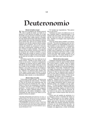 129




          Deuteronomio
             Moisés le habla a Israel                         14»Y ustedes me respondieron: “Nos parece


1   1Estas  son las palabras que Moisés anunció
     a todo el pueblo de Israel. Les habló en el
desierto, al otro lado del río Jordán, en el valle
                                                           bien lo que dices”.
                                                              15»Entonces yo tomé a los líderes de sus tri-
                                                           bus, hombres sabios y experimentados, y los
del Jordán cerca de Suf entre el desierto de Parán         nombré jefes del pueblo. Los hice jefes de gru-
y las ciudades Tofel, Labán, Jazerot y Dizahab.            pos de a mil, de a cien, de a cincuenta y de a
2El viaje desde Horeb hasta Cades Barnea podría            diez. También los designé como supervisores
haber durado sólo once días tomando el camino              de las tribus.
por el monte Seír, 3pero ya en el primer día del              16»En esa misma época nombré a sus jueces,
undécimo mes del año cuarenta todavía estaban              diciendo: “Escuchen las disputas entre sus her-
viajando por el desierto. Fue en esas circuns-             manos y juzguen con imparcialidad entre uno y
tancias que Moisés les pronunció el discurso               otro hombre, ya sean naturales o inmigrantes.
que sigue a continuación, conforme con todo lo             17 No muestren preferencia en su juicio, sino
que el SEÑOR le había mandado. 4Esto sucedió               escuchen de igual manera y con justicia tanto
después de que Moisés venciera al rey Sijón de             al débil como al poderoso. No le teman a nadie
los amorreos que reinaba en Hesbón, y al rey               porque la sentencia le pertenece a Dios, y si algo
Og de Basán que reinaba en Astarot, en Edrey.              resulta muy difícil para ustedes, acudan a mí y
5Moisés comenzó a explicar estas instruccionesa            yo los escucharé. 18En aquel tiempo yo les di
al otro lado del río Jordán, en la tierra de Moab*.        órdenes sobre todo lo que tenían que hacer”.
Él dijo:
   6«El SEÑOR nuestro Dios nos habló así en el                        Misión de los doce espías
monte Horeb: “Ustedes ya han estado lo sufi-                 19»Después    avanzamos desde el monte Horeb
ciente en este monte. 7 Levanten el campamento             y marchamos a través de aquel terrible desierto
y pónganse en marcha hacia la región monta-                que vieron desde el camino, hacia la región
ñosa de los amorreos a donde todos sus vecinos             montañosa de los amorreos, así como el SEÑOR
en el Arabá, en las montañas, en la Sefelá, en el          nos lo había mandado. De esta forma llegamos a
Néguev *, en la costa, la tierra de los cananeos y         Cades Barnea. 20Yo les dije: “Ustedes han venido
la región del Líbano hasta el gran río, el Éufra-          a la región montañosa de los amorreos, el país
tes. 8¡Miren!, he dispuesto para ustedes esta              que el SEÑOR nuestro Dios nos ha dado. 21Miren,
tierra. Vayan y tomen como herencia* la tierra             el SEÑOR su Dios ha dispuesto para ustedes la
que el SEÑOR prometió darles a sus antepasadosb            tierra, así que vayan y tómenla como herencia*,
Abraham, Isaac y Jacob, y a su descendencia”.              tal como les prometió el SEÑOR, el Dios de sus
                                                           antepasados. No teman y no se desalienten”.
             Moisés elige a los jefes                         22»Entonces todos ustedes se me acercaron
  9»Yo les dije en aquel tiempo: “Yo solo no soy           y dijeron: “Déjanos enviar unos hombres por
capaz de ocuparme de todos ustedes. 10El SEÑOR             delante de nosotros para que exploren la tierra
su Dios los ha hecho tan numerosos que hoy                 y nos traigan información sobre el camino que
son tantos como las estrellas del cielo. 11Que el          debemos tomar y las ciudades a las que pode-
SEÑOR, el Dios de sus antepasados, multiplique             mos ir”. 23La idea me pareció buena y elegí doce
su número mil veces y los bendiga como les                 hombres, uno de cada tribu. 24Ellos fueron hacia
prometió. 12¿Cómo puedo yo solo ocuparme                   la región montañosa, llegaron al valle de Escol
de todas sus cargas y disputas legales? 13Elijan           y lo exploraron. 25Nos trajeron muestras de
hombres que sean sabios, inteligentes y expe-              los frutos de esa tierra y nos informaron que
rimentados de cada una de sus tribus y yo los              “la tierra que el SEÑOR nuestro Dios nos da es
pondré al frente de ustedes”.                              buena”.
                                                              26»Pero aun así ustedes no quisieron ir y
a 1:5 estas instrucciones Textualmente esta Torá. La       se rebelaron contra el mandato del SEÑOR su
palabra hebrea Torá significa instrucción, enseñanza,      Dios. 27Murmuraron en sus carpas y dijeron:
ley. Puede referirse a una sola ley, un grupo de leyes o   “El SEÑOR nos odia y por eso nos ha sacado de
a todo un código de leyes como en este caso.               Egipto, para que los amorreos nos destruyan.
b 1:8 antepasados Textualmente padres. Al igual que
                                                           28¿En dónde nos estamos metiendo? Nuestros
en este versículo, este término es usado a través del
libro del Deuteronomio para referirse especialmente a      hermanos nos han desalentado diciendo: ‘La
los tres grandes patriarcas de Israel: Abraham, Isaac y    gente es más grande y alta que nosotros; las
Jacob. Ver Génesis 12-35.                                  ciudades son gigantescas y están fortificadas
 