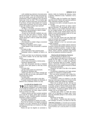 13                                      GÉNESIS 19:19
   —¿En realidad vas a destruir a los justos junto   dormir, todos los hombres de Sodoma, viejos
con los perversos? 24Tal vez haya cincuenta jus-     y jóvenes, rodearon la casa. 5Llamaron a Lot y
tos en la ciudad. ¿Aun así la destruirías? ¿No       le dijeron:
perdonarías a toda la ciudad por esos cincuenta         —¿Dónde están los hombres que llegaron
justos que viven en ella? 25Tú no harías algo        aquí esta noche? Hazlos salir para que podamos
así: matar a la gente justa junto con la perversa.   tener relaciones sexuales con ellos.
Si así fuera, el justo sería tratado de la misma        6Entonces Lot salió y cerrando la puerta tras
manera que el perverso. Ni se te ocurra. ¿Acaso      él 7les dijo:
el Juez del mundo no debe hacer justicia?               —Amigos míos, por favor no vayan a hacer
   26Luego el SEÑOR dijo:                            algo tan perverso. 8Yo soy padre de dos hijas y
   —Si llego a encontrar cincuenta justos en         ellas todavía no han tenido relaciones sexua-
Sodoma, por ellos perdonaré a toda la ciudad.        les con ningún hombre. Se las traeré para que
   27 Entonces Abraham dijo:                         hagan con ellas lo que ustedes deseen, pero no
   —Ya que me he atrevido a hablarte así, aun-       toquen a estos señores porque están en mi casa
que no soy más que polvo y cenizas, 28¿qué           y por eso yo debo protegerlos.a
pasará si sólo hay cuarenta y cinco justos?             9Pero ellos dijeron:
¿Acaso destruirás a toda la ciudad sólo porque          —¡Tú, ven acá! ¿Acaso este que llegó aquí
faltan cinco?                                        como un extraño nos va a juzgar? ¡Ahora te tra-
   Y el Señor dijo:                                  taremos a ti peor que a ellos!
   —No destruiré la ciudad si llego a encontrar         Luego rodearon a Lot y se acercaron para
cuarenta y cinco justos.                             tumbar la puerta.
   29Entonces Abraham volvió a rogar:                   10Los hombres que estaban adentro abrieron
   —¿Qué pasará si sólo encuentras a cuarenta        la puerta, sacaron los brazos, metieron a Lot en
justos?                                              la casa y cerraron la puerta. 11Luego los ánge-
   Y el Señor le dijo:                               les hicieron que todos los hombres que estaban
   —No la destruiré si hay cuarenta justos.          afuera, viejos y jóvenes, quedaran ciegos, para
   30Abraham volvió a hablarle al Señor y le         que así no pudieran encontrar la puerta.
dijo:
   —Señor, por favor no te enfurezcas conmigo             Destrucción de Sodoma y Gomorra
si te vuelvo a hablar. Tal vez sólo haya treinta       12Los  dos hombres le dijeron a Lot:
justos.                                                 —¿Hay alguien más aparte de tu familia aquí?
   Y el Señor le respondió:                          Llévate de este lugar a tus hijos, tus hijas, los
   —No lo haré si encuentro a treinta justos.        esposos de tus hijas y a todos tus parientes
   31Entonces Abraham dijo:                          que se encuentren aquí en la ciudad, 13porque
   —He sido demasiado atrevido al hablarle           vamos a destruirla. El SEÑOR ha escuchado lo
al Señor, pero ¿qué pasará si sólo hay veinte        perversa que es esta ciudad y entonces el SEÑOR
justos?                                              nos envió para destruirla.
   Y el Señor dijo:                                     14Entonces Lot salió y les dijo a los esposos
   —Si hay veinte justos no la destruiré.            de sus hijas:
   32Finalmente Abraham dijo:                           —Levántense y abandonen este lugar, porque
   —Señor, por favor no te enojes conmigo por        el SEÑOR va a destruir la ciudad pronto.
hablar tan sólo una vez más, ¿qué pasará si sólo        Pero sus yernos pensaron que estaba bro-
encuentras diez justos?                              meando. 15Al amanecer, los ángeles apuraron
   Y el Señor dijo:                                  a Lot diciéndole:
   —No la destruiré para salvar a esos diez.            —Levántate y toma a tu esposa y a tus dos
   33Cuando terminó de hablar con Abraham, el        hijas que están aquí, porque si no lo haces serás
SEÑOR se fue y Abraham volvió a su casa.             destruido cuando esta ciudad sea castigada.
                                                        16Pero Lot se demoró en irse. Así que los
         La visita de los ángeles a Lot              hombres lo tomaron de la mano con su esposa

19     1Los  dos ángeles llegaron a la ciudad de
        Sodoma al atardecer. Lot estaba sentado
a la entrada de Sodoma y los vio. Se levantó
                                                     y sus hijas, porque el SEÑOR estaba siendo mise-
                                                     ricordioso con él, lo sacaron y lo dejaron fuera
                                                     de la ciudad. 17Cuando los habían sacado de la
y fue a encontrarse con ellos, luego se postró       ciudad, uno de los ángeles dijo:
rostro en tierra 2y les dijo:                           —¡Escapa para salvar tu vida! No mires
   —Miren, señores, por favor acepten quedarse       atrás y no te detengas en ningún valle. Corre
en la casa de su siervo, pasen aquí la noche y       hacia las montañas porque si no lo haces, serás
lávense los pies. Mañana pueden levantarse           destruido.
temprano y seguir su camino.                            18Entonces Lot les dijo:
   Los ángeles respondieron:                            —No, señores, 19ustedes han sido muy bue-
   —No, pues pasaremos la noche en la calle.         nos conmigo, su siervo, y al salvar mi vida me
   3Pero Lot les insistió y los ángeles aceptaron
                                                     a 19:8 debo protegerlos La costumbre de la hospitali-
y fueron a su casa. Entonces Lot les preparó         dad con el viajero obligaba a quien le diera hospedaje
comida, les horneó pan sin levadura y los ánge-      que lo protegiera. Es por eso que Lot trata de proteger
les comieron.                                        a estos hombres, aun a costa de perder a sus propias
   4Antes de que los ángeles se acostaran a          hijas.
 