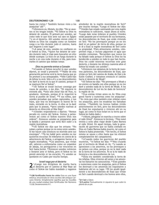 DEUTERONOMIO 1:29                                     130
hasta los  cielos.aTambién hemos visto a los              alrededor de la región montañosa de Seír b
anaquitas* allí’”.                                        por mucho tiempo. 2Luego el SEÑOR me dijo:
   29»Entonces yo, Moisés, les dije: “No se asus-         3“Ustedes han estado caminando por esta región
ten ni les tengan miedo. 30El SEÑOR su Dios va            montañosa lo suficiente, vayan ahora al norte.
delante de ustedes. Él peleará por ustedes, así           4Luego dale estas órdenes al pueblo: Ustedes
como todo lo que hizo ante sus ojos en Egipto             están pasando por el territorio de sus hermanos,
31y en el desierto. Allí ustedes vieron cómo el           los descendientes de Esaú, que están viviendo
SEÑOR su Dios los cargaba como un hombre                  en Seír. 5No los provoquen porque yo no les
carga a su hijo durante todo el camino, hasta             daré ni un palmoc de tierra de ellos, porque yo
que llegaron a este lugar”.                               le di a Esaú la región montañosa de Seír como
   32»A pesar de esto, ustedes no confiaron en            su propiedad. 6Para alimentarse ustedes, cóm-
el SEÑOR su Dios, 33quien fue delante de uste-            prenles trigo, e incluso páguenles el agua que
des durante todo el viaje para buscarles un sitio         ustedes consuman. 7Recuerden que nunca les
dónde acampar. Lo hizo en un fuego durante la             ha faltado nada porque el SEÑOR su Dios los ha
noche y en una nube durante el día, para mos-             bendecido a ustedes en todo lo que han hecho.
trarles el camino que debían tomar.                       Dios los cuidó mientras recorrían este gran
                                                          desierto, y durante los últimos cuarenta años el
       Dios no permite entrar a Canaán                    SEÑOR ha estado con ustedes”.
  34»Cuando     el SEÑOR escuchó lo que ustedes              8»Entonces nos alejamos de la tierra de nues-
dijeron, se enojó y prometió: 35“Nadie de esta            tros parientes, los descendientes de Esaú, que
generación perversa verá la tierra buena que yo           vivían en Seír, del camino de Arabá, de Elat y de
les prometí a sus antepasados. 36Sólo Caleb hijo          Ezión Guéber, y tomamos entonces el camino
de Jefone la verá. Sólo a él y a sus descendientes        hacia el desierto de Moab*.
les daré la tierra en la que él caminó, porque él            9»El SEÑOR me dijo: “No provoquen a Moab y
se mantuvo fiel al SEÑOR”.                                no entren en batalla con ellos porque yo no les
   37»El SEÑOR se enojó incluso conmigo por               daré a ustedes nada de la tierra de Moab. A los
causa de ustedes, y me dijo: “Ni siquiera tú              descendientes de Lot les he dado de herencia*
entrarás allá, 38sino sólo Josué hijo de Nun, tu          la región de Ar.
ayudante. Anímalo, porque él le repartirá la                 10(Los emitas vivían antes en Ar. Ellos eran
tierra al pueblo de Israel. 39Y sus niños, que            gente fuerte y numerosa como los anaquitas*.
ustedes pensaban que serían capturados, y sus             11Se creía que ellos también eran refaítas como
hijos, que hoy no distinguen lo bueno de lo               los anaquitas, pero los moabitas los llamaban
malo, entrarán en la tierra. A ellos se la daré           emitas. 12También los horeos habían vivido
para que la posean, 40pero ustedes vuelvan al             anteriormente en Seír, pero los descendientes
desierto en dirección al Mar Rojo”.                       de Esaú los expulsaron y vivieron ahí en su
   41»Ustedes respondieron y dijeron: “Hemos              lugar, así como lo hizo Israel en la tierra que el
pecado en contra del SEÑOR. Iremos y pelea-               SEÑOR les había dado.)
remos así como el SEÑOR nuestro Dios nos                     13»Ahora, pónganse en marcha y crucen sobre
ordenó”. Entonces ustedes se prepararon para              el valle Zéred”. Entonces lo hicimos. 14Nos tomó
la batalla y pensaron que sería fácil subir a la          treinta y ocho años viajar desde Cades Barnea
región montañosa.                                         al valle Zéred. En aquel tiempo, toda la gene-
   42»El SEÑOR me dijo que les avisara: “No               ración de guerreros que no había confiado en
suban a pelear porque yo no estoy entre ustedes.          Dios en Cades Barnea había muerto, tal como el
Si me hacen caso entonces no morirán ante sus             SEÑOR lo había prometido. 15De hecho, el SEÑOR
enemigos”. 43Yo les hablé pero ustedes no me              mismo se opuso a ellos hasta que los eliminó
quisieron escuchar. Se rebelaron en contra de la          completamente del campamento.
advertencia del SEÑOR, y arrogantes fueron a la              16»Cuando todos los guerreros del pueblo
región montañosa. 44Los amorreos, que vivían              murieron, 17el SEÑOR me dijo: 18“Hoy cruzarás
allí, salieron a enfrentarlos como un enjambre            por el territorio de Moab en Ar, 19 y cuando se
de abejas, los persiguieron y los vencieron en            aproximen a los amorreos, no los provoques y
Seír hasta Jormá. 45Entonces ustedes volvieron            no pelees con ellos, porque yo no te daré nada
y lloraron ante el SEÑOR, pero el SEÑOR no les            de la tierra de los amorreos. Yo se la he dado de
prestó atención ni los escuchó, 46 y ustedes se           herencia a los descendientes de Lot.
quedaron en Cades por mucho tiempo.                          20(Esta era también considerada la tierra de
                                                          los refaítas. Ellos vivieron allí antes y los amoni-
           Israel vaga por el desierto                    tas los llamaron los zamzumitas. 21Eran grandes

2   1»Luego  nos dirigimos de vuelta hacia
   el desierto por el camino al Mar Rojo así
como el SEÑOR me había mandado y vagamos
                                                          y numerosos como los anaquitas, pero el SEÑOR
                                                          los destruyó y los amonitas los expulsaron y
                                                          habitaron ahí en su lugar. 22Él les ayudó igual-
                                                          mente a los descendientes de Esaú que vivían
a 1:28 fortificadas hasta los cielos Esta es una frase    en Seír cuando destruyó a los horeos ante ellos,
retórica, encontrada en otros escritos del antiguo Cer-
cano Oriente. Simplemente significa que las murallas      b 2:1 Seír o Edom.
de una ciudad estaban bien fortificadas. Ver Números      c 2:5 palmo Textualmente ni siquiera lo que cubre la
13:28; Deuteronomio 9:1.                                  planta de un pie.
 