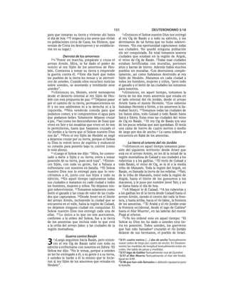 131                           DEUTERONOMIO 3:18
para que tomaran su tierra y vivieran ahí hasta         3»Entonces   el SEÑOR nuestro Dios nos entregó
el día de hoy. 23Y respecto a los aveos que vivían    al rey Og de Basán y a todo su ejército, y los
en poblaciones cerca de Gaza; los filisteos, que      derrotamos de tal forma que no hubo sobrevi-
venían de Creta los destruyeron y se establecie-      vientes. 4En esa oportunidad capturamos todas
ron en su lugar.)                                     sus ciudades. No quedó ninguna población
                                                      sin ser conquistada. En total tomamos sesenta
           Derrota de los amorreos                    ciudades que estaban en la región de Argob,
  24»”Ponte    en marcha, prepárate y cruza el        el reino de Og de Basán. 5Todas esas ciudades
arroyo Arnón. Mira, te he dado el poder de            estaban fortificadas con murallas, portones
vencer al rey Sijón de los amorreos de Hes-           altos y barras de hierro. Además había muchos
bón. Comienza a tomar su tierra y emprende            pueblos sin murallas. 6Los destruimos comple-
la guerra contra él. 25Este día haré que todos        tamente, así como habíamos destruido al rey
los pueblos de la tierra les teman y se aterrori-     Sijón de Hesbón. Matamos en cada ciudad a
cen de ustedes. Cuando ellos escuchen noticias        todos los hombres, mujeres y niños, 7pero todo
sobre ustedes, se asustarán y temblarán ante          el ganado y el botín de las ciudades los tomamos
ustedes”.                                             para nosotros.
   26»Entonces yo, Moisés, envié mensajeros              8»Entonces, en aquel tiempo, tomamos la
desde el desierto oriental al rey Sijón de Hes-       tierra de los dos reyes amorreos que estaba en
bón con esta propuesta de paz: 27“Déjanos pasar       el lado oriental del río Jordán, desde el arroyo
por el camino de tu tierra, permaneceremos en         Arnón hasta el monte Hermón. 9(Los sidonios
él y no nos saldremos ni a la derecha ni a la         llamaban Hermón a Sirión, y los amorreos la lla-
izquierda. 28Nos venderás comida para que             maban Senir). 10Tomamos todas las ciudades de
podamos comer, y te compraremos el agua para          los llanos altos, todo Galaad y todo Basán hasta
que podamos beber. Solamente déjanos cruzar           Salcá y Edrey. Estas eran las ciudades del reino
a pie, 29así como los descendientes de Esaú que       de Og en Basán. 11El rey Og de Basán era uno
viven en Seír y los moabitas que viven en Ar nos      de los pocos refaítas que aún quedaban. Él tenía
lo permitieron, hasta que hayamos cruzado el          una cama de hierro de cuatro metros y medio
río Jordán a la tierra que el SEÑOR nuestro Dios      de largo por dos de ancho.a La cama todavía se
nos da”. 30Pero el rey Sijón de Hesbón se negó        encuentra en Rabá de los amonitas.
a dejarnos cruzar por su tierra, porque el SEÑOR
tu Dios lo volvió terco de espíritu y endureció              La tierra al oriente del río Jordán
su corazón para ponerlo bajo tu control (como           12»Entonces    en aquel tiempo tomamos pose-
lo está ahora).                                       sión del siguiente territorio: desde Aroer que
   31»Luego el SEÑOR me dijo: “Mira, he comen-        está en el arroyo Arnón, yo les di la mitad de la
zado a darte a Sijón y su tierra; entra a tomar       región montañosa de Galaad y sus ciudades a los
posesión de su tierra, pues será tuya”. 32Enton-      rubenitas y a los gaditas. 13El resto de Galaad y
ces Sijón, con toda su gente, fue a Yahaza a          todo Basán, el reino de Og, se lo di a la media
enfrentarse con nosotros en batalla. 33El SEÑOR       tribu de Manasés. Toda la región del Argob, en
nuestro Dios nos lo entregó para que lo ven-          Basán, es llamada la tierra de los refaítas. 14Yaír,
ciéramos a él, junto con sus hijos y todo su          de la tribu de Manasés, tomó toda la región de
ejército. 34En aquel tiempo capturamos todas          Argob, hasta el límite de los guesureos y los
sus ciudades y matamos en cada ciudad a todos         macateos, y le puso por nombre Javot Yaír, y así
los hombres, mujeres y niños. No dejamos nin-         se llama hasta el día de hoy.
gún sobreviviente. 35Tomamos solamente como              15»A Maquir le di Galaad. 16A los rubenitas y
botín el ganado y las cosas de valor de las ciuda-    a los gaditas les di la tierra desde Galaad hasta el
des que capturamos. 36Desde Aroer en el límite        arroyo Arnón, siendo el centro del valle la fron-
del arroyo Arnón, incluyendo la ciudad que se         tera, y hasta arriba, hacia el río Jaboc, la frontera
encuentra en el valle, hasta la región de Galaad,     de los amonitas. 17 El Arabá y el río Jordán eran
no dejamos ninguna ciudad sin conquistar. El          la frontera occidental, desde el lago de Galileab
SEÑOR nuestro Dios nos entregó cada una de            hasta el Mar Muertoc, en las laderas del monte
ellas. 37 Lo único a lo que no nos acercamos,         Pisgá al oriente.
conforme a la orden del SEÑOR, fue a la tierra           18»Yo les ordené esto en aquel tiempo: “El
de los amonitas que incluía todo lo que está          SEÑOR su Dios les ha dado a ustedes esta tie-
a la orilla del arroyo Jaboc y las ciudades de la     rra en posesión. Todos ustedes, los guerreros
región montañosa.                                     que han sido llamadosd cruzarán el río Jordán
                                                      delante de sus hermanos, el pueblo de Israel.
              Guerra contra Basán
3   1»Luego   seguimos hacia Basán, pero enton-
    ces el rey Og de Basán salió con todo su
ejército a enfrentarse con nosotros en Edrey. 2El
                                                      a 3:11 cuatro metros [. . .] dos de ancho Textualmente
                                                      nueve codos de largo por cuatro de ancho. En Deutero-
                                                      nomio las medidas de longitud textualmente están en
SEÑOR me dijo: “No le temas, porque a ustedes         codos. Ver tabla de pesas y medidas.
                                                      b 3:17 lago de Galilea Textualmente mar de Quinéret.
yo les he entregado a él, a su gente y a su tierra,   c 3:17 el Mar Muerto Textualmente el mar del Arabá.
y ustedes le harán a él lo mismo que le hicie-        Igual en 4:49.
ron al rey Sijón de los amorreos que reinaba en       d 3:18 que han sido llamados o deberán equiparse para
Hesbón”.                                              la batalla.
 