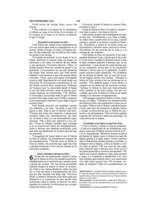 DEUTERONOMIO 5:20                                134
  20»No    sirvas de testigo falso contra los           4»Escucha, ¡Israel! El SEÑOR es nuestro Dios,
demás.                                               el SEÑOR es uno.a
   21»No codicies a la esposa de tu semejante,          5»Ama al SEÑOR tú Dios con todo tu corazónb,
ni desees su casa, ni su tierra, ni su esclavo, ni   con toda tu alma y con toda tu fuerzac.
su esclava, ni su buey, ni su burro, ni nada de         6»Recuerda siempre estos mandamientos que
lo que él tenga.                                     te doy hoy. 7 Enséñaselos a tus hijos y hábla-
                                                     les sobre ellos cuando estés en tu casa, cuando
          El pueblo tuvo temor de Dios               camines, cuando te acuestes y cuando te levan-
  22»El  SEÑOR nos ordenó estos mandamientos         tes. 8Escríbelos y átalos en tu brazo como un
con voz fuerte para toda la congregación en el       recordatorio y llévalos como cinta en tu frente.
monte, desde el fuego, la nube y la espesa nie-      9Escríbelos en las puertas de tu casa y a la
bla. No dijo nada más, las escribió en dos tablas    entrada de tus ciudades.
de piedra y me las dio.                                 10»El SEÑOR tu Dios les prometió a tus ante-
   23»Cuando escucharon la voz desde la oscu-        pasados Abraham, Isaac y Jacob que te iba a dar
ridad, mientras el monte ardía en fuego, se          a ti esta tierra. Cuando te permita entrar a ella,
acercaron a mí todos los líderes de sus tribus       te dará ciudades grandes y buenas, que tú no
y sus ancianos. 24Ustedes dijeron: “Mira, el         construiste; 11casas llenas de cosas buenas que
SEÑOR nuestro Dios nos mostró su gloria* y su        tú no compraste; pozos que tú no excavaste;
grandeza, y escuchamos su voz que provenía           viñedos y olivos que tú no plantaste. Cuando
del fuego. Hoy hemos visto que Dios puede            hayas comido y estés satisfecho, 12sé cuidadoso
hablarle a una persona y que esta puede seguir       de no olvidar al SEÑOR, que te sacó de la tie-
viviendo. 25Pero, ¿para qué seguir arriesgando       rra de Egipto, donde eras esclavo. 13Respeta al
nuestra vida? Seguramente este gran fuego nos        SEÑOR tu Dios, sírvele y haz tus promesas en su
destruirá. Si escuchamos nuevamente la voz           nombre. 14No deberás seguir a otros dioses, a
del SEÑOR nuestro Dios, moriremos. 26Ningún          ninguno de los dioses de las naciones vecinas,
ser humano que ha escuchado desde el fuego           15porque el SEÑOR tu Dios que está presente
la voz del Dios viviente como la hemos escu-         entre ustedes es un Dios celoso. Así que ten
chado nosotros, ha sobrevivido. 27 Tú, Moisés,       cuidado, para que el SEÑOR tu Dios no se enoje
te acercarás y escucharás todo lo que el SEÑOR       contigo y te destruya completamente.
nuestro Dios diga, luego nos lo dirás y nosotros        16»No pongas a prueba al SEÑOR tu Dios, como
te escucharemos y haremos lo que diga el SEÑOR       hiciste en Masá. 17Obedece los mandamientos
nuestro Dios”.                                       del SEÑOR tu Dios, sus enseñanzas y leyes que te
   28»El SEÑOR escuchó sus palabras cuando           ha dado. 18Haz lo que el SEÑOR considere bueno
me hablaron y me dijo: “Escuché lo que esta          y justo para que así prosperes y puedas entrar
gente te dijo. Todo lo que te dijeron está bien.     y ocupar la tierra buena que el SEÑOR les pro-
29Deseo que ellos me respeten y obedezcan            metió a tus antepasados. 19De esa forma podrás
siempre todos mis mandamientos, así todo             expulsar del territorio a todos tus enemigos, tal
les irá bien a ellos y a sus descendientes para      como prometió el SEÑOR.
siempre. 30Ve y diles que regresen a sus car-
pas. 31Pero tú, Moisés, quédate aquí conmigo              Enséñales a tus hijos lo que Dios hizo
y yo te transmitiré todos los mandamientos,             20»En  el futuro, cuando tu hijo te pregunte:
leyes y normas que deberás enseñarles, para          “¿Cuál es el significado de las enseñanzas, nor-
que ellos las obedezcan en la tierra que les doy     mas y leyes que el SEÑOR nuestro Dios te dio?”,
en posesión”.                                        21tú le responderás: “Nosotros éramos esclavos
   32»Asegúrate de hacer todo lo que el SEÑOR        del faraón de Egipto, pero el SEÑOR nos sacó de
tu Dios te ordene, sin desobedecer ninguno de        Egipto gracias a su gran poder. 22Ante nuestros
los mandamientos. 33Vivirás como el SEÑOR tu         ojos el SEÑOR hizo señales grandes y terribles, y
Dios te ordene, de tal forma que sigas con vida      milagros contra Egipto, contra el faraón y con-
y puedas prosperar y vivir mucho tiempo en la        tra toda su gente. 23Él nos sacó de ese lugar
tierra que ocuparás.                                 para traernos aquí y darnos esta tierra que él
                                                     les había prometido a nuestros antepasados. 24El
          Ama y obedece siempre a Dios               SEÑOR nos mandó obedecer todas estas normas

6   1»Estas  son las enseñanzas, normas y leyes
    que el SEÑOR su Dios me mandó enseñarles.
Obedézcanlas en el territorio que ustedes están
                                                     y leyes, y a respetarlo y obedecerlo a él. Esto
                                                     será siempre para nuestro bien y nos mantendrá
                                                     con vida como sucede hoy. 25Si tenemos cui-
a punto de ocupar. 2De esa forma mostrarán           dado de obedecer todos sus mandamientos, tal
ustedes respeto al SEÑOR su Dios. Si ustedes,
sus hijos y sus nietos obedecen todos los días
                                                     a 6:4 El SEÑOR [. . .] es uno Otras posibles traducciones:
de su vida las leyes y mandamientos de Dios
que les doy, tendrán una larga vida. 3Escucha,       El SEÑOR es nuestro Dios, el SEÑOR solamente; El SEÑOR es
Israel, y obedece fielmente estas leyes para que     nuestro Dios, el SEÑOR es el único SEÑOR; o el SEÑOR nuestro
                                                     Dios es un solo SEÑOR.
prosperes y te conviertas en una nación muy          b 6:5 corazón Frecuentemente usado para referirse a
numerosa, como el SEÑOR, el Dios de tus ante-        la mente, esto es, los pensamientos y la voluntad de
pasados, te prometió. La tierra que vas a ocupar     una persona.
rebosa de leche y miel.                              c 6:5 fuerza Esto implica habilidad y medios.
 
