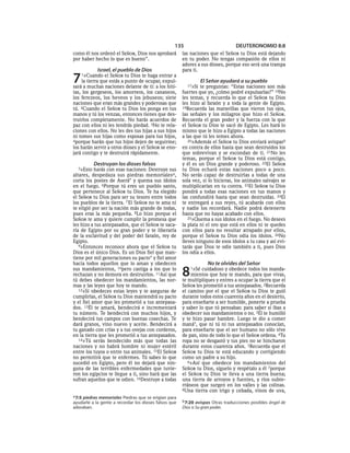 135                           DEUTERONOMIO 8:8
como él nos ordenó el SEÑOR, Dios nos aprobará         las naciones que el SEÑOR tu Dios está dejando
por haber hecho lo que es bueno”.                      en tu poder. No tengas compasión de ellos ni
                                                       adores a sus dioses, porque eso será una trampa
            Israel, el pueblo de Dios                  para ti.

7   1»Cuando    el SEÑOR tu Dios te haga entrar a
    la tierra que estás a punto de ocupar, expul-
sará a muchas naciones delante de ti: a los hiti-        17»Si
                                                                 El Señor ayudará a su pueblo
                                                                te preguntas: “Estas naciones son más
tas, los gergeseos, los amorreos, los cananeos,        fuertes que yo, ¿cómo podré expulsarlas?” 18No
los ferezeos, los heveos y los jebuseos; siete         les temas, y recuerda lo que el SEÑOR tu Dios
naciones que eran más grandes y poderosas que          les hizo al faraón y a toda la gente de Egipto.
tú. 2Cuando el SEÑOR tu Dios los ponga en tus          19Recuerda las maravillas que vieron tus ojos,
manos y tú los venzas, entonces tienes que des-        las señales y los milagros que hizo el SEÑOR.
truirlos completamente. No harás acuerdos de           Recuerda el gran poder y la fuerza con la que
paz con ellos ni les tendrás piedad. 3No te rela-      el SEÑOR tu Dios te sacó de Egipto. Les hará lo
ciones con ellos. No les des tus hijas a sus hijos     mismo que le hizo a Egipto a todas las naciones
ni tomes sus hijas como esposas para tus hijos,        a las que tú les temes ahora.
4porque harán que tus hijos dejen de seguirme;            20»Además el SEÑOR tu Dios enviará avispasb
los harán servir a otros dioses y el SEÑOR se eno-     en contra de ellos hasta que sean destruidos los
jará contigo y te destruirá rápidamente.               que sobrevivan y se escondan de ti. 21No les
                                                       temas, porque el SEÑOR tu Dios está contigo,
           Destruyan los dioses falsos                 y él es un Dios grande y poderoso. 22El SEÑOR
  5»Esto   harás con esas naciones: Destruye sus       tu Dios echará estas naciones poco a poco.
altares, despedaza sus piedras memoriales a,           No serás capaz de destruirlas a todas de una
corta los postes de Aserá* y quema sus ídolos          sola vez, si lo hicieras, los animales salvajes se
en el fuego. 6Porque tú eres un pueblo santo,          multiplicarían en tu contra. 23El SEÑOR tu Dios
que pertenece al SEÑOR tu Dios. Te ha elegido          pondrá a todas esas naciones en tus manos y
el SEÑOR tu Dios para ser su tesoro entre todos        las confundirá hasta que sean destruidas. 24El
los pueblos de la tierra. 7 El SEÑOR no te ama ni      te entregará a sus reyes, tú acabarás con ellos
te eligió por ser la nación más grande de todas,       y nadie los recordará. Nadie podrá detenerte
pues eras la más pequeña. 8Lo hizo porque el           hasta que no hayas acabado con ellos.
SEÑOR te ama y quiere cumplir la promesa que              25»Quema a sus ídolos en el fuego. No desees
les hizo a tus antepasados, que el SEÑOR te saca-      la plata ni el oro que está en ellos ni te quedes
ría de Egipto por su gran poder y te liberaría         con ellos para no resultar atrapado por ellos,
de la esclavitud y del poder del faraón, rey de        porque el SEÑOR tu Dios odia los ídolos. 26No
Egipto.                                                lleves ninguno de esos ídolos a tu casa y así evi-
   9»Entonces reconoce ahora que el SEÑOR tu           tarás que Dios te odie también a ti, pues Dios
Dios es el único Dios. Es un Dios fiel que man-        los odia a ellos.
tiene por mil generaciones su pacto* y fiel amor
hacia todos aquellos que lo aman y obedecen                         No te olvides del Señor
sus mandamientos, 10pero castiga a los que lo
rechazan y no demora en destruirlos. 11Así que
tú debes obedecer los mandamientos, las nor-
                                                       8   1»Sé cuidadoso y obedece todos los manda-
                                                           mientos que hoy te mando, para que vivas,
                                                       te multipliques y entres a ocupar la tierra que el
mas y las leyes que hoy te mando.                      SEÑOR les prometió a tus antepasados. 2Recuerda
   12»Si obedeces estas leyes y te aseguras de         el camino por el que el SEÑOR tu Dios te guió
cumplirlas, el SEÑOR tu Dios mantendrá su pacto        durante todos estos cuarenta años en el desierto,
y el fiel amor que les prometió a tus antepasa-        para enseñarte a ser humilde, ponerte a prueba
dos. 13Él te amará, bendecirá e incrementará           y saber lo que tú pensabas: para saber si ibas a
tu número. Te bendecirá con muchos hijos, y            obedecer sus mandamientos o no. 3Él te humilló
bendecirá tus campos con buenas cosechas. Te           y te hizo pasar hambre. Luego te dio a comer
dará granos, vino nuevo y aceite. Bendecirá a          maná*, que ni tú ni tus antepasados conocían,
tu ganado con crías y a tus ovejas con corderos,       para enseñarte que el ser humano no sólo vive
en la tierra que les prometió a tus antepasados.       de pan, sino de todo lo que el SEÑOR ordena. 4Tu
   14»Tú serás bendecido más que todas las             ropa no se desgastó y tus pies no se hincharon
naciones y no habrá hombre ni mujer estéril            durante estos cuarenta años. 5Recuerda que el
entre los tuyos o entre tus animales. 15El SEÑOR       SEÑOR tu Dios te está educando y corrigiendo
no permitirá que te enfermes. Tú sabes lo que          como un padre a su hijo.
sucedió en Egipto, pero él no dejará que nin-             6»Así que obedece los mandamientos del
guna de las terribles enfermedades que tuvie-          SEÑOR tu Dios, síguelo y respétalo a él 7porque
ron los egipcios te llegue a ti, sino hará que las     el SEÑOR tu Dios te lleva a una tierra buena;
sufran aquellos que te odien. 16Destruye a todas       una tierra de arroyos y fuentes, y ríos subte-
                                                       rráneos que surgen en los valles y las colinas.
                                                       8Una tierra con trigo y cebada, vinos de uva,
a 7:5 piedras memoriales Piedras que se erigían para
ayudarle a la gente a recordar los dioses falsos que   b 7:20 avispas Otras traducciones posibles ángel de
adoraban.                                              Dios o Su gran poder.
 