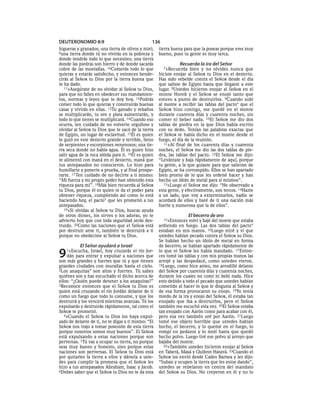 DEUTERONOMIO 8:9                                  136
higueras y granados; una tierra de olivos y miel;     tierra buena para que la poseas porque eres muy
9una tierra donde tú no vivirás en la pobreza y       bueno, pues tu gente es muy terca.
donde tendrás todo lo que necesites; una tierra
donde las piedras son hierro y de donde sacarás                 Recuerda la ira del Señor
cobre de las montañas. 10Comerás todo lo que            7»Recuerda     bien y no olvides nunca que
quieras y estarás satisfecho, y entonces bende-       hiciste enojar al SEÑOR tu Dios en el desierto.
cirás al SEÑOR tu Dios por la tierra buena que        Has sido rebelde contra el SEÑOR desde el día
te ha dado.                                           que saliste de Egipto hasta que llegaste a este
   11»Asegúrate de no olvidar al SEÑOR tu Dios,       lugar. 8Ustedes hicieron enojar al SEÑOR en el
para que no falles en obedecer sus mandamien-         monte Horeb y el SEÑOR se enojó tanto que
tos, normas y leyes que te doy hoy. 12Podrás          estuvo a punto de destruirlos. 9Cuando subí
comer todo lo que quieras y construirás buenas        al monte a recibir las tablas del pacto* que el
casas y vivirás en ellas. 13Tu ganado y rebaños       SEÑOR hizo contigo, me quedé en el monte
se multiplicarán, tu oro y plata aumentarán, y        durante cuarenta días y cuarenta noches, sin
todo lo que tienes se multiplicará. 14 Cuando eso     comer ni beber nada. 10El SEÑOR me dio dos
ocurra, ten cuidado de no volverte orgulloso y        tablas de piedra en la que Dios había escrito
olvidar al SEÑOR tu Dios que te sacó de la tierra     con su dedo. Tenían las palabras exactas que
de Egipto, un lugar de esclavitud. 15Él es quien      el SEÑOR te había dicho en el monte desde el
te guió en este desierto grande y terrible, lleno     fuego, el día de la reunión.
de serpientes y escorpiones venenosos; una tie-          11»Al final de los cuarenta días y cuarenta
rra seca donde no había agua. Él es quien hizo        noches, el SEÑOR me dio las dos tablas de pie-
salir agua de la roca sólida para ti. 16Él es quien   dra, las tablas del pacto. 12El SEÑOR me dijo:
te alimentó con maná en el desierto, maná que         “Levántate y baja rápidamente de aquí, porque
tus antepasados no conocieron. Lo hizo para           tu gente, a la que guiaste para que salieran de
humillarte y ponerte a prueba, y al final prospe-     Egipto, se ha corrompido. Ellos se han apartado
rarte. 17 Ten cuidado de no decirte a ti mismo:       bien pronto de lo que les ordené hacer y han
“Mi fuerza y mi propio poder han obtenido esta        hecho un ídolo de metal para sí mismos”.
riqueza para mí”. 18Más bien recuerda al SEÑOR           13»Luego el SEÑOR me dijo: “He observado a
tu Dios, porque él es quien te da el poder para       esta gente, y efectivamente, son tercos. 14Hazte
obtener riqueza, cumpliendo así como lo está          a un lado, que voy a exterminarlos, nadie se
haciendo hoy, el pacto* que les prometió a tus        acordará de ellos y haré de ti una nación más
antepasados.                                          fuerte y numerosa que la de ellos”.
   19»Si olvidas al SEÑOR tu Dios, buscas ayuda
de otros dioses, los sirves y los adoras, yo te                       El becerro de oro
advierto hoy que con toda seguridad serás des-          15»Entonces   volví y bajé del monte que estaba
truido. 20Como las naciones que el SEÑOR está         ardiendo en fuego. Las dos tablas del pacto*
por destruir ante ti, también te destruirá a ti       estaban en mis manos. 16Luego miré y vi que
porque no obedeciste al SEÑOR tu Dios.                ustedes habían pecado contra el SEÑOR su Dios.
                                                      Se habían hecho un ídolo de metal en forma
           El Señor ayudará a Israel                  de becerro; se habían apartado rápidamente de

9   1»Escucha,   Israel, hoy cruzarás el río Jor-
    dán para entrar y expulsar a naciones que
son más grandes y fuertes que tú y que tienen
                                                      lo que el SEÑOR les había mandado. 17 Enton-
                                                      ces tomé las tablas y con mis propias manos las
                                                      arrojé y las despedacé, como ustedes vieron.
grandes ciudades con murallas hasta el cielo.         18Luego, como hice antes, me arrodillé delante
2Los anaquitas* son altos y fuertes. Tú sabes         del SEÑOR por cuarenta días y cuarenta noches,
quiénes son y has escuchado el dicho acerca de        durante los cuales no comí ni bebí nada. Hice
ellos: “¿Quién puede detener a los anaquitas?”        esto debido a todo el pecado que ustedes habían
3Reconoce entonces que el SEÑOR tu Dios es            cometido al hacer lo que le disgusta al SEÑOR y
quien está cruzando el río Jordán delante de ti       de esa forma provocaron su enojo. 19Yo tenía
como un fuego que todo lo consume, y que los          miedo de la ira y enojo del SEÑOR, él estaba tan
destruirá y los vencerá mientras avanzas. Tú los      enojado que iba a destruirlos, pero el SEÑOR
expulsarás y destruirás rápidamente, tal como el      también me escuchó esta vez. 20El SEÑOR estaba
SEÑOR te prometió.                                    tan enojado con Aarón como para acabar con él,
   4»Cuando el SEÑOR tu Dios los haya expul-          pero esa vez también oré por Aarón. 21Luego
sado de delante de ti, no te digas a ti mismo: “El    tomé ese objeto horrible que ustedes habían
SEÑOR nos trajo a tomar posesión de esta tierra       hecho, el becerro, y lo quemé en el fuego, lo
porque nosotros somos muy buenos”. El SEÑOR           rompí en pedazos y lo molí hasta que quedó
está expulsando a estas naciones porque son           hecho polvo. Luego tiré ese polvo al arroyo que
perversas. 5Tú vas a ocupar su tierra, no porque      bajaba del monte.
seas muy bueno y honesto, sino porque estas              22»También ustedes hicieron enojar al SEÑOR
naciones son perversas. El SEÑOR tu Dios está         en Taberá, Masá y Quibrot Hatavá. 23Cuando el
por quitarles la tierra a ellos y dársela a uste-     SEÑOR los envió desde Cades Barnea y les dijo:
des para cumplir la promesa que el SEÑOR les          “Suban y ocupen la tierra que les estoy dando”,
hizo a tus antepasados Abraham, Isaac y Jacob.        ustedes se rebelaron en contra del mandato
6Debes saber que el SEÑOR tu Dios no te da esta       del SEÑOR su Dios. No creyeron en él y no lo
 