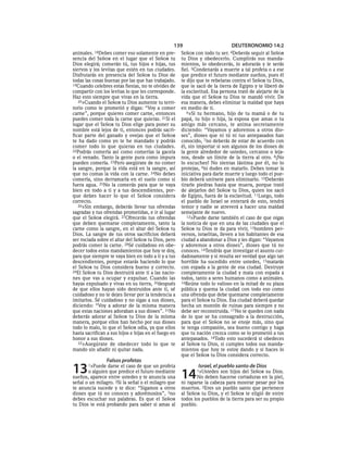 139                         DEUTERONOMIO 14:2
animales. 18Debes   comer eso solamente en pre-       SEÑOR con todo tu ser. 4Deberás    seguir al SEÑOR
sencia del SEÑOR en el lugar que el SEÑOR tu          tu Dios y obedecerlo. Cumplirás sus manda-
Dios elegirá; comerán tú, tus hijos e hijas, tus      mientos, lo obedecerás, lo adorarás y le serás
siervos y los levitas que estén en tus ciudades.      fiel. 5Condenarás a muerte a tal profeta o a ese
Disfrutarás en presencia del SEÑOR tu Dios de         que predice el futuro mediante sueños, pues él
todas las cosas buenas por las que has trabajado.     te dijo que te rebelaras contra el SEÑOR tu Dios,
19Cuando celebres estas fiestas, no te olvides de     que te sacó de la tierra de Egipto y te liberó de
compartir con los levitas lo que les corresponde.     la esclavitud. Esa persona trató de alejarte de la
Haz esto siempre que vivas en la tierra.              vida que el SEÑOR tu Dios te mandó vivir. De
   20»Cuando el SEÑOR tu Dios aumente tu terri-       esa manera, debes eliminar la maldad que haya
torio como te prometió y digas: “Voy a comer          en medio de ti.
carne”, porque quieres comer carne, entonces             6»Si tu hermano, hijo de tu mamá o de tu
puedes comer toda la carne que quieras. 21Si el       papá, tu hijo o hija, la esposa que amas o tu
lugar que el SEÑOR tu Dios elige para poner su        amigo más cercano, te anima secretamente
nombre está lejos de ti, entonces podrás sacri-       diciendo: “Vayamos y adoremos a otros dio-
ficar parte del ganado y ovejas que el SEÑOR          ses”, dioses que ni tú ni tus antepasados han
te ha dado como yo te he mandado y podrás             conocido, 7no deberás de estar de acuerdo con
comer todo lo que quieras en tus ciudades.            él, sin importar si son algunos de los dioses de
22Podrás comerla así como comerías la gacela          la gente alrededor de ustedes, cercanos o leja-
o el venado. Tanto la gente pura como impura          nos, desde un límite de la tierra al otro. 8¡No
pueden comerla. 23Pero asegúrate de no comer          lo escuches! No sientas lástima por él, no lo
la sangre, porque la vida está en la sangre, así      protejas, 9ni dudes en matarlo. Debes tomar la
que no comas la vida con la carne. 24No debes         iniciativa para darle muerte y luego todo el pue-
comerla, sino derramarla en el suelo como si          blo deberá unírsete para eliminarlo. 10Deberán
fuera agua. 25No la comerás para que te vaya          tirarle piedras hasta que muera, porque trató
bien en todo a ti y a tus descendientes, por-         de alejarlos del SEÑOR tu Dios, quien los sacó
que debes hacer lo que el SEÑOR considera             de Egipto, fuera de la esclavitud. 11Luego, todo
correcto.                                             el pueblo de Israel se enterará de esto, tendrá
   26»Sin embargo, deberás llevar tus ofrendas        temor y nadie se atreverá a hacer una maldad
sagradas y tus ofrendas prometidas, e ir al lugar     semejante de nuevo.
que el SEÑOR elegirá. 27Ofrecerás tus ofrendas           12»Puede darse también el caso de que oigas
que deben quemarse completamente, tanto la            la noticia de que en una de las ciudades que el
carne como la sangre, en el altar del SEÑOR tu        SEÑOR tu Dios te da para vivir, 13hombres per-
Dios. La sangre de tus otros sacrificios deberá       versos, israelitas, lleven a los habitantes de esa
ser rociada sobre el altar del SEÑOR tu Dios, pero    ciudad a abandonar a Dios y les digan: “Vayamos
podrás comer la carne. 28Sé cuidadoso en obe-         y adoremos a otros dioses”, dioses que tú no
decer todos estos mandamientos que hoy te doy,        conoces. 14Tendrás que investigar el asunto cui-
para que siempre te vaya bien en todo a ti y a tus    dadosamente y si resulta ser verdad que algo tan
descendientes, porque estarás haciendo lo que         horrible ha sucedido entre ustedes, 15matarás
el SEÑOR tu Dios considera bueno y correcto.          con espada a la gente de esa ciudad. Destruye
29El SEÑOR tu Dios destruirá ante ti a las nacio-     completamente la ciudad y mata con espada a
nes que vas a ocupar y expulsar. Cuando las           todos, tanto a seres humanos como a animales.
hayas expulsado y vivas en su tierra, 30después       16Reúne todo lo valioso en la mitad de su plaza
de que ellos hayan sido destruidos ante ti, sé        pública y quema la ciudad con todo eso como
cuidadoso y no te dejes llevar por la tendencia a     una ofrenda que debe quemarse completamente
imitarlos. Sé cuidadoso y no sigas a sus dioses,      para el SEÑOR tu Dios. Esa ciudad deberá quedar
diciendo: “Voy a adorar de la misma manera            hecha un montón de ruinas para siempre y no
que estas naciones adoraban a sus dioses”. 31No       debe ser reconstruida. 17 No te quedes con nada
deberás adorar al SEÑOR tu Dios de la misma           de lo que se ha consagrado a la destrucción,
manera, porque ellos han hecho por sus dioses         para que el SEÑOR no se enoje más, sino que
todo lo malo, lo que el SEÑOR odia, ya que ellos      te tenga compasión, sea bueno contigo y haga
hasta sacrifican a sus hijos e hijas en el fuego en   que tu nación crezca como se lo prometió a tus
honor a sus dioses.                                   antepasados. 18Todo esto sucederá si obedeces
   32»Asegúrate de obedecer todo lo que te            al SEÑOR tu Dios, si cumples todos sus manda-
mando sin añadir ni quitar nada.                      mientos que hoy te estoy dando y si haces lo
                                                      que el SEÑOR tu Dios considera correcto.
                 Falsos profetas
13     1»Puede  darse el caso de que un profeta
       o alguien que predice el futuro mediante
sueños, aparece entre ustedes y te anuncia una        14
                                                              Israel, el pueblo santo de Dios
                                                             1»Ustedes  son hijos del SEÑOR su Dios.
                                                              No deben hacerse cortaduras en la piel,
señal o un milagro. 2Si la señal o el milagro que     ni raparse la cabeza para mostrar pesar por los
te anuncia sucede y te dice: “Sigamos a otros         muertos. 2Eres un pueblo santo que pertenece
dioses que tú no conoces y adorémoslos”, 3no          al SEÑOR tu Dios, y el SEÑOR te eligió de entre
debes escuchar sus palabras. Es que el SEÑOR          todos los pueblos de la tierra para ser su propio
tu Dios te está probando para saber si amas al        pueblo.
 