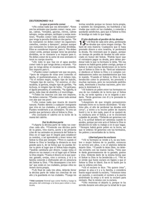 DEUTERONOMIO 14:3                                140
       Lo que se permite comer                       levitas vendrán porque no tienen tierra propia,
  3»No   comas nada que sea detestable*. 4Estos      y también los inmigrantes, los huérfanos y las
son los animales que puedes comer: vacas, ove-       viudas que estén en tus ciudades, y comerán y
jas, cabras, 5venados, gacelas, chivos, cabras       quedarán satisfechos, para que el SEÑOR tu Dios
salvajes, ovejas salvajes, antílopes y ovejas mon-   te bendiga en todo lo que hagas.
teses. 6Puedes comer todo animal rumiantea
que tenga la pezuña dividida en dos partes. 7De        El año dedicado al perdón de las deudas
los rumiantes no debes comer los siguientes:
camellos, conejos y damanes*, porque aunque
son rumiantes no tienen las pezuñas divididas.
                                                     15      1»Al final de cada siete años, perdonarás
                                                             las deudas que otros tengan contigo. 2Se
                                                     hará de esta manera: Cualquiera que le haya
Ellos se consideran impuros* para ti. 8No debes      prestado dinero a otro israelita, le perdonará
comer cerdo, porque aunque tiene las pezuñas         la deuda. No intentará que le pague, porque
divididas, no es rumiante y es impuro para ti.       un tiempo de perdón de deudas ha sido anun-
No debes comer de la carne de esos animales ni       ciado en honor del SEÑOR. 3Podrás hacer que
tocar su cuerpo muerto.                              el extranjero pague su deuda, pero debes per-
   9»De todo lo que hay en el agua puedes            donar todo lo que tu hermano te deba. 4De esa
comer todo lo que tenga aletas y escamas. 10Lo       manera no habrá gente pobre contigo, porque el
que no tenga aletas ni escamas no lo comerás.        SEÑOR te dará muchas bendiciones en la tierra
Son impuros para ti.                                 que el SEÑOR tu Dios te da. 5Será así solamente
   11»Puedes comer cualquier ave que sea pura,       si obedeces al SEÑOR tu Dios y si cumples cui-
12pero de ninguna de estas aves comerás: el          dadosamente todos sus mandamientos que hoy
águila, el quebrantahuesos, ni el milano rojo,       te mando. 6Cuando el SEÑOR tu Dios te haya
13ni el milano negro, ningún tipo de halcón,         bendecido como lo prometió, les prestarás a
14ningún tipo de cuervo, 15el avestruz, el cho-      muchas naciones, pero no necesitarás pedirles
tacabras, la gaviota, ningún tipo de gavilán, 16la   nada, dominarás a muchas naciones, pero nin-
lechuza, ni ningún tipo de búho, 17el pelícano,      guna te dominará a ti.
el águila pescadora, el cormorán, 18la cigüeña, la      7»Si hubiera un pobre entre tus hermanos en
garza, toda clase de abubilla y el murciélago.       una de tus ciudades de la tierra que el SEÑOR
   19»Todos los insectos con alas son impuros.       te da, no serás egoísta y no te negarás a ayu-
No deben comerse. 20Puedes comer todo animal         darle. 8Serás generoso con él y le prestarás lo
con alas que sea puro*.                              que necesite.
   21»No comas nada que muera de muerte                 9»Asegúrate de que ningún pensamiento
natural. Puedes dárselo a cualquier inmigrante       malvado entre en tu mente diciéndote: “El sép-
que viva en tus ciudades, y él podrá comerlo.        timo año, el año de perdonar las deudas está
Pueden vendérselo a un extranjero. Tú eres un        cerca”, y mires a tu vecino pobre de manera
pueblo que pertenece sólo al SEÑOR tu Dios.          hostil y no le des nada, pues él se quejará de
   »No cocinarás el cabrito en la leche de la        tu conducta ante el SEÑOR, y se te encontrará
mamá del cabrito.                                    culpable de pecado. 10Deberás ser generoso con
                                                     él, y tu actitud deberá ser amistosa cuando lo
              Dar la décima parte                    ayudes, porque por este acto el SEÑOR tu Dios te
  22»Aparta   la décima parte de todas tus cose-     bendecirá en todo tu trabajo y en lo que hagas.
chas cada año. 23Comerás esa décima parte            11Siempre habrá gente pobre en la tierra, así
de tu grano, vino nuevo, aceite y las primeras       que te ordeno: Sé generoso con tus hermanos,
crías de tus animales en presencia del SEÑOR tu      los pobres y necesitados de tu tierra.
Dios en el lugar que él elegirá para establecer
su nombre, y así aprenderás a tener temor del                  Libertad para los esclavos
SEÑOR tu Dios por siempre. 24Pero si cuando el         12»Si  tu hermano se vende a ti, ya sea hom-
SEÑOR tu Dios te bendiga la distancia es muy         bre o mujer hebreo de tu pueblo, entonces
grande para ti, de tal forma que no puedas lle-      te servirá seis años, y en el séptimo deberás
var tu parte al lugar que el SEÑOR haya elegido,     dejarlo libre. 13Cuando lo dejes libre, no debe-
25podrás cambiarla por dinero. Luego toma el         rás enviarlo con las manos vacías, 14sino que
dinero en tus manos y ve al lugar que el SEÑOR       le darás generosamente de tu ganado, granos
tu Dios elegirá. 26Gasta el dinero en lo que quie-   y vino. Deberás darle de la misma forma que
ras: ganado, ovejas, vino y cerveza, y tú y tu       el SEÑOR tu Dios te ha bendecido a ti. 15No se
familia comerán y disfrutarán allí en presencia      te olvide que fuiste esclavo en Egipto y que el
del SEÑOR tu Dios. 27 No desampares a los levi-      SEÑOR tu Dios te liberó. Esa es la razón por la
tas* que están en tus ciudades, porque ellos no      que te ordeno esto hoy.
tienen tierra propia.                                   16»Si el esclavo te dice: “No quiero irme”,
   28»Al final de cada tres años, deberás llevar     porque te ama a ti y a tu familia, y considera
la décima parte de todas tus cosechas de ese         bueno seguir siendo tu esclavo, 17entonces toma
año y la guardarás en tus ciudades. 29Luego los      un punzón, y acercando el esclavo a la puerta
                                                     atraviésale la oreja y él será tu esclavo para
a 14:6 rumiante Animal que come hierba y luego la    siempre. Haz lo mismo con tu esclava.
                                                        18»No resientas el dejarlo ir, porque te ha
devuelve del estómago a la boca para volver a mas-
ticarla.                                             servido durante seis años por la mitad de lo que
 
