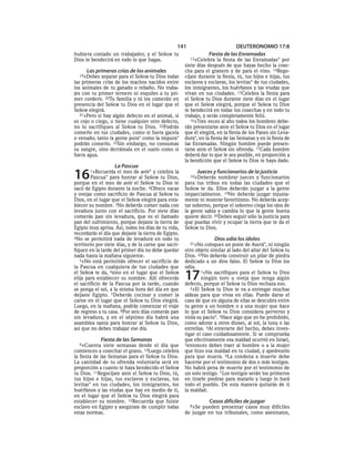 141                        DEUTERONOMIO 17:8
hubiera costado un trabajador, y el SEÑOR tu                     Fiesta de las Enramadas
Dios te bendecirá en todo lo que hagas.                  13»Celebra la fiesta de las Enramadas* por
                                                      siete días después de que hayas hecho la cose-
      Las primeras crías de los animales              cha para el granero y de para el vino. 14Rego-
  19»Debes   separar para el SEÑOR tu Dios todas      cíjate durante la fiesta, tú, tus hijos e hijas, tus
las primeras crías de los machos nacidos entre        esclavos y esclavas, los levitas* de tus ciudades,
los animales de tu ganado o rebaño. No traba-         los inmigrantes, los huérfanos y las viudas que
jes con tu primer ternero ni esquiles a tu pri-       vivan en tus ciudades. 15Celebra la fiesta para
mer cordero. 20Tu familia y tú los comerán en         el SEÑOR tu Dios durante siete días en el lugar
presencia del SEÑOR tu Dios en el lugar que el        que el SEÑOR elegirá, porque el SEÑOR tu Dios
SEÑOR elegirá.                                        te bendecirá en todas tus cosechas y en todo tu
   21»Pero si hay algún defecto en el animal, si      trabajo, y serás completamente feliz.
es cojo o ciego, o tiene cualquier otro defecto,         16»Tres veces al año todos los hombres debe-
no lo sacrifiques al SEÑOR tu Dios. 22Podrás          rán presentarse ante el SEÑOR tu Dios en el lugar
comerlo en tus ciudades, como si fuera gacela         que él elegirá, en la fiesta de los Panes sin Leva-
o venado; tanto la gente pura* como la impura*        dura*, en la fiesta de las Semanas y en la fiesta de
podrán comerlo. 23Sin embargo, no consumas            las Enramadas. Ningún hombre puede presen-
su sangre, sino derrámala en el suelo como si         tarse ante el SEÑOR sin ofrenda. 17Cada hombre
fuera agua.                                           deberá dar lo que le sea posible, en proporción a
                                                      la bendición que el SEÑOR tu Dios te haya dado.
                   La Pascua
16     1»Recuerda    el mes de aviv* y celebra la
        Pascua* para honrar al SEÑOR tu Dios,
porque en el mes de aviv el SEÑOR tu Dios te
                                                            Jueces y funcionarios de la justicia
                                                        18»Deberás    nombrar jueces y funcionarios
                                                      para tus tribus en todas las ciudades que el
sacó de Egipto durante la noche. 2Ofrece vacas        SEÑOR te da. Ellos deberán juzgar a la gente
y ovejas como sacrificio de Pascua al SEÑOR tu        imparcialmente. 19No deberás juzgar injusta-
Dios, en el lugar que el SEÑOR elegirá para esta-     mente ni mostrar favoritismo. No deberás acep-
blecer su nombre. 3No deberás comer nada con          tar soborno, porque el soborno ciega los ojos de
levadura junto con el sacrificio. Por siete días      la gente sabia y cambia lo que la gente buena
comerás pan sin levadura, que es el llamado           quiere decir. 20Debes seguir sólo la justicia para
pan del sufrimiento, porque dejaste la tierra de      que puedas vivir y ocupar la tierra que te da el
Egipto muy aprisa. Así, todos los días de tu vida,    SEÑOR tu Dios.
recordarás el día que dejaste la tierra de Egipto.
4No se permitirá nada de levadura en todo tu                        Dios odia los ídolos
territorio por siete días, y de la carne que sacri-     21»No   coloques un poste de Aserá*, ni ningún
fiquen en la tarde del primer día no debe quedar      otro objeto similar al lado del altar del SEÑOR tu
nada hasta la mañana siguiente.                       Dios. 22No deberás construir un pilar de piedra
   5»No está permitido ofrecer el sacrificio de       dedicado a un dios falso. El SEÑOR tu Dios los
la Pascua en cualquiera de tus ciudades que           odia.
el SEÑOR te da, 6sino en el lugar que el SEÑOR
elija para establecer su nombre. Allí ofrecerás
el sacrificio de la Pascua por la tarde, cuando
                                                      17      1»No sacrifiques para el SEÑOR tu Dios
                                                              ningún toro u oveja que tenga algún
                                                      defecto, porque el SEÑOR tu Dios rechaza eso.
se ponga el sol, a la misma hora del día en que          2»El SEÑOR tu Dios te va a entregar muchas
dejaste Egipto. 7Deberás cocinar y comer la           aldeas para que vivas en ellas. Puede darse el
carne en el lugar que el SEÑOR tu Dios elegirá.       caso de que en alguna de ellas se descubra entre
Luego, en la mañana, podrás comenzar el viaje         tu gente a un hombre o a una mujer que hace
de regreso a tu casa. 8Por seis días comerás pan      lo que el SEÑOR tu Dios considera perverso y
sin levadura, y en el séptimo día habrá una           viola su pacto*. 3Hace algo que yo he prohibido,
asamblea santa para honrar al SEÑOR tu Dios,          como adorar a otros dioses, al sol, la luna o las
así que no debes trabajar ese día.                    estrellas. 4Al enterarte del hecho, debes inves-
                                                      tigar el caso cuidadosamente. Si se comprueba
             Fiesta de las Semanas                    que efectivamente esa maldad ocurrió en Israel,
  9»Cuenta     siete semanas desde el día que         5entonces debes traer al hombre o a la mujer
comiences a cosechar el grano. 10Luego celebra        que hizo esa maldad en tu ciudad, y apedrearlo
la fiesta de las Semanas para el SEÑOR tu Dios.       para que muera. 6La condena a muerte debe
La cantidad de tu ofrenda voluntaria será en          hacerse por el testimonio de dos o más testigos.
proporción a cuanto te haya bendecido el SEÑOR        No habrá pena de muerte por el testimonio de
tu Dios. 11Regocíjate ante el SEÑOR tu Dios, tú,      un solo testigo. 7 Los testigos serán los primeros
tus hijos e hijas, tus esclavos y esclavas, los       en tirarle piedras para matarlo y luego lo hará
levitas* en tus ciudades, los inmigrantes, los        todo el pueblo. De esta manera quitarás de ti
huérfanos y las viudas que hay en medio de ti,        la maldad.
en el lugar que el SEÑOR tu Dios elegirá para
establecer su nombre. 12Recuerda que fuiste                       Casos difíciles de juzgar
esclavo en Egipto y asegúrate de cumplir todas          8»Se pueden presentar casos muy difíciles
estas normas.                                         de juzgar en tus tribunales, como asesinatos,
 