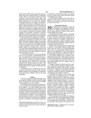 143                            DEUTERONOMIO 20:17
camino que conduce hacia ellas para que cual-          en medio de ti.    20El
                                                                           resto de la gente se enterará
quiera que mate a alguien pueda ir a refugiarse        de esto y tendrá temor. Ellos nunca más harán
a ellas. 4Esta es la ley para la gente que mate        una maldad de esta clase.
a alguien y vaya allí para salvar la vida, o sea         21»No tendrás compasión de él: una vida se
para el que mate a otro por accidente. No puede        pagará con otra vida, un ojo con otro ojo, un
haber odiado antes a la víctima. 5Por ejemplo,         diente con otro diente, una mano con otra mano
si alguna persona va con alguien al bosque a           y un pie con otro pie.
cortar leña, y al levantar su hacha para cortar un
árbol la cabeza del hacha se sale del mango, le                        Leyes para la guerra
pega a la otra persona y la mata, el que la mató
puede huir a una de esas ciudades para salvar su
vida. 6De otra manera, si la distancia a la ciudad
                                                       20       1»Cuando   vayas a la guerra en contra de
                                                                tus enemigos y veas caballos, carros de
                                                       combate y un ejército más grande que el tuyo,
es muy larga, el pariente del muertoa podría,          no les temas, porque el SEÑOR tu Dios que te
estando muy enojado, perseguir al asesino,             sacó de Egipto está contigo.
agarrarlo y matarlo, a pesar que no merecía la            2»Antes de que entren en batalla, el sacerdote
muerte porque no había odiado antes al difunto.        deberá adelantarse y hablará con el ejército. 3Él
7Así que te ordeno que apartes tres ciudades.          le dirá: “¡Escucha, Israel! Hoy ustedes irán a
   8»El SEÑOR tu Dios les prometió a tus ante-         la batalla contra sus enemigos. No pierdan el
pasados que aumentaría tu territorio. Él te dará       valor, ni se asusten, ni entren en pánico ni se
toda la tierra que prometió darles a tus antepa-       aterroricen por ellos, 4porque el SEÑOR su Dios
sados. 9Lo hará si cumples cuidadosamente todo         va con ustedes para pelear por ustedes contra su
lo que hoy te mandé, si amas siempre al SEÑOR          enemigo y darles la victoria”.
tu Dios viviendo como él quiere. Entonces                 5»Luego los oficiales deberán preguntarle
deberás añadir tres ciudades más a estas tres.         al ejército: “¿Hay alguien aquí que haya cons-
10De esta forma ninguna persona inocente será          truido una casa nueva y no la haya dedicado?
asesinada en la tierra que el SEÑOR tu Dios te da      Que vuelva a su casa porque podría morir en
como herencia, y no serás culpable de causar la        batalla y otro dedicaría la casa. 6¿Hay alguien
muerte de gente inocente.                              aquí que haya plantado un viñedo pero aún no
   11»Pero puede darse el caso de que alguien          ha comenzado a disfrutar de él? Que vuelva a
odie a otro, le prepare una emboscada, lo ata-         su casa porque podría morir en batalla y otro
que y lo golpee de tal manera que lo mate, y           disfrutaría de sus frutos. 7¿Hay alguien aquí que
luego vaya y se refugie en una de esas ciudades.       se haya comprometido con una mujer pero aún
12En ese caso, los ancianos líderes de su ciu-         no se haya casado con ella? Que vuelva a su
dad mandarán que lo arresten y lo entreguen            casa porque podría morir en batalla y otro se
al pariente del difunto para que lo mate. 13No         casaría con ella”.
tendrás misericordia de él y así Israel se librará        8»Luego los oficiales deberán decirle al ejér-
del derramamiento de sangre inocente para que          cito: “¿Hay alguien aquí que tenga miedo y
te vaya bien.                                          haya perdido su valentía? Debe volver a su casa
   14»No debes mover la piedra que marca el            para que no haga que otros también pierdan
límite de la tierra de tu vecino, la que tus ante-     su valentía”. 9Cuando los oficiales hayan ter-
pasados ubicaron en la propiedad. No harás esto        minado de hablarle al ejército, deberán elegir
en la tierra que el SEÑOR tu Dios te da como           comandantes para dirigir el ejército.b
propiedad.                                                10»Cuando te acerques a una ciudad para
                                                       atacarla, hazle una propuesta de paz. 11Si ellos
                     Testigos                          aceptan tu oferta de paz y te abren sus puertas,
  15»Un    solo testigo no es suficiente para incul-   entonces toda la gente que esté en ella sólo será
par a alguien acusado de haber cometido algún          obligada a hacer trabajos forzados y a servirte.
crimen o pecado. El asunto debe ser juzgado            12Si ellos no hacen la paz contigo y te hacen la
con la palabra de dos o tres testigos.                 guerra, entonces la sitiarás. 13Cuando el SEÑOR
   16»Se puede dar el caso de que un testigo per-      tu Dios te permita tomar la ciudad, matarás a
verso se presente y dé falso testimonio en con-        espada a todos los hombres adultos. 14Podrás
tra de alguien. 17 Los dos hombres que tienen          tomar para ti las mujeres, los niños, el ganado
la disputa se presentarán ante el SEÑOR, y ante        y todo lo que esté en la ciudad, todo el botín, y
los sacerdotes y jueces que estén de servicio en       podrás apropiarte de eso que era de tus enemi-
esos días. 18Entonces los sacerdotes investigarán      gos y que el SEÑOR tu Dios te da. 15Así harás con
cuidadosamente si el testigo dio falso testimonio      todas las ciudades que estén lejos, que no sean
en contra de su hermano. 19Si se comprueba el          ciudades de las naciones de aquí.
falso testimonio, entonces le harás al testigo que        16»Sin embargo, no permitirás que nada que
dio falso testimonio lo mismo que él planeaba          respire quede vivo en las ciudades que el SEÑOR
hacerle a su hermano. Así quitarás el pecado de        tu Dios te da como propiedad. 17Deberás des-
                                                       truir completamente a los hititas, los amorreos,
a 19:6 pariente del muerto Textualmente redentor de    los cananeos, los ferezeos, los heveos y los
la sangre. Se trataba generalmente de un pariente o
amigo del muerto, quien tenía el deber de buscar al    b 20:9 deberán elegir [. . .] el ejército o los comandantes
asesino y matarlo.                                     deberán hacerse cargo del ejército.
 