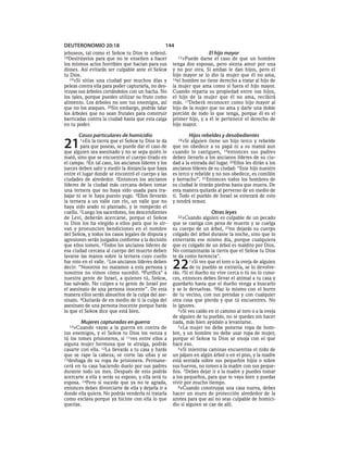 DEUTERONOMIO 20:18                               144
jebuseos, tal como el SEÑOR tu Dios te ordenó.                         El hijo mayor
18Destrúyelos para que no te enseñen a hacer           15»Puede   darse el caso de que un hombre
los mismos actos horribles que hacían para sus       tenga dos esposas, pero sienta amor por una
dioses. Así evitarás ser culpable ante el SEÑOR      y no por otra. Si ambas le dan hijos, pero el
tu Dios.                                             hijo mayor se lo dio la mujer que él no ama,
   19»Si sitias una ciudad por muchos días y         16el hombre no tiene derecho a tratar al hijo de
peleas contra ella para poder capturarla, no des-    la mujer que ama como si fuera el hijo mayor.
truyas sus árboles cortándolos con un hacha. No      Cuando reparta su propiedad entre sus hijos,
los tales, porque puedes utilizar su fruto como      el hijo de la mujer que él no ama, recibirá
alimento. Los árboles no son tus enemigos, así       más. 17Deberá reconocer como hijo mayor al
que no los ataques. 20Sin embargo, podrás talar      hijo de la mujer que no ama y darle una doble
los árboles que no sean frutales para construir      porción de todo lo que tenga, porque él es el
barricadas contra la ciudad hasta que esta caiga     primer hijo, y a él le pertenece el derecho de
en tu poder.                                         hijo mayor.

       Casos particulares de homicidio                         Hijos rebeldes y desobedientes
21     1»En   la tierra que el SEÑOR tu Dios te da
        para que poseas, se puede dar el caso de
que alguien sea asesinado y no se sepa quién lo
                                                       18»Si  alguien tiene un hijo terco y rebelde
                                                     que no obedece a su papá ni a su mamá aun
                                                     cuando lo castiguen, 19entonces sus padres
mató, sino que se encuentre el cuerpo tirado en      deben llevarlo a los ancianos líderes de su ciu-
el campo. 2En tal caso, los ancianos líderes y los   dad a la entrada del lugar. 20Ellos les dirán a los
jueces deben salir y medir la distancia que haya     ancianos líderes de su ciudad: “Este hijo nuestro
entre el lugar donde se encontró el cuerpo y las     es terco y rebelde y no nos obedece, es comilón
ciudades de alrededor. 3Entonces los ancianos        y borracho”. 21Entonces todos los hombres de
líderes de la ciudad más cercana deben tomar         su ciudad le tirarán piedras hasta que muera. De
una ternera que no haya sido usada para tra-         esta manera quitarás al perverso de en medio de
bajar ni se le haya puesto yugo. 4Ellos llevarán     ti. Todo el pueblo de Israel se enterará de esto
la ternera a un valle con río, un valle que no       y tendrá temor.
haya sido arado ni plantado, y le romperán el
cuello. 5Luego los sacerdotes, los descendientes                        Otras leyes
de Leví, deberán acercarse, porque el SEÑOR            22»Cuando     alguien es culpable de un pecado
tu Dios los ha elegido a ellos para que lo sir-      que se castiga con pena de muerte y se cuelga
van y pronuncien bendiciones en el nombre            su cuerpo de un árbol, 23no dejarás su cuerpo
del SEÑOR, y todos los casos legales de disputa y    colgado del árbol durante la noche, sino que lo
agresiones serán juzgados conforme a la decisión     enterrarás ese mismo día, porque cualquiera
que ellos tomen. 6Todos los ancianos líderes de      que es colgado de un árbol es maldito por Dios.
esa ciudad cercana al cuerpo del muerto deben        No contaminarás la tierra que el SEÑOR tu Dios
lavarse las manos sobre la ternera cuyo cuello       te da como herencia*.
fue roto en el valle. 7 Los ancianos líderes deben
decir: “Nosotros no matamos a esta persona y
nosotros no vimos cómo sucedió. 8Purifica* a
                                                     22       1»Si ves que el toro o la oveja de alguien
                                                              de tu pueblo se extravía, se lo devolve-
                                                     rás. 2Si el dueño no vive cerca o tú no lo cono-
nuestra gente de Israel, a quienes tú, SEÑOR,        ces, entonces debes llevar el animal a tu casa y
has salvado. No culpes a tu gente de Israel por      guardarlo hasta que el dueño venga a buscarlo
el asesinato de una persona inocente”. De esta       y se lo devuelvas. 3Haz lo mismo con el burro
manera ellos serán absueltos de la culpa del ase-    de tu vecino, con sus prendas y con cualquier
sinato. 9Quitarás de en medio de ti la culpa del     otra cosa que pierda y que tú encuentres. No
asesinato de una persona inocente porque harás       lo ignores.
lo que el SEÑOR dice que está bien.                     4»Si ves caído en el camino al toro o a la oveja
                                                     de alguien de tu pueblo, no te quedes sin hacer
        Mujeres capturadas en guerra                 nada, más bien ayúdalo a levantarse.
  10»Cuando    vayas a la guerra en contra de           5»La mujer no debe ponerse ropa de hom-
tus enemigos, y el SEÑOR tu Dios los venza y         bre, y un hombre no debe usar ropa de mujer,
tú los tomes prisioneros, si 11ves entre ellos a     porque el SEÑOR tu Dios se enoja con el que
alguna mujer hermosa que te atraiga, podrás          hace eso.
casarte con ella. 12La llevarás a tu casa y harás       6»Si mientras caminas encuentras el nido de
que se rape la cabeza, se corte las uñas y se        un pájaro en algún árbol o en el piso, y la madre
13deshaga de su ropa de prisionera. Permane-         está sentada sobre sus pequeños hijos o sobre
cerá en tu casa haciendo duelo por sus padres        sus huevos, no tomes a la madre con sus peque-
durante todo un mes. Después de esto podrás          ños. 7Debes dejar ir a la madre y puedes tomar
acercarte a ella y serás su esposo, y ella será tu   a los pequeños, para que te vaya bien y puedas
esposa. 14Pero si sucede que ya no te agrada,        vivir por mucho tiempo.
entonces debes divorciarte de ella y dejarla ir a       8»Cuando construyas una casa nueva, debes
donde ella quiera. No podrás venderla ni tratarla    hacer un muro de protección alrededor de la
como esclava porque ya hiciste con ella lo que       azotea para que así no seas culpable de homici-
querías.                                             dio si alguien se cae de allí.
 