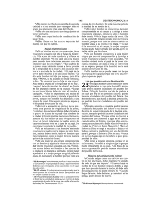 145                        DEUTERONOMIO 23:11
  9»No plantes tu viñedo con semilla de segunda          esposa de otro hombre. De esta manera quitarás
calidad o si no tendrás que entregara todo el            la maldad de en medio de ti.
grano que plantaste y las uvas del viñedo.                  25»Pero si el hombre se encuentra a la mujer
   10»No ares con una yunta que tenga juntos un          comprometida en el campo y la obliga a tener
toro y un burro.                                         relaciones sexuales, entonces sólo el hombre
   11»No uses ropa hecha de combinación de               debe morir. 26No le hagas nada a la joven. Ella
lana y lino.                                             no ha cometido ningún pecado que merezca la
   12»Haz flecos en las cuatro esquinas del              muerte, porque este caso es como cuando un
manto con que te cubres.                                 hombre ataca a su vecino y lo mata. 27 Ya que
                                                         él la encontró en el campo, la mujer compro-
             Reglas matrimoniales                        metida pudo haber gritado por ayuda, pero no
  13»Si  un hombre se casa con una mujer, tiene          había nadie que la salvara.
relaciones sexuales con ella y luego la despre-             28»Si un hombre encuentra a una mujer
cia, 14la acusa de mala conducta y difama su             virgen que no esté comprometida y la obliga a
nombre diciendo: “Yo me casé con esta mujer,             tener relaciones sexuales y son atrapados, 29el
pero cuando tuve relaciones sexuales con ella            hombre deberá darle al papá de la joven cin-
encontré que no era virgen”. 15Los padres de             cuenta monedas de plata y ella se convertirá
la joven mujer deberán tomar y llevar prueba             en su esposa, porque él la humilló; no le será
de la virginidad de la mujer a los ancianos líde-        posible divorciarse de ella.
res a la entrada de la ciudad. 16El papá de la              30»Un hombre no se puede casar con la que
joven debe decirles a los ancianos líderes: “Le          fue esposa de su papá porque eso sería una ver-
di a este hombre mi hija por esposa, pero él la          güenza para su papá.
odia. 17Miren, la ha acusado de mala conducta,
y dice: ‘Yo encontré que su hija no era virgen’.             Los que pueden unirse a la adoración
Aquí está la prueba de la virginidad de mi hija”.
Luego él deberá extender la sábanab en frente
de los ancianos líderes de la ciudad. 18Luego
                                                         23      1»Ningún   hombre cuyos testículos estén
                                                                  aplastados o cuyo pene haya sido ampu-
                                                         tado podrá hacerse ciudadano del pueblo del
los ancianos líderes deberán traer al hombre y           SEÑOR. 2Ningún hombre nacido de padres a
castigarlo. 19Ellos le impondrán una multa de            los que por ley se les prohibió casarse, puede
cuarenta onzas de platac y dársela al papá de la         hacerse ciudadano del pueblo del SEÑOR. Sus
joven, porque ese hombre ha difamado a una               descendientes, aun hasta la décima generación,
virgen de Israel. Ella seguirá siendo su esposa y        no podrán hacerse ciudadanos del pueblo del
él no podrá divorciarse de ella.                         SEÑOR.
   20»Pero si la acusación es cierta y no se pre-           3»Ningún amonita o moabita podrá hacerse
senta una prueba de virginidad de la joven,              ciudadano del pueblo del SEÑOR y sus descen-
21entonces los ancianos líderes deben llevarla a         dientes, ni siquiera después de la décima gene-
la puerta de la casa de su papá y los hombres de         ración, tampoco podrán hacerse ciudadanos del
la ciudad le tirarán piedras hasta que ella muera,       pueblo del SEÑOR. 4Porque ellos no fueron a
porque ella ha hecho un acto vergonzoso en               encontrarte con alimento y agua en el camino
Israel al tener relaciones sexuales antes de             cuando saliste de Egipto, y porque ellos contra-
casarse mientras vivía en la casa de su papá. De         taron para maldecirte a Balán hijo de Peor de la
esta manera quitarás la maldad de tu pueblo.             ciudad de Petor en Aram Najarayind. 5Pero el
   22»Si se encuentra a un hombre teniendo               SEÑOR tu Dios se negó a escuchar a Balán y el
relaciones sexuales con la esposa de otro hom-           SEÑOR cambió la maldición por una bendición
bre, ambos deben morir, tanto el hombre que              para ti, porque el SEÑOR tu Dios te ama. 6Nunca
tiene relaciones como la mujer. De esta manera           en la vida hagas algo en beneficio o para pros-
quitarás la maldad de Israel.                            peridad de ellos.
   23»Si una mujer es una virgen comprometida               7»No odies a ningún edomita, porque él es
con un hombre y alguien la encuentra en la ciu-          tu hermano. No odies a ningún egipcio porque
dad y tiene relaciones sexuales con ella, 24enton-       fuiste inmigrante en su país. 8Los hijos de su
ces ambos deben ser llevados a las puertas de            tercera generación podrán hacerse ciudadanos
la ciudad y los matarás a pedradas. Debes matar          del pueblo del SEÑOR.
a pedradas a la mujer porque no gritó pidiendo
ayuda en la ciudad y al hombre porque violó a la               Higiene del campamento militar
                                                           9»Cuando     salgas como un ejército en con-
a 22:9 entregar Textualmente purificar. Estas cosechas   tra de tus enemigos, debes mantenerte alejado
se convertirían en propiedad de Dios, y aparentemente    de todo lo que sea impuro*. 10Cuando haya en
deberían ser entregadas a los sacerdotes en el lugar     medio de ti un hombre impuro debido a algo
de adoración.                                            que haya pasado durante la noche, él debe salir
b 22:17 sábana El cubrecama ensangrentado que la
                                                         del campamento, no podrá entrar a él. 11Cuando
novia guarda de su noche de bodas para probar que        llegue la tarde, debe bañarse, y cuando el sol se
era virgen cuando se casó.
c 22:19 cuarenta onzas de plata Este es probablemente    ponga, podrá entrar de nuevo.
el doble de la cantidad de plata que un hombre le daba
usualmente al padre de la novia para sellar el acuerdo
de bodas. Ver Deuteronomio 22:29.                        d 23:4 Aram Najarayin Mesopotamia nororiental.
 