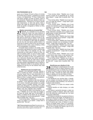 DEUTERONOMIO 26:18                                     148
pacto con el   SEÑORa:
                     Él será tu Dios y tú vivirás             17»Los levitas dirán: “Maldito sea el que
de la forma que él quiere, cumplirás sus normas            mueva el límite de la propiedad de su vecino
y leyes, y lo obedecerás. 18Y hoy el SEÑOR hace            para robarlo”. Luego todo el pueblo dirá: “Así
este pacto contigo: tú serás su tesoro, como él            sea”.
te lo prometió. Tendrás que obedecer todos sus                18»Los levitas dirán: “Maldito sea el que des-
mandamientos. 19Entonces él te hará la nación              víe a un ciego del camino”. Luego todo el pue-
más importante; te dará más gloria, fama y                 blo dirá: “Así sea”.
honor, que todas las naciones que ha creado.                  19»Los levitas dirán: “Maldito sea el que
Serás un pueblo consagrado al SEÑOR tu Dios,               cometa una injusticia contra un inmigrante, un
como él dijo».                                             huérfano o una viuda”. Luego todo el pueblo
                                                           dirá: “Así sea”.
    Piedras memoriales en el monte Ebal                       20»Los levitas dirán: “Maldito sea el que


27      1Moisés,   en compañía de los ancianos
         líderes de Israel, dio estas órdenes al
pueblo: «Obedece todas las instrucciones que
                                                           tenga relaciones sexuales con la esposa de su
                                                           papá porque lo habrá deshonrado”. Luego todo
                                                           el pueblo dirá: “Así sea”.
hoy te doy. 2Tan pronto como cruces el río Jor-               21»Los levitas dirán: “Maldito sea el que tenga
dán hacia la tierra que el SEÑOR tu Dios te da,            relaciones sexuales con un animal”. Luego todo
deberás levantar grandes piedras, las cubrirás             el pueblo dirá: “Así sea”.
con cal 3y escribirás en ellas todas las palabras             22»Los levitas dirán: “Maldito sea el que tenga
de esta ley. De esta forma podrás entrar a la              relaciones sexuales con su hermana o herma-
tierra que el SEÑOR tu Dios te da, una tierra que          nastra”. Luego todo el pueblo dirá: “Así sea”.
rebosa de leche y miel, como el SEÑOR, el Dios                23»Los levitas dirán: “Maldito sea el que tenga
de tus antepasados, te prometió.                           relaciones sexuales con su suegra”. Luego todo
   4»Cuando hayas cruzado el río Jordán, debe-             el pueblo dirá: “Así sea”.
rás levantar esas piedras así como te ordeno hoy,             24»Los levitas dirán: “Maldito sea el que mate
en el monte Ebal, y las cubrirán con cal. 5Allí            a alguien secretamente”. Luego todo el pueblo
construirás un altar para el SEÑOR tu Dios, un             dirá: “Así sea”.
altar de piedras sobre el cual no hayas usado                 25»Los levitas dirán: “Maldito sea el que
ninguna herramienta de hierro, 6construirás                acepte dinero para matar a una persona ino-
el altar del SEÑOR tu Dios con piedras ente-               cente”. Luego todo el pueblo dirá: “Así sea”.
ras y ofrecerás ofrendas que deben quemarse                   26»Los levitas dirán: “Maldito sea el que no
completamente sobre ese altar para el SEÑOR                ponga en práctica o desobedezca las palabras
tu Dios. 7Deberás celebrar ahí y comer sacrifi-            de esta ley”. Luego todo el pueblo dirá: “Así
cios para festejar regocijándote ante el SEÑOR tu          sea”.
Dios. 8Deberás escribir en las piedras todas las
palabras de esta ley, de una manera muy clara                     Bendiciones por obedecer la ley
y fácil lectura».

        Maldiciones por incumplir la ley
                                                           28      1»Si obedeces completamente la voz del
                                                                    SEÑOR tu Dios al seguir fielmente todos
                                                           sus mandamientos que te mando hoy, entonces
  9Moisés    y los sacerdotes levitas* dijeron a           el SEÑOR tu Dios te hará la nación más impor-
todo el pueblo de Israel: «¡Guarda silencio y              tante de todas. 2Gozarás de todas estas bendi-
escucha, Israel! Hoy te has convertido en el               ciones si obedeces la voz del SEÑOR tu Dios:
pueblo del SEÑOR tu Dios. 10Obedece la voz del                3»Serás bendito en la ciudad y serás bendito
SEÑOR tu Dios y cumple todos sus mandamien-                en el campo.
tos y normas que te mando hoy».                               4»Te bendecirá con muchos hijos, y bende-
   11Ese día Moisés también le dio estas órdenes           cirá tus campos con buenas cosechas. Las crías
al pueblo: 12«Las siguientes tribus se ubicarán            de tus animales serán benditas y tus terneros y
en el monte Guerizín para bendecir al pueblo               corderos serán benditos.
cuando crucen el Jordán: Simeón, Leví, Judá,                  5»Tu canasta y tu tazón de amasar serán
Isacar, José, Benjamín; 13y estas tribus, se ubica-        benditos.
rán en el monte Ebal para anunciar la maldición:              6»Serás bendito en todo tiempo y en toda
Rubén, Gad, Aser, Zabulón, Dan y Neftalí.                  actividad.
   14»Los levitas les dirán a los israelitas en voz           7»El SEÑOR te permitirá derrotar a todos tus
alta: 15“Maldito sea el que haga una imagen o              enemigos cuando te ataquen. Ellos irán contra
un ídolo de metal, algo que es detestable* al              ti en una dirección, pero huirán de ti en siete
SEÑOR, el trabajo de las manos de un artesano              direcciones diferentes.
que lo prepara en secreto para adorarlo”. Luego               8»El SEÑOR te bendecirá con graneros llenos y
todo el pueblo dirá: “Así sea”.*                           bendecirá todo lo que hagas. Te bendecirá en la
   16»Los levitas dirán: “Maldito sea el que des-          tierra que el SEÑOR tu Dios te da. 9Si obedeces
honre a su papá o a su mamá”. Luego todo el                los mandamientos del SEÑOR tu Dios y si vives
pueblo dirá: “Así sea”.                                    como él quiere que vivas, el SEÑOR te conver-
                                                           tirá en su pueblo santo, como te lo prometió.
a 26:17 haces este pacto con el SEÑOR Textualmente cau-    10Entonces todas las naciones de la tierra verán

saste que el SEÑOR dijera. También se puede traducir: ha   que tú eres el pueblo del SEÑOR y que él es tu
dicho esto sobre el SEÑOR. Igual en el versículo 18.       protector, y te tendrán miedo.
 