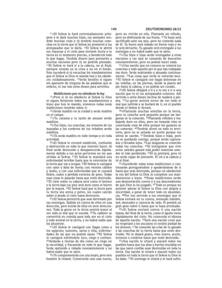 149                         DEUTERONOMIO 28:53
  11»El  SEÑOR te hará extremadamente prós-           pero no vivirás en ella. Plantarás un viñedo,
pero y te dará muchos hijos, tus animales ten-        pero no disfrutarás de sus frutos. 31Tu buey será
drán muchas crías y tú tendrás muchas cose-           sacrificado ante tus ojos, pero no comerás nada
chas en la tierra que el SEÑOR les prometió a tus     de él. Tu burro será robado en frente tuyo y no
antepasados que te daría. 12El SEÑOR te abrirá        te será devuelto. Tu ganado será entregado a tus
sus riquezas y el cielo para enviarle lluvia a tu     enemigos y no habrá nadie que te salve.
tierra en el momento preciso, y bendecirá todo           32»Tus hijos e hijas serán entregados a otras
lo que hagas. Tendrás dinero para prestarles a        naciones y tus ojos se cansarán de buscarlos
muchas naciones pero tú no pedirás prestado.          constantemente, pero no podrás hacer nada.
13El SEÑOR te hará ir a la cabeza, no al final;          33»Una nación que no conoces se comerá tus
siempre estarás en la cima y no en el fondo.          cosechas y todo aquello por lo que has trabajado
Esto sucederá si tú escuchas los mandamientos         tan duro. Serás maltratado y abusado continua-
que el SEÑOR tu Dios te manda hoy y los obede-        mente. 34Las cosas que verás te volverán loco.
ces cuidadosamente. 14Serás bendito si sigues         35El SEÑOR te castigará con llagas dolorosas en
sin apartarte de ninguna de las palabras que te       las rodillas, en las piernas, desde la planta del
ordeno, ni vas tras otros dioses para servirles.      pie hasta la cabeza, y no podrás ser curado.
                                                         36»El SEÑOR obligará a ti y a tu rey a ir a una
     Maldiciones por no obedecer la ley               nación que tú ni tus antepasados conocen. Allí
  15»Pero    si tú no obedeces al SEÑOR tu Dios       servirás a otros dioses hechos de madera y pie-
ni sigues fielmente todos sus mandamientos y          dra. 37 La gente sentirá terror de ver todo el
leyes que hoy te mando, entonces todas estas          mal que sufrirás y se burlará de ti, en el pueblo
maldiciones vendrán sobre ti:                         donde el SEÑOR te llevará.
   16»Serás maldito en la ciudad y serás maldito         38»Plantarás muchas semillas en la tierra,
en el campo.                                          pero tu cosecha será pequeña porque las lan-
   17»Tu canasta y tu tazón de amasar serán           gostas se la comerán. 39Plantarás viñedos y tra-
malditos.                                             bajarás duro en ellos, pero no tomarás vino ni
   18»Tus hijos, tus cosechas, los terneros de tus    cosecharás uvas de ellos porque los gusanos se
manadas y los corderos de tus rebaños serán           las comerán. 40Tendrás olivos en todo tu terri-
malditos.                                             torio, pero no te untarás en aceite porque tus
   19»Tú serás maldito en todo tiempo y en toda       olivos se caerán. 41Tendrás hijos e hijas, pero
actividad.                                            no se quedarán contigo, porque serán captura-
   20»El SEÑOR te enviará maldición, confusión        dos y llevados lejos. 42Las langostas se comerán
y obstrucción en todo lo que intentes hacer. Al       todas tus cosechas. 43El inmigrante que vive
final serás destruido y desaparecerás rápida-         entre ustedes ganará más poder mientras uste-
mente debido a tus actos perversos en los que         des lo irán perdiendo. 44Él te prestará, pero tú
olvidas al SEÑOR. 21El SEÑOR te mandará una           no serás capaz de prestarle. Él irá a la cabeza y
enfermedad terrible hasta que te extermine de         tú al final.
la tierra que vas a ocupar. 22El SEÑOR te castigará      45»Sucederán todas estas maldiciones y con-
con calor y falta de lluvia; con vientos cálidos      tinuarán persiguiéndote y apoderándose de ti
y moho, y con una enfermedad que te causará           hasta que seas destruido, porque no obedeciste
fiebre, sudor y pérdida extrema de peso. Todas        la voz del SEÑOR tu Dios ni cumpliste sus man-
esas cosas te pasarán hasta que estés destruido.      damientos y leyes. 46Estas maldiciones serán
23El cielo sobre tu cabeza será como el bronce        una demostración contra ti y tus descendientes
y la tierra bajo tus pies será dura como el hierro    de que Dios te ha juzgado. 47 Todo es porque no
por la sequía. 24El SEÑOR hará que la lluvia para     quisiste adorar al SEÑOR tu Dios con alegría y
tu tierra sea arena y polvo, los cuales caerán        sinceridad, a pesar de tener todo en abundan-
sobre ti desde el cielo hasta destruirte.             cia. 48Por eso servirás a tus enemigos que el
   25»El SEÑOR permitirá que seas derrotado por       SEÑOR enviará en tu contra, teniendo hambre,
tus enemigos. Saldrás en contra de ellos en una       sed, desnudez y carencia de todo. Él pondrá un
dirección, pero huirás de ellos en siete direccio-    gran peso sobre ti hasta que te haya arruinado.
nes. Toda la gente en la tierra sentirá temor al         49»El SEÑOR enviará contra ti una nación
ver todo el mal que te suceda. 26Tu cadáver se        lejana, del final de la tierra, como el águila viene
convertirá en comida para toda ave en el cielo        rápidamente del cielo. No conocerás el idioma
y todo animal en la tierra, y no habrá nadie que      de aquella nación. 50Será una nación cruel que
los ahuyente.                                         no respetará a los ancianos ni tendrá piedad de
   27»El SEÑOR te castigará con llagas como a         los jóvenes. 51Se comerán las crías de tu ganado
los egipcios; tumores, sarna y tiña, enferme-         y las cosechas de tu tierra hasta que estés des-
dades de las que no podrás sanar. 28El SEÑOR          truido. No te dejará grano, vino nuevo, aceite,
te castigará volviéndote loco, ciego y confuso.       terneros o corderos hasta que estés destruido.
29Andarás a tientas de día como un ciego en              52»Esa nación te sitiará y atacará todos tus
la oscuridad, y fracasarás en todo lo que hagas.      pueblos hasta que tus altas y fuertes murallas en
Serás oprimido y robado constantemente y no           las que tanto confías sean destruidas en toda tu
habrá nadie que te salve.                             tierra. Esa nación te sitiará y atacará todos tus
   30»Te comprometerás con una mujer, pero otro       pueblos en toda la tierra que el SEÑOR tu Dios te
hombre la violará. Construirás una casa nueva,        ha dado. 53El enemigo te sitiará y te hará sufrir.
 