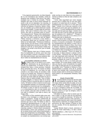 151                            DEUTERONOMIO 31:7
  22»La   siguiente generación, tus hijos después     están escritas en este libro de la ley, porque te
de ti y los extranjeros que vendrán, verán los        volviste al SEÑOR tu Dios de todo corazón y con
desastres que vendrán a esta tierra y las enfer-      toda el alma.
medades que el SEÑOR ha enviado. 23Verán                 11»Con toda seguridad que estos manda-
también que toda la tierra estará ardiendo en         mientos que te ordeno hoy no son muy difíci-
azufre y sal; sin ser plantada y sin cosechas, la     les para ti, ni están fuera de tu alcance. 12Estos
vegetación no crecerá en ella; será como la des-      mandamientos no están en el cielo para que
trucción de Sodoma y Gomorra, Admá y Zebo-            digas: “¿Quién irá al cielo por nosotros y nos
yín, las ciudades que el SEÑOR destruyó cuando        los traerá de nuevo para que los podamos oír y
estuvo muy enojado. 24Luego todas las naciones        obedecer?”; 13y estos mandamientos no están al
dirán: “¿Por qué el SEÑOR le hizo esto a esta         otro lado del mar para que digas: “¿Quién irá al
tierra? ¿Por qué se encendió tanto su furor?”         otro lado del mar y nos los traerá de nuevo para
25La respuesta será: “Porque ellos abandonaron        que los podamos oír y obedecer?” 14Porque la
el pacto del SEÑOR, el Dios de sus antepasados,       palabra está muy cerca de ti; en tu boca y en tu
que hizo con ellos cuando los sacó de Egipto.         interior para que la obedezcas.
26Ellos vinieron y sirvieron a otros dioses y            15»Mira, hoy te doy a elegir entre la vida y la
los adoraron; dioses que no conocían y que el         muerte, entre lo bueno y lo malo, entre la vida y
Señor no les había dado. 27 Entonces el SEÑOR se      el éxito, o la muerte y el desastre. 16Si obedeces
enojó mucho con esa tierra y envió contra ella        los mandamientos del SEÑOR tu Diosa que te
todas las maldiciones escritas en este libro. 28El    ordeno hoy, amas al SEÑOR tu Dios, vives como
SEÑOR los echó de su tierra porque estaba muy         él manda y obedeces sus mandamientos, nor-
enojado, y los arrojó a otra tierra, que es donde     mas y leyes, entonces vivirás y te multiplicarás,
están ahora”.                                         y el SEÑOR tu Dios te bendecirá en la tierra que
   29»Hay algunas cosas que el SEÑOR nuestro          vas a tomar en posesión. 17 Pero si te alejas, no
Dios ha mantenido en secreto, pero hay otras          lo escuchas, te dejas arrastrar y adoras y sirves
que nos ha dado a conocer a nosotros y a nues-        a otros dioses, 18entonces hoy te advierto que
tros hijos para siempre, para que podamos obe-        con toda seguridad serás destruido. No vivirás
decer todos los mandamientos de esta ley.             mucho tiempo en la tierra que vas a tomar en
                                                      posesión, después de cruzar el río Jordán.
      Los israelitas volverán a su tierra                19»Llamo hoy al cielo y a la tierra para que


30      1»Todo  lo que te he dicho te va a suce-
         der; disfrutarás de las bendiciones y
sufrirás las maldiciones. El SEÑOR tu Dios te
                                                      sean testigos: Yo te estoy dando a elegir entre la
                                                      vida y la muerte, entre la bendición y la maldi-
                                                      ción. Elige la vida para que tú y tus descendien-
arrojará bien lejos, a otras naciones. Estando        tes puedan vivir, 20amando al SEÑOR tu Dios,
allí lo pensarás dos veces. 2Si vuelves al SEÑOR      obedeciéndolo y estando cerca de él, porque
tu Dios y lo obedeces, tú y tus hijos, de todo        al hacer esto tendrás vida y permanecerás por
corazón y con toda el alma, de acuerdo a todo         mucho tiempo sobre la tierra que el SEÑOR pro-
lo que yo te mando hoy, 3entonces el SEÑOR te         metió darles a tus antepasados Abraham, Isaac
rescatará. Él será bueno contigo y te reunirá         y Jacob».
de nuevo de entre todas las naciones en que el
SEÑOR tu Dios te habrá arrojado. 4Aun si hubie-                      Josué, el nuevo líder
ras sido obligado a ir hasta el final de la tierra,
el SEÑOR tu Dios te reunirá de allá y te traerá de
vuelta. 5El SEÑOR tu Dios te traerá a la tierra que
                                                      31      1Cuando Moisés terminó de decirle todas
                                                              estas palabras al pueblo de Israel, 2dijo:
                                                      «Ya tengo ciento veinte años de edad, ya no soy
tus antepasados poseían y tú la poseerás; te hará     capaz de dirigirlosb. Además, el SEÑOR me dijo:
más próspero y numeroso que tus antepasados.          “Tú no cruzarás el río Jordán”. 3El SEÑOR tu Dios
6El SEÑOR tu Dios te hará la circuncisión* a ti       es el que te dirigirá a través del río Jordán. Él
y a tu descendencia, pero en esa ocasión será         destruirá estas naciones ante ti y tú ocuparás
en el corazón, para que ames al SEÑOR tu Dios         su tierra. Josué es el que los dirigirá, como el
con todo tu corazón y con toda tu alma y así          SEÑOR lo prometió.
tengas vida.                                             4»El SEÑOR les hará a ellos lo mismo que les
   7»El SEÑOR tu Dios mandará todas estas mal-        hizo a Sijón y a Og, los reyes de los amorreos,
diciones a tus enemigos y a todos los que te          y a su tierra cuando los destruyó. 5El SEÑOR los
odian y persiguen. 8Luego tú obedecerás de            ayudará a ustedes derrotar estas naciones, y
nuevo al SEÑOR y cumplirás todos sus manda-           ustedes deben hacerles todo lo que él les mande.
mientos que hoy te doy. 9El SEÑOR tu Dios te          6Sean fuertes y valientes; no tengan miedo ni se
prosperará abundantemente en todo lo que              aterroricen de ellas, porque el SEÑOR su Dios
hagas. Tendrás muchos hijos, tus animales ten-        irá con ustedes. Él no los abandonará ni los
drán muchas crías y tu tierra producirá muchas        olvidará».
cosechas, porque el SEÑOR estará nuevamente              7 Luego Moisés llamó a Josué, mientras el
determinado a hacer que prosperes. Lo hará            pueblo de Israel observaba, y le dijo a Josué:
de la misma forma como estuvo determinado a           a 30:16 Si obedeces [. . .] Dios Según LXX. TM no tiene
hacer que prosperaran tus antepasados. 10Así te       estas palabras.
bendecirá cuando tú obedezcas al SEÑOR tu Dios        b 31:2 dirigirlos o moverme libremente. Textualmente
al cumplir sus mandamientos y sus normas que          salir y entrar.
 