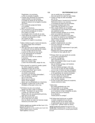 153                        DEUTERONOMIO 32:37
     Pregúntales a tus ancianos,                           con un pueblo que no es pueblo.
     y ellos te contarán el pasado.                        Con una nación sin valor los haré enojar.
8    Cuando Dios distribuyó las naciones,               22 Porque el fuego ha sido encendido
     cuando dividió a la raza humana,                      por mi ira,
     el arregló los límites de las naciones                y quemará hasta el mundo de los muertosd.
     iguales al número de los ángeles reunidos             Destruirá la tierra y sus cosechas,
     con Diosa.                                            e incendiará las bases de las montañas.
9    Pero la porción propia del SEÑOR                   23 Acumularé desastres para ellos.
     es su pueblo,                                         Usaré todas mis flechas en su contra.
     Jacob* es su herencia.                             24 Ellos estarán débiles por el hambre
10   Él lo encontró en una tierra desértica,               y destruidos por una terrible enfermedad,
     en una tierra azotada por el viento.                  una epidemia mortal.
     Él lo rodeó y lo cuidó.                               Enviaré animales salvajes en su contra,
     Lo protegió como a la niña de sus ojos.               junto con serpientes venenosas.
11   Como águila que revolotea sobre su nido            25 Los soldados los matarán en las calles
     y anima a sus pequeños a volar,                       y el terror los matará en sus habitaciones.
     así él abrió sus alas,                                Los jóvenes y las muchachas morirán;
     lo agarró y lo cargó en sus plumas.                   niños y viejos morirán.
                                                        26 Yo dije: ‘Los destruiré;
12»Sólo    el SEÑOR lo guió a través del desierto.         acabaré completamente con ellos’.
     No había ningún dios extranjero                    27 Pero me temía que su enemigo
     ayudándolo.                                           me hiciera enojar,
13   Hizo que fuera por la región montañosa                que sus enemigos tergiversaran lo que pasó,
     y lo alimentó con las cosechas del campo.             que ellos dijeran:
     Le dio a chupar miel de las rocas                    ‘Ganamos por nuestro propio poder
     y aceite de oliva de las rocas duras.                 y el SEÑOR no hizo nada de esto’”.
14   Le dio mantequilla de la manada
     y leche del rebaño                                 28»Porque    ellose son una nación sin sentido
     junto con lo mejor de los corderos                     y no tienen entendimiento.
     y carneros;                                        29 Si fueran inteligentes,
     ganado de Basán y cabras,                              ellos entenderían esto.
     junto con el mejor trigo,                              Ellos reflexionarían sobre lo que les pasó.
     y tomó vino fermentado, sangre de uva.             30 ¿Cómo es posible
                                                            que un hombre persiga a mil hombres
15»Pero   Jesurúnb se hartó de comida y pateó.              y cómo es posible
     Se volvió corpulento y gordo.                          que dos hombres persigan a diez mil,
     Abandonó al Dios que lo hizo                           a no ser que su Dios los haya vendido,
     y rechazó a la Roca* que lo salvó.                     a no ser que el SEÑOR los haya entregado?
16   Lo hizo ponerse celoso                             31 Porque su roca no es como nuestra Roca*,
     con dioses extranjeros.                                ni los guardianes de nuestros enemigos.
     Lo hizo enojar con ídolos detestables*.            32 Su vino viene del vino de Sodoma*
17   Hizo sacrificios a espíritusc                          y de los viñedos de Gomorra*.
     que no eran Dios;                                      Las uvas para ellos son venenosas
     dioses que no conocía;                                 y sus racimos amargos.
     dioses recién llegados;                            33 El vino es para ellos veneno de serpiente,
     dioses que sus antepasados no conocieron.              veneno mortal de cobra.
18   Olvidaste a la Roca que te dio la vida.
     Olvidaste al Dios que te dio a luz.                34»Dios dice:
                                                          “He estado guardando este vino.
19»El   SEÑOR vio esto y los rechazó,                      Está guardado en mi bodega.
     porque sus hijos e hijas lo enojaron.              35 Lo usaré para castigarlos y vengarme
20   Él dijo: “Esconderé mi cara de ellos                  en el momento en que resbalarán sus pies.
     y puedo ver cuál será su final.                       Porque está cerca el momento
     Porque ellos son una generación perversa,             de su desastre,
     hijos que no son fieles.                              vendrá pronto su castigo”.
21   Ellos me hicieron dar celos
     con un dios que no es Dios.                        36»El   SEÑOR hará justicia por su pueblo
     Con sus dioses sin valor me hicieron enojar.            y tendrá compasión de sus siervos,
     Entonces yo les daré celos                              cuando vea que ya no tienen poder,
                                                             ni gobernante que los ayude a salvarse.
                                                        37   Luego dirá: “¿Dónde están sus dioses,
a 32:8 los ángeles que reunidos con Dios Según LXX y
Qumrán. TM: hijos de Israel.                            d 32:22 mundo de los muertos Textualmente Seol.
b 32:15 Jesurún Este es otro nombre para Israel. Este   e 32:28 ellos Probablemente se refiere al enemigo
nombre significa bueno u honesto.                       mencionado en el versículo 27, aunque podría tratarse
c 32:17 espíritus o demonios.                           de Israel.
 