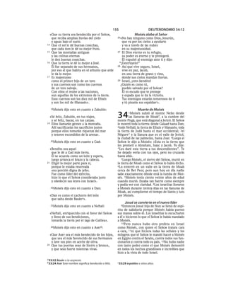 155                       DEUTERONOMIO 34:12
  «Que su tierra sea bendecida por el SEÑOR,                             Moisés alaba al Señor
   que reciba amplias lluvias del cielo                   26»No  hay ninguno como Dios, Jesurún,
   y aguas bajo el suelo.                                    que va por los cielos a ayudarte
14 Que el sol le dé buenas cosechas,                         y va a través de las nubes
   que cada mes le dé su mejor fruto.                        en su majestuosidad.
15 Que las montañas antiguas                              27 El Dios eterno es tu refugio,
   y las colinas eternas                                     su poder es eterno y te protegerá.
   le den buenas cosechas.                                   Él expulsó al enemigo ante ti y dijo:
16 Que la tierra le dé lo mejor a José.                    “¡Destrúyelo!”
   Él fue separado de sus hermanos,                       28 Así que vive seguro, Israel,
   por eso el que habita en el arbusto que arde              vive en paz, Jacob,
   le da lo mejor.                                           en una tierra de grano y vino,
17 Es majestuoso                                             donde sus cielos mandan lluvias.
   como el primer hijo de un toro                         29 Israel, ¡eres bendito!
   y sus cuernos son como los cuernos                       ¿Quién es como tú,
   de un toro salvaje.                                       pueblo salvado por el SEÑOR?
   Con ellos el reúne a las naciones,                        Él es escudo que te protege
   aun aquellas de los extremos de la tierra.                y espada que te da la victoria.
   Esos cuernos son los diez mil de Efraín                   Tus enemigos estarán temerosos de ti
   y son los mil de Manasés».                                y tú pisarás sus espaldasc».
  18Moisés    dijo esto en cuanto a Zabulón:                               Muerte de Moisés
  «Sé feliz, Zabulón, en tus viajes,
   y sé feliz, Isacar, en tus carpas.
                                                          34       1Moisés    subió al monte Nebo desde
                                                                   las llanuras de Moab*, a la cumbre del
                                                          monte Pisgá, que está diagonal a Jericó. El SEÑOR
19 Ellos llamarán gentes a la montaña.                    le mostró toda la tierra: desde Galaad hasta Dan;
   Allí sacrificarán los sacrificios justos               2todo Neftalí; la tierra de Efraín y Manasés; toda
   porque ellos tomarán riquezas del mar                  la tierra de Judá hasta el mar occidental; 3el
   y tesoros escondidos de la arena».                     Néguev * y la llanura que es el valle de Jericó,
                                                          la ciudad de las palmeras, hasta Zoar. 4Luego el
  20Moisés    dijo esto en cuanto a Gad:                  SEÑOR le dijo a Moisés: «Esta es la tierra que
                                                          les prometí a Abraham, Isaac y Jacob. Yo dije:
  «Bendito sea aquel                                      “Les daré esta tierra a tus descendientes”. Te
   que le dé a Gad más tierra.                            he dejado verla con tus ojos, pero no cruzarás
   Él se acuesta como un león y espera,                   hasta allá».
   luego arranca el brazo y la cabeza.                       5Luego Moisés, el siervo del SEÑOR, murió en
21 Eligió la mejor parte para sí,                         la tierra de Moab como el SEÑOR lo había dicho.
   porque le estaba reservada                             6Lo enterró en un valle en la tierra de Moab
   una porción digna de jefes.                            cerca de Bet Peor, pero aun hoy en día nadie
   Fue como líder del ejército,                           sabe exactamente dónde está la tumba de Moi-
   hizo lo que el SEÑOR consideraba justo                 sés. 7Moisés tenía ciento veinte años de edad
   y obedeció sus leyes con Israel».                      cuando murió. Estaba tan fuerte como siempre
                                                          y podía ver con claridad. 8Los israelitas lloraron
  22Moisés    dijo esto en cuanto a Dan:                  a Moisés durante treinta días en las llanuras de
                                                          Moab, así cumplieron el tiempo de llanto y luto
  «Dan es como el cachorro del león                       por Moisés.
   que salta desde Basána».
                                                                Josué se convierte en el nuevo líder
  23Moisés    dijo esto en cuanto a Neftalí:                  9Entonces Josué hijo de Nun se llenó de espí-
                                                          ritu de sabiduría porque Moisés había puesto
  «Neftalí, enriquecido con el favor del SEÑOR            sus manos sobre él. Los israelitas lo escucharon
   y lleno de sus bendiciones,                            a él e hicieron lo que el SEÑOR le había mandado
   tomarás la tierra por el lago de Galilea».             a Moisés.
                                                             10Pero nunca hubo otro profeta en Israel
  24Moisés    dijo esto en cuanto a Aserb:                como Moisés, con quien el SEÑOR tratara cara
                                                          a cara, 11ni que hiciera todas las señales y los
  «Que Aser sea el más bendecido de los hijos,            milagros que el SEÑOR le mandó hacer a Moisés
   que sea el más favorecido de sus hermanos              en Egipto contra el faraón, contra todos sus fun-
   y lave sus pies en aceite de oliva.                    cionarios y contra todo su país. 12No hubo nadie
25 Que tus puertas sean de hierro y bronce,               con tanto poder como el que Moisés demostró
   y que seas fuerte mientras vivas.                      en todos los hechos grandiosos e increíbles que
                                                          hizo a la vista de todo Israel.
a 33:22 Basán o la serpiente.
b 33:24 Aser Este nombre significa bendecido o feliz.     c 33:29 espaldas o sitios altos.
 