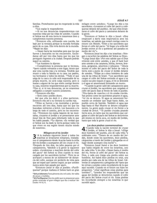 157                                         JOSUÉ 4:7
familias. Prométanme que les respetarán la vida            milagro entre ustedes».     6Luego   les dijo a los
a ellos.                                                   sacerdotes: «Levanten el cofre del pacto y coló-
   14Los espías le respondieron:                           quense delante del pueblo». Así que ellos levan-
   —Si no nos denuncias responderemos con                  taron el cofre del pacto y caminaron delante de
nuestras vidas por las vidas de ustedes. Cuando            la gente.
el SEÑOR nos dé esta tierra te trataremos bien y              7 Entonces el SEÑOR le dijo a Josué: «Hoy
cumpliremos nuestra promesa.                               empezaré a darte más importancia ante los
   15Entonces ella, utilizando una cuerda, los             israelitas, así sabrán que estaré contigo como lo
bajó por la ventana porque la muralla formaba              estuve con Moisés. 8Diles a los sacerdotes que
parte de su casa. Ella vivía dentro de la muralla.         llevan el cofre del pacto: “Al llegar a la orilla del
16Rajab les dijo:                                          Jordán entren al río y quédense ahí parados en
   —Vayan hacia las montañas para que los que              medio del río”».
fueron a buscarlos no los encuentren. Escón-                  9Entonces Josué les dijo a los israelitas: «Ven-
danse allí por tres días hasta que los que los             gan y escuchen las palabras del SEÑOR su Dios».
persiguen regresen a la ciudad. Después podrán             10Luego Josué dijo: «Por esto sabrán que el Dios
seguir su camino.                                          viviente está entre ustedes, y que él hará huir
   17 Los hombres le dijeron:                              ante ustedes a los cananeos, hititas, heveos, fere-
   —Cumpliremos la promesa que te hicimos,                 zeos, gergeseos, amorreos y jebuseos: 11Ahora
18pero cuando volvamos a este lugar, tienes que            mismo el cofre del pacto del Señor de toda la
atar esta cuerda roja a la ventana. Tendrás que            tierra está a punto de cruzar el Jordán delante
reunir a toda tu familia en tu casa: tus padres,           de ustedes. 12Elijan ya a doce hombres de cada
tus hermanos y todos los demás. 19Todo el que              una de las tribus de Israel. 13Los sacerdotes que
salga de tu casa a la calle será responsable de su         cargan el cofre del SEÑOR entrarán al agua y en
propia muerte, no será culpa nuestra; pero si              cuanto sus pies toquen el agua, el río se detendrá
matan a alguno de los que estén contigo dentro             y el agua se amontonará formando un muro».
tu casa, nosotros responderemos por su muerte.                14 Cuando la gente salió del campamento para
20Eso sí, si tú nos denuncias, ya no estaremos             cruzar el Jordán, los sacerdotes que cargaban el
obligados a cumplir nuestro juramento.                     cofre del pacto iban al frente de todo el pueblo.
   21Entonces ella dijo:                                   15Era época de cosecha y el río estaba crecido.
   —Será como ustedes dicen.                               Tan pronto como los sacerdotes pisaron el agua,
   Así que ella los dejó ir y ellos partieron.             16el río se detuvo. El agua se amontonó for-
Entonce