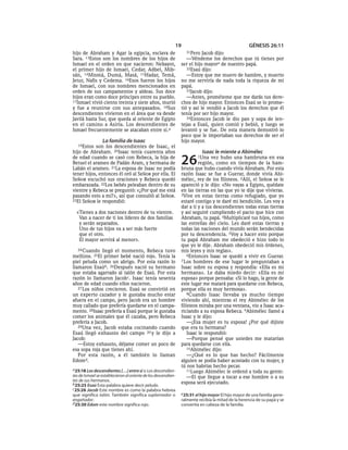 19                                       GÉNESIS 26:11
hijo de Abraham y Agar la egipcia, esclava de                    31Pero   Jacob dijo:
Sara. 13Estos son los nombres de los hijos de                     —Véndeme los derechos que tú tienes por
Ismael en el orden en que nacieron: Nebayot,                   ser el hijo mayore de nuestro papá.
el primer hijo de Ismael, Cedar, Adbel, Mib-                      32Esaú dijo:
sán, 14Mismá, Dumá, Masá, 15Hadar, Temá,                          —Estoy que me muero de hambre, y muerto
Jetur, Nafis y Cedema. 16Esos fueron los hijos                 no me serviría de nada toda la riqueza de mi
de Ismael, con sus nombres mencionados en                      papá.
orden de sus campamentos y aldeas. Sus doce                       33Jacob dijo:
hijos eran como doce príncipes entre su pueblo.                   —Antes, prométeme que me darás tus dere-
17Ismael vivió ciento treinta y siete años, murió              chos de hijo mayor. Entonces Esaú se lo prome-
y fue a reunirse con sus antepasados. 18Sus                    tió y así le vendió a Jacob los derechos que él
descendientes vivieron en el área que va desde                 tenía por ser hijo mayor.
Javilá hasta Sur, que queda al oriente de Egipto                  34Entonces Jacob le dio pan y sopa de len-
en el camino a Asiria. Los descendientes de                    tejas a Esaú, quien comió y bebió, y luego se
Ismael frecuentemente se atacaban entre sí.a                   levantó y se fue. De esta manera demostró lo
                                                               poco que le importaban sus derechos de ser el
                 La familia de Isaac                           hijo mayor.
   19Estos son los descendientes de Isaac, el
hijo de Abraham. 20Isaac tenía cuarenta años                              Isaac le miente a Abimélec
de edad cuando se casó con Rebeca, la hija de
Betuel el arameo de Padán Aram, y hermana de
Labán el arameo. 21La esposa de Isaac no podía
                                                               26      1Una    vez hubo una hambruna en esa
                                                                        región, como en tiempos de la ham-
                                                               bruna que hubo cuando vivía Abraham. Por esta
tener hijos, entonces él oró al SEÑOR por ella. El             razón Isaac se fue a Guerar, donde vivía Abi-
SEÑOR escuchó sus oraciones y Rebeca quedó                     mélec, rey de los filisteos. 2Allí, el SEÑOR se le
embarazada. 22Los bebés peleaban dentro de su                  apareció y le dijo: «No vayas a Egipto, quédate
vientre y Rebeca se preguntó: «¿Por qué me está                en las tierras en las que yo te dije que vivieras.
pasando esto a mí?», así que consultó al SEÑOR.                3Vive en estas tierras como refugiado, que yo
23El SEÑOR le respondió:                                       estaré contigo y te daré mi bendición. Les voy a
                                                               dar a ti y a tus descendientes todas estas tierras
  «Tienes a dos naciones dentro de tu vientre.                 y así seguiré cumpliendo el pacto que hice con
   Van a nacer de ti los líderes de dos familias               Abraham, tu papá. 4Multiplicaré tus hijos, como
   y serán separados.                                          las estrellas del cielo. Les daré estas tierras y
   Uno de tus hijos va a ser más fuerte                        todas las naciones del mundo serán bendecidas
   que el otro.                                                por tu descendencia. 5Voy a hacer esto porque
   El mayor servirá al menor».                                 tu papá Abraham me obedeció e hizo todo lo
                                                               que yo le dije. Abraham obedeció mis órdenes,
   24 Cuando llegó el momento, Rebeca tuvo                     mis leyes y mis reglas».
mellizos. 25El primer bebé nació rojo. Tenía la                    6Entonces Isaac se quedó a vivir en Guerar.
piel peluda como un abrigo. Por esta razón lo                  7 Los hombres de ese lugar le preguntaban a
llamaron Esaúb. 26Después nació su hermano                     Isaac sobre su esposa y respondía: «Ella es mi
que estaba agarrado al talón de Esaú. Por esta                 hermana». Le daba miedo decir: «Ella es mi
razón lo llamaron Jacob c. Isaac tenía sesenta                 esposa» porque pensaba: «Si lo hago, la gente de
años de edad cuando ellos nacieron.                            este lugar me matará para quedarse con Rebeca,
   27 Los niños crecieron. Esaú se convirtió en                porque ella es muy hermosa».
un experto cazador y le gustaba mucho estar                        8Cuando Isaac llevaba ya mucho tiempo
afuera en el campo, pero Jacob era un hombre                   viviendo ahí, mientras el rey Abimélec de los
muy callado que prefería quedarse en el campa-                 filisteos miraba por una ventana, vio a Isaac aca-
mento. 28Isaac prefería a Esaú porque le gustaba               riciando a su esposa Rebeca. 9Abimélec llamó a
comer los animales que él cazaba, pero Rebeca                  Isaac y le dijo:
prefería a Jacob.                                                  —¡Esa mujer es tu esposa! ¿Por qué dijiste
   29Una vez, Jacob estaba cocinando cuando                    que era tu hermana?
Esaú llegó exhausto del campo 30 y le dijo a                       Isaac le respondió:
Jacob:                                                             —Porque pensé que ustedes me matarían
   —Estoy exhausto, déjame comer un poco de                    para quedarse con ella.
esa sopa roja que tienes ahí.                                      10Abimélec dijo:
   Por esta razón, a él también lo llaman                          —¿Qué es lo que has hecho? Fácilmente
Edomd.                                                         alguien se podía haber acostado con tu mujer, y
                                                               tú nos habrías hecho pecar.
a 25:18 Los descendientes [. . .] entre sí o Los descendien-       11Luego Abimélec le ordenó a toda su gente:
tes de Ismael se establecieron al oriente de los descendien-       —El que llegue a tocar a ese hombre o a su
tes de sus hermanos.                                           esposa será ejecutado.
b 25:25 Esaú Esta palabra quiere decir peludo.
c 25:26 Jacob Este nombre es como la palabra hebrea
que significa talón. También significa suplantador o           e 25:31 el hijo mayor El hijo mayor de una familia gene-
engañador.                                                     ralmente recibía la mitad de la herencia de su papá y se
d 25:30 Edom este nombre significa rojo.                       convertía en cabeza de la familia.
 