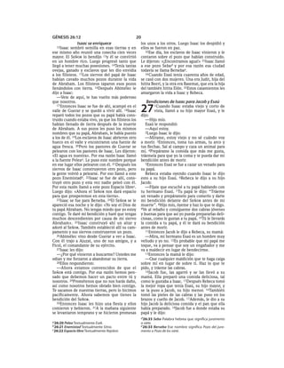 GÉNESIS 26:12                                     20
            Isaac se enriquece                        los unos a los otros. Luego Isaac los despidió y
  12Isaac   sembró semilla en esas tierras y en       ellos se fueron en paz.
ese mismo año reunió una cosecha cien veces              32Ese día, los esclavos de Isaac vinieron y le
mayor. El SEÑOR lo bendijo 13y él se convirtió        contaron sobre el pozo que habían construido.
en un hombre rico. Luego progresó tanto que           Le dijeron: «¡Encontramos agua!» 33Isaac llamó
llegó a tener muchas posesiones. 14Tenía tantas       a ese pozo Seba d y por esa razón esa ciudad
ovejas, ganado y esclavos que les dio envidia         todavía se llama Bersebae.
a los filisteos. 15Los siervos del papá de Isaac         34 Cuando Esaú tenía cuarenta años de edad,
habían cavado muchos pozos durante la vida            se casó con dos mujeres. Una era Judit, hija del
de Abraham. Los filisteos taparon esos pozos          hitita Beerí, y la otra era Basemat, que era la hija
llenándolos con tierra. 16Después Abimélec le         del también hitita Elón. 35Estos casamientos les
dijo a Isaac:                                         amargaron la vida a Isaac y Rebeca.
   —Vete de aquí, te has vuelto más poderoso
que nosotros.                                            Bendiciones de Isaac para Jacob y Esaú
   17 Entonces Isaac se fue de ahí, acampó en el
valle de Guerar y se quedó a vivir allí. 18Isaac
reparó todos los pozos que su papá había cons-
                                                      27
                                                      dijo:
                                                              1Cuando    Isaac estaba viejo y corto de
                                                              vista, llamó a su hijo mayor Esaú, y le

truido cuando estaba vivo, ya que los filisteos los      —Hijo mío.
habían llenado de tierra después de la muerte            Esaú le respondió:
de Abraham. A sus pozos les puso los mismos              —Aquí estoy.
nombres que su papá, Abraham, le había puesto            2Luego Isaac le dijo:
a los de él. 19Los esclavos de Isaac abrieron otro       —Mírame, estoy viejo y no sé cuándo voy
hueco en el valle y encontraron una fuente de         a morir. 3Entonces, toma tus armas, tu arco y
agua fresca. 20Pero los pastores de Guerar se         tus flechas. Sal al campo y caza un animal para
pelearon con los pastores de Isaac. Les dijeron:      mí. 4Prepárame la comida que más me gusta,
«El agua es nuestra». Por esa razón Isaac llamó       tráemela para que yo la coma y te pueda dar mi
a la fuente Peleaa. Le puso este nombre porque        bendición antes de morir.
en ese lugar ellos pelearon con él. 21Después los        5Entonces Esaú se fue a cazar un venado para
siervos de Isaac construyeron otro pozo, pero         su papá.
la gente volvió a pelearse. Por eso llamó a este         Rebeca estaba oyendo cuando Isaac le dijo
pozo Enemistadb. 22Isaac se fue de allí, cons-        esto a su hijo Esaú. 6Rebeca le dijo a su hijo
truyó otro pozo y esta vez nadie peleó con él.        Jacob:
Por esta razón llamó a este pozo Espacio librec.         —Fíjate que escuché a tu papá hablando con
Luego dijo: «Ahora el SEÑOR nos dará espacio          tu hermano Esaú. 7 Tu papá le dijo: “Tráeme
para que prosperemos en esta tierra».                 un venado y prepáramelo para comerlo y darte
   23Isaac se fue para Berseba. 24El SEÑOR se le      mi bendición delante del SEÑOR antes de mi
apareció esa noche y le dijo: «Yo soy el Dios de      muerte”. 8Hijo mío, óyeme y haz lo que te digo.
tu papá Abraham. No tengas miedo que yo estoy         9Ve al rebaño y consígueme dos cabras jóvenes
contigo. Te daré mi bendición y haré que tengas       y buenas para que así yo pueda prepararlas deli-
muchos descendientes por causa de mi siervo           ciosas, como le gustan a tu papá. 10Tú le llevarás
Abraham». 25Isaac construyó ahí un altar y            la comida a tu papá, y él te dará su bendición
adoró al SEÑOR. También estableció allí su cam-       antes de morir.
pamento y sus siervos construyeron un pozo.              11Entonces Jacob le dijo a Rebeca, su mamá:
   26Abimélec vino desde Guerar a ver a Isaac.           —Mira, mi hermano Esaú es un hombre muy
Con él trajo a Ajuzat, uno de sus amigos, y a         velludo y yo no. 12Es probable que mi papá me
Ficol, el comandante de su ejército.                  toque, va a pensar que soy un engañador y me
   27Isaac les dijo:                                  va a maldecir en lugar de bendecirme.
   —¿Por qué vinieron a buscarme? Ustedes me             13Entonces la mamá le dijo:
odian y me forzaron a abandonar su tierra.               —Que cualquier maldición que te haga caiga
   28Ellos respondieron:                              sobre mí en lugar de sobre ti. Haz lo que te
   —Ahora estamos convencidos de que el               pido, y tráeme las cabras.
SEÑOR está contigo. Por esa razón hemos pen-             14Jacob fue, las agarró y se las llevó a su
sado que debemos hacer un pacto entre tú y            mamá. Ella preparó una comida deliciosa, tal
nosotros. 29Prométenos que no nos harás daño,         como le gustaba a Isaac. 15Después Rebeca tomó
así como nosotros hemos obrado bien contigo.          la mejor ropa que tenía Esaú, su hijo mayor, y
Te sacamos de nuestras tierras, pero lo hicimos       se la puso a Jacob, su hijo menor. 16También
pacíficamente. Ahora sabemos que tienes la            tomó las pieles de las cabras y las puso en los
bendición del SEÑOR.                                  brazos y cuello de Jacob. 17Además, le dio a su
   30Entonces Isaac les hizo una fiesta y ellos       hijo Jacob la deliciosa comida y el pan que ella
comieron y bebieron. 31A la mañana siguiente          había preparado. 18Jacob fue a donde estaba su
se levantaron temprano y se hicieron promesas         papá y le dijo:
                                                      d 26:33 Seba Palabra hebrea que significa juramento
a 26:20 Pelea Textualmente Esek.                      o siete.
b 26:21 Enemistad Textualmente Sitna.                 e 26:33 Berseba Ese nombre significa Pozo del jura-
c 26:22 Espacio libre Textualmente Rejobot.           mento o Pozo de los siete.
 