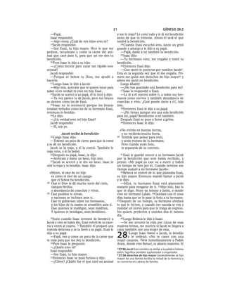 21                                     GÉNESIS 28:2
  —Papá.                                             y me lo trajo? Lo comí todo y le di mi bendición
  Isaac respondió:                                   antes de que tú vinieras. Ahora él será el que
  —Aquí estoy. ¿Cuál de mis hijos eres tú?           tendrá la bendición.
  19Jacob respondió:                                   34 Cuando Esaú escuchó esto, lanzó un gritó
  —Soy Esaú, tu hijo mayor. Hice lo que me           grande y amargo y le dijo a su papá:
pediste, recuéstate y come la carne del ani-           —Papá, dame a mí también tu bendición.
mal que cacé para ti, para que así me des tu           35Isaac dijo:
bendición.                                             —Tu hermano vino, me engañó y tomó tu
  20Pero Isaac le dijo a su hijo:                    bendición.
  —¿Como hiciste para cazar tan rápido este            36Entonces Esaú dijo:
animal?                                                —Con razón le pusieron por nombre Jacoba.
  Jacob respondió:                                   Esta es la segunda vez que él me engaña. Pri-
  —Porque el SEÑOR tu Dios, me ayudó a               mero me quitó mis derechos de hijo mayor b y
hacerlo.                                             ahora me quitó mi bendición.
  21Luego Isaac le dijo a Jacob:                       Luego añadió:
  —Hijo mío, acércate que te quiero tocar para         —¿No has guardado una bendición para mí?
saber si en verdad tú eres mi hijo Esaú.               37Isaac le respondió a Esaú:
  22Jacob se acercó a su papá, él lo tocó y dijo:      —Le di a él control sobre ti, a todos sus her-
  —Tu voz parece la de Jacob, pero tus brazos        manos como siervos y también abundancia de
se sienten como los de Esaú.                         cosechas y vino. ¿Qué puedo darte a ti?, hijo
  23Isaac no lo reconoció porque los brazos          mío.
estaban velludos como los de su hermano Esaú,          38Entonces Esaú le dijo a su papá:
entonces lo bendijo.                                   —¿No tienes aunque sea una sola bendición
  24Le dijo:                                         para mí, papá? Bendíceme a mí también.
  —¿En verdad eres mi hijo Esaú?                       Después Esaú se puso a llorar a gritos.
  Jacob respondió:                                     39Entonces Isaac le dijo:
  —Sí, soy yo.
                                                       «No vivirás en buenas tierras,
          Jacob recibe la bendición                     y no recibirás mucha lluvia.
  25Luego   Isaac dijo:                              40 Tendrás que pelear para vivir,
   —Tráeme un poco de carne para que la coma            y serás esclavo de tu hermano.
y te dé mi bendición.                                   Pero cuando estés listo,
   Jacob se la trajo, y él la comió. También le         te separarás de su control».
trajo vino, y él lo bebió.
   26Después su papá, Isaac, le dijo:                   41Esaú le guardó rencor a su hermano Jacob
   —Acércate y dame un beso, hijo mío.               por la bendición que este había recibido, y
   27Jacob se acercó y le dio un beso. Isaac le      pensó: «Mi papá ya casi va a morir y habrá
olió la ropa y lo bendijo. Isaac dijo:               un tiempo de luto por él. Cuando termine ese
                                                     tiempo mataré a mi hermano Jacob».
  «Miren, el olor de mi hijo                            42Rebeca se enteró de lo que planeaba Esaú,
   es como el olor de un campo                       su hijo mayor. Entonces mandó llamar a Jacob
   que el SEÑOR ha bendecido.                        y le dijo:
28 Que el Dios te dé mucho rocío del cielo,             —Mira, tu hermano Esaú está planeando
   campos fértiles                                   matarte para vengarse de ti. 43Hijo mío, haz lo
   y abundancia de cosechas y vinos.                 que te digo. Huye ya mismo a Jarán, a donde
29 Que pueblos te sirvan,                            vive mi hermano Labán. 44Quédate con él unos
   y naciones se inclinen ante ti.                   días hasta que se le pase la furia a tu hermano.
   Que tú gobiernes sobre tus hermanos,              45Después de un tiempo, tu hermano olvidará
   y los hijos de tu madre se arrodillen ante ti.    lo que le hiciste, y cuando eso suceda te voy a
   Que quienes te maldigan, sean malditos,           mandar un siervo para que te traiga de regreso.
   Y quienes te bendigan, sean benditos».            No quiero perderlos a ustedes dos el mismo
                                                     día.
   30Justo cuando Isaac terminó de bendecir a           46Luego Rebeca le dijo a Isaac:
Jacob y este se había ido, Esaú volvió de su cace-      —Se me arruinó la vida por causa de esas
ría y entró al cuarto. 31También él preparó una      mujeres hititas, me moriría si Jacob se llegara a
comida deliciosa y se la llevó a su papá. Esaú le    casar también con una mujer de esas.
dijo a su papá:
   —Papá, ven y come un poco de la carne que
te traje para que me des tu bendición.
                                                     28       1Luego Isaac llamó a Jacob, lo bendijo
                                                              y le ordenó: «No te cases con una
                                                     mujer cananea. 2Vete inmediatamente a Padán
   32Pero Isaac le preguntó:                         Aram, donde vive Betuel, tu abuelo materno. El
   —¿Quién eres tú?                                  a 27:36 Jacob Este nombre es similar a la palabra hebrea
   Esaú respondió:                                   talón. Significa también suplantador o engañador.
   —Soy Esaú, tu hijo mayor.                         b 27:36 derechos de hijo mayor Generalmente el hijo
   33Entonces Isaac se puso furioso y dijo:
                                                     mayor de una familia recibía la mitad de la herencia y
   —¿Cómo? ¿Quién fue el que cazó un animal          se convertía en cabeza de familia.
 