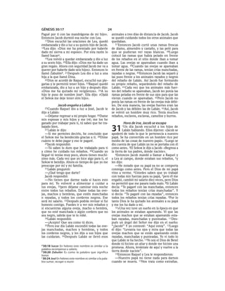 GÉNESIS 30:17                                          24
Pagué por ti con las mandrágoras de mi hijo».              animales a tres días de distancia de Jacob. Jacob
Entonces Jacob durmió esa noche con Lea.                   se quedó cuidando todos los otros animales que
   17Dios escuchó las oraciones de Lea, quedó              quedaban.
embarazada y dio a luz a su quinto hijo de Jacob.             37 Entonces Jacob cortó unas ramas frescas
18Lea dijo: «Dios me ha premiado por haberle               de álamo, almendro y castaño, y las peló para
dado mi sierva a mi esposo». Por esta razón lo             que se pudieran ver rayas blancas. 38Luego
llamó Isacara.                                             colocó las ramas que había pelado en frente
   19Lea volvió a quedar embarazada y dio a luz            de los rebaños en el sitio donde iban a tomar
a su sexto hijo. 20Ella dijo: «Dios me ha dado un          agua. Las ovejas se apareaban cuando iban a
gran regalo. Ahora con seguridad Jacob me va a             tomar agua. 39Cuando las ovejas se apareaban
querer por haberle dado seis hijos». Entonces lo           en frente de las ramas, tenían crías manchadas,
llamó Zabulónb. 21Después Lea dio a luz a una              rayadas o negras. 40Entonces Jacob las separó y
hija a la que llamó Dina.                                  las puso frente a los animales rayados y negros
   22Dios se acordó de Raquel, escuchó sus ple-            del rebaño de Labán. Así Jacob fue formando
garias y le permitió tener hijos. 23Raquel quedó           su propio rebaño, separándolo del rebaño de
embarazada, dio a luz a un hijo y después dijo:            Labán. 41Cada vez que los animales más fuer-
«Dios me ha quitado mi vergüenza». 24A su                  tes del rebaño se apareaban, Jacob les ponía las
hijo le puso de nombre Joséc. Ella dijo: «Ojalá            ramas peladas en frente de sus ojos para que las
el SEÑOR me deje tener otro hijo».                         vieran cuando se apareaban. 42Pero Jacob no
                                                           ponía las ramas en frente de las ovejas más débi-
             Jacob engaña a Labán                          les. De esta manera, las ovejas fuertes eran las
  25Cuando     Raquel dio a luz a José, Jacob le           de Jacob y las débiles las de Labán. 43Así, Jacob
dijo a Labán:                                              se volvió un hombre muy rico. Tenía muchos
   —Déjame regresar a mi propio hogar. 26Dame              rebaños, esclavos, esclavas, camellos y burros.
mis esposas y mis hijos y me iré; me los he
ganado por trabajar para ti, tú sabes que he tra-                  Hora de irse, Jacob se escapa
bajado bien.
   27 Labán le dijo:
   —Si me permites decirlo, he concluido que
                                                           31     1Un    día Jacob escuchó a los hijos de
                                                                    Labán hablando. Ellos dijeron: «Jacob se
                                                           apoderó de todo lo que le pertenecía a nuestro
el SEÑOR me ha bendecido gracias a ti. 28Dime              papá. Se ha convertido en un hombre rico por
cuánto te debo pagar y eso te pagaré.                      medio de las cosas de nuestro papá». 2Luego se
   29Jacob respondió:                                      dio cuenta de que Labán ya no se portaba con él
   —Tú sabes lo duro que he trabajado para ti              como antes. 3El SEÑOR le dijo a Jacob: «Regresa a
y cómo he cuidado tus rebaños. 30Cuando yo                 la tierra de tus padres, donde naciste».
llegué tú tenías muy poco, ahora tienes muchí-                4Entonces Jacob mandó a llamar a Raquel y
simo más. Cada vez que yo hice algo para ti, el            a Lea al campo, donde estaban sus rebaños, 5 y
SEÑOR te bendijo. Ahora es tiempo de que yo me             les dijo:
preocupe por mí y mi familia.                                 —He notado que su papá ya no se comporta
   31Labán preguntó:                                       conmigo como antes. Pero el Dios de mi papá
   —¿Qué tengo que darte?                                  vino a verme. 6Ustedes saben que yo trabajé
   Jacob respondió:                                        con todas mis fuerzas para su papá, 7pero él me
   —No tienes que darme nada si haces esto                 engañó, cambió mi salario diez veces, pero Dios
para mí. Yo volveré a alimentar y cuidar a                 no permitió que me pasara nada malo. 8Si Labán
tus ovejas, 32pero déjame caminar esta noche               decía: “Te pagaré con las manchadas, entonces
entre todos tus rebaños. Dame todas las ove-               todas los rebaños tenían crías manchadas”. Y
jas, machos y hembras, que estén manchadas                 si decía: “Te pagaré con las rayadas”, entonces
o rayadas, y todos los corderos negros. Ese                todos los rebaños tenían crías rayadas. 9Por lo
será mi salario. 33Después podrás revisar si fui           tanto Dios le ha quitado los animales a su papá
honesto contigo. Puedes ir a ver mis rebaños y             y me los ha dado a mí.
si encuentras alguna oveja, macho o hembra,                   10»Una vez tuve un sueño en la época en que
que no esté manchada o algún cordero que no                los animales se estaban apareando. Vi que las
sea negro, sabrás que te lo robé.                          ovejas machos que se estaban apareando esta-
   34Labán respondió:                                      ban rayadas, manchadas y punteadas. 11Des-
   —¡Acepto! Que sea como tú dices.                        pués un ángel del Señor me dijo en el sueño:
   35Pero ese día Labán escondió todas las ove-            “¡Jacob!” Y yo contesté: “Aquí estoy”. 12Luego
jas manchadas, machos y hembras, y todos                   él dijo: “Levanta tus ojos y mira que todas las
los corderos negros, y les dijo a sus hijos que            ovejas machos que se están apareando están
las cuidaran. 36Después Labán se llevó esos                rayadas, manchadas y punteadas. Yo vi todo lo
                                                           que Labán te ha hecho. 13Yo soy el Dios de Betel
a 30:18 Isacar En hebreo este nombre es similar a la
                                                           donde tú hiciste un altar y donde me hiciste una
                                                           promesa. Ahora, levántate de aquí y vuelve a la
palabra recompensa o salario.
b 30:20 Zabulón Es como la palabra que significa           tierra donde naciste”.
                                                              14Entonces Raquel y Lea le respondieron:
honor.
c 30:24 José En hebreo este nombre es similar a la pala-      —Nuestro papá no tiene nada para darnos
bra sumar, recoger o reunir.                               cuando se muera. 15Nos trata como extrañas.
 