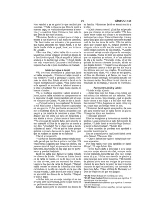 25                                       GÉNESIS 31:53
Nos vendió y ya se gastó lo que recibió por          su familia.  36Entonces  Jacob se enojó mucho y
nosotras. 16Toda la riqueza que Dios le quitó a      le dijo:
nuestro papá, en realidad nos pertenece a noso-         —¿Qué crimen cometí? ¿Cuál fue mi pecado
tros y a nuestros hijos. Entonces, haz todo lo       para que vinieras en mi persecución? 37 Ya bus-
que Dios te dijo que hicieras.                       caste entre todas mis cosas y no encontraste
   17 Entonces Jacob se preparó para el viaje y      nada que fuera tuyo. Si encontraste algo tráelo y
montó a sus mujeres y a sus hijos en camellos.       ponlo aquí para que nuestros parientes decidan
18Se llevó todos sus animales y las posesiones       cuál de los dos tiene la razón. 38En los veinte
que había adquirido en Padán Aram, y se fue          años que trabajé para ti, ningún cordero ni
hacia donde vivía su papá, Isaac, en la tierra       ninguna cabra recién nacida murió, y no me
de Canaán.                                           comí ningún carnero de tus rebaños. 39Cuando
   19En esos días, Labán había ido a cortar la       un animal salvaje mataba alguna de tus ovejas,
lana de sus ovejas y Raquel se robó los dioses de    yo la pagaba. Nunca te llevé un animal muerto
la familia de su papá. 20Jacob engañó a Labán el     que no repusiera yo mismo. A mí me robaban
arameo al no decirle que se iba, 21y huyó rápido     de día y de noche. 40Durante el día, el sol me
con todo lo que tenía. Cruzaron el río Éufrates y    quitaba la fuerza y durante la noche, el frío no
viajaron hacia la región montañosa de Galaad.        me dejaba dormir. 41Trabajé veinte años para ti.
                                                     Los primeros catorce lo hice por tus dos hijas y
           Labán persigue a Jacob                    los últimos seis por tus rebaños. Tú cambiaste
  22Al  tercer día le contaron a Labán que Jacob     mi salario diez veces. 42Si el Dios de mis padres,
se había escapado. 23Entonces Labán reunió a         el Dios de Abraham y el Temor de Isaaca no
sus hombres y salió a perseguir a Jacob. Des-        hubiera estado conmigo, me habrías echado con
pués de siete días, Labán alcanzó a Jacob en la      las manos vacías. Pero Dios vio mi tristeza y el
región montañosa de Galaad. 24Esa noche Dios         resultado de mi trabajo, y anoche te reprendió.
se le apareció en un sueño a Labán el arameo y
le dijo: «¡Cuidado! No le digas nada a Jacob, ni                Pacto entre Jacob y Labán
bueno ni malo».                                        43Labán    le dijo a Jacob:
   25A la mañana siguiente Labán alcanzó a              —Estas hijas son mis hijas, estos niños son
Jacob, quien había montado su campamento en          mis niños y los rebaños son mis rebaños. Todo
la montaña y Labán montó también allí el suyo        lo que ves es mío. Sin embargo, ¿qué les puedo
en el monte de Galaad. 26Labán le dijo a Jacob:      hacer ahora a mis hijas o a los hijos que ellas
   —¿Por qué huiste y me engañaste? Te llevaste      han tenido? 44Ven, hagamos un pacto entre tú y
a mis hijas como si fueran mujeres capturadas        yo, y que haya un testigo entre los dos.
en una guerra. 27¿Por qué huiste en secreto? Si         45Entonces Jacob agarró una piedra y la puso
me lo hubieras dicho te habría despedido con         ahí para mostrar que se había hecho un pacto.
alegría y con música de tambores y arpas. 28No       46Luego les dijo a sus hombres:
dejaste que les diera un beso de despedida a            —¡Recojan piedras!
mis nietos y nietas. ¡Fuiste tonto al hacer esto!       Ellos las recogieron y formaron un montón de
29Yo soy capaz de hacerte daño, pero anoche se       piedras. Luego comieron al lado del montón de
me apareció el Dios de tu papá en un sueño y         piedras. 47 Labán llamó a ese sitio Yegar Sadutab,
me dijo: “¡Cuidado! No le digas nada a Jacob,        y Jacob lo llamó Galaadc. 48Labán dijo:
ni bueno ni malo”. 30Yo sé que te fuiste porque         —Este montón de piedras nos ayudará a
quieres regresar a la casa de tu papá. Pero, ¿por    recordar nuestro pacto.
qué te robaste los dioses de mi familia?                Esta es la razón por la cual Jacob llamó a este
   31Jacob le respondió:                             sitio Galaad. 49Después dijo:
   —Me fui sin decirte nada porque estaba asus-         —Que el SEÑOR nos vigile el tiempo que este-
tado, pensé que me ibas a quitar a tus hijas. 32Si   mos separados.
encuentras a alguien que tenga tus dioses, esa          Por esta razón este sitio también se llamó
persona morirá. Aquí, en presencia de nuestros       Mizpad. 50Luego Labán dijo:
parientes, muéstrame si hay algo que te perte-          —Si les haces daño a mis hijas o si te casas
nezca y puedes llevártelo.                           con otra mujer además de ellas, aunque nadie
   Jacob no sabía que Raquel se había robado         te esté vigilando, recuerda que Dios es el testigo
los dioses de Labán. 33Entonces Labán buscó          entre tú y yo. 51Mira este montón de piedras y
en la carpa de Jacob, en la de Lea y en la de        esta roca que puse entre nosotros. 52El montón
las dos siervas, pero no encontró los dioses.        de piedras y esta roca son testigos de que nunca
Luego se fue para la carpa de Raquel. 34Raquel       cruzaré de aquí hacia tu lado y de que tú nunca
había tomado los dioses de la familia y los había    cruzarás de aquí hacia mi lado, con intención de
escondido en la silla de camello en la que ella      hacernos daño. 53Que el Dios de Abraham y el
estaba sentada. Labán buscó por toda la carpa y      Dios de Najor sea el que nos juzgue.
no encontró los dioses de su familia. 35Raquel       a 31:42 Temor de Isaac Un nombre para Dios.
le dijo al papá:                                     b 31:47 Yegar Saduta Palabra aramea que significa: El
   —Señor mío, no se enoje conmigo si no me          montón que sirve de testigo.
levanto ante su presencia, pero es que estoy en      c 31:47 Galaad Palabra hebrea que significa: El montón
mi período de menstruación.                          que sirve de testigo.
   Labán buscó pero no encontró los dioses de        d 31:49 Mizpa Este nombre significa torre de vigilancia.
 