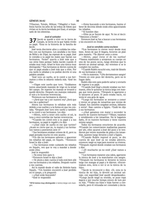 GÉNESIS 36:42                                       30
42Quenaz,   Temán, Mibzar,      43Magdiel e Iram.          —Estoy buscando a mis hermanos, hazme el
Estos fueron los jefes de las tribus de Edom que        favor de decirme dónde están ellos apacentando
vivían en la tierra heredada por Esaú, el antepa-       los rebaños.
sado de los edomitas.                                      17 El hombre dijo:
                                                           —Ellos ya se fueron de aquí. Yo los oí decir:
                 José el soñador                        “Vámonos a Dotán”.

37      1Jacob   se quedó a vivir en la tierra de
         Canaán, la tierra en la que había vivido
su papá. 2Esta es la historia de la familia de
                                                           Entonces José se fue a buscar a sus hermanos
                                                        y los encontró en Dotán.

Jacob.                                                            José es vendido como esclavo
   José tenía diecisiete años y cuidaba los reba-         18Los   hermanos lo vieron venir desde muy
ños con sus hermanos. Les ayudaba a los hijos           lejos. Antes de que él llegara, hicieron un plan
de Bilhá y de Zilpá, las esposas de su papá. José       para matarlo. 19Se dijeron unos a otros:
le contaba a su papá los males que hacían sus              —Miren, ¡aquí viene el de los sueños!
hermanos. 3Israel* quería a José más que a              20Vamos matémoslo y arrojemos su cuerpo en
sus otros hijos porque había nacido cuando él           uno de los pozos secos, luego diremos que lo
estaba muy viejo. Israel le hizo una túnica muy         devoró un animal salvaje. Así veremos si se le
distinguida.a 4Sus hermanos se dieron cuenta de         cumplen los sueños.
que su papá amaba a José más que a ellos. Por              21Cuando Rubén escuchó esto, trató de librarlo
esa razón lo odiaban y no podían decirle ni una         de sus hermanos y dijo:
palabra amable.                                            —No lo matemos. 22¡No derramemos sangre!
   5José tuvo un sueño, se lo contó a sus her-          Tírenlo en este pozo del desierto, pero no le
manos y ellos lo odiaron todavía más. 6José les         hagan daño.
dijo:                                                      Rubén dijo esto para poderlo salvar y enviarlo
   —Oigan este sueño que tuve. 7 Estábamos              de regreso a su papá.
juntos amarrando manojos de trigo en la mitad              23Cuando José llegó a donde estaban sus her-
del campo. De repente mi manojo se levantó y            manos, ellos le quitaron la túnica larga con man-
quedó derecho. Después sus manojos rodearon             gas que tenía puesta. 24Después lo agarraron y
el mío y le hicieron reverencias.                       lo lanzaron al pozo. El pozo estaba vacío, no
   8Entonces sus hermanos le dijeron:                   tenía ni una gota de agua.
   —¿Será que vas a ser nuestro rey? ¿Será que             25Luego los hermanos se sentaron a comer
nos vas a gobernar?                                     y vieron un grupo de ismaelitas que venían de
   Ahora sus hermanos lo odiaban aún más                Galaad. Sus camellos cargaban aromas, bálsamo
debido a sus sueños y a la forma en que los con-        y mirra*. Iban camino a Egipto. 26Judá les dijo
taba. 9Después José tuvo otro sueño y también           a sus hermanos:
se lo contó a sus hermanos. Les dijo:                      —¿Qué ganamos con matar y esconder la
   —Miren, volví a tener otro sueño: el sol, la         muerte de nuestro hermano? 27Mejor, vayamos
luna y once estrellas me hacían reverencias.            y vendámoslo a los ismaelitas. No le hagamos
   10Cuando les contó esto a su papá y a sus            daño, él es nuestro hermano y tiene nuestra
hermanos, su papá lo regañó y le dijo:                  misma sangre.
   —¿Qué clase de sueño es ese que tuviste?                Todos los hermanos estuvieron de acuerdo.
¿Acaso es cierto que yo, tu mamá y tus herma-           28Cuando los comerciantes madianitas pasaron
nos vamos a postrarnos ante ti?                         por ahí, ellos sacaron a José del pozo y lo ven-
   11Sus hermanos estaban celosos de él, pero su        dieron por veinte monedas de plata a los ismae-
papá pensaba mucho en este asunto.                      litas, quienes luego llevaron a José a Egipto.
   12Un día los hermanos salieron a apacentar              29Cuando Rubén regresó al pozo, se dio
los rebaños del papá, en Siquén. 13Entonces             cuenta de que José ya no estaba adentro,
Israel le dijo a José:                                  entonces rasgó su ropa para mostrar su tristeza.
   —Tus hermanos están cuidando los rebaños             30Después regresó donde estaban sus hermanos
en Siquén, ven que te voy a mandar a donde              y dijo:
están ellos.                                               —¡El muchacho ya no está! ¿Qué vamos a
   José le respondió:                                   hacer?
   —Ya estoy listo para ir.                                31Los hermanos mataron una cabra, agarraron
   14Entonces Israel le dijo a José:                    la túnica de José y la mancharon con sangre.
   —Ve ahora y date cuenta si todo está bien allá       32Después los hermanos le llevaron la túnica
con tus hermanos y los rebaños. Después vuelve          larga con mangas al papá y le dijeron: «Encon-
y me cuentas.                                           tramos esto, mira a ver si es la túnica de tu
   Así lo mandó desde el valle de Hebrón hasta          hijo».
Siquén. 15Un hombre encontró a José perdido                33Jacob la reconoció y dijo: «Sí, esta es la
en el campo, y le preguntó:                             túnica de mi hijo, lo devoró un animal sal-
   —¿Qué estás buscando?                                vaje; con seguridad José quedó despedazado».
   16José le respondió:                                 34Luego Jacob rasgó su vestido, se puso ropa
                                                        áspera y por mucho tiempo estuvo de luto por
a 37:3 túnica muy distinguida o túnica larga con man-   su hijo. 35Todos sus hijos e hijas fueron a con-
gas.                                                    solarlo, pero él rehusaba ser consolado y decía:
 