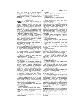 31                                       GÉNESIS 38:30
«Voy a estar de luto por mi hijo hasta el día en                Y ella dijo:
que me muera».a Así hizo duelo por su hijo.                     —Acepto sólo si me das algo en garantía
   36Mientras tanto, los madianitas vendieron a              mientras me mandas el cabrito.
José en Egipto, a Potifar, el capitán de la guardia             18Él le preguntó:
del faraón.                                                     —¿Qué quieres que te dé en garantía?
                                                                Ella respondió:
                    Judá y Tamar                                —Dame tu sello con el cordónc y el bastón

38       1Por  ese tiempo, Judá se apartó de sus
         hermanos y se fue a vivir a casa de un
hombre adulamita llamado Hirá. 2Allá Judá
                                                             que tienes en la mano.
                                                                Entonces él le dio esas cosas, tuvo relacio-
                                                             nes sexuales con ella y ella quedó embarazada.
conoció a la hija de un cananeo llamado Súa.                 19Después ella se levantó, se fue para su casa, se
Judá se casó y tuvo relaciones sexuales con ella.            quitó el velo, y se puso la ropa de viuda.
3Ella quedó embarazada y dio a luz a un hijo al                 20Después Judá mandó el cabrito con su
que llamó Er. 4Después volvió a quedar emba-                 amigo Hirá el adulamita para recuperar de la
razada y dio a luz a otro hijo al que llamó Onán.            mujer su sello, su cordón y su bastón, pero él no
5Luego dio a luz a otro hijo al que llamó Selá,              pudo encontrarla. 21Hirá le preguntó a la gente
cuando Judá estaba viviendo en Quezib.                       de ese lugar:
   6Judá le consiguió una esposa a su hijo mayor                —¿Dónde puedo encontrar a la prostituta
Er. Su nombre era Tamar. 7 Pero el SEÑOR no                  consagrada que estaba en Enayin sentada al
estaba muy contento con Er, el primer hijo de                lado del camino?
Judá, y entonces el SEÑOR hizo que se muriera.                  Pero ellos respondieron:
8Entonces Judá le dijo a Onán:                                  —Aquí nunca ha habido una prostituta
   —Ten relaciones sexuales con la esposa de tu              consagrada.
hermano muerto, cumple tu deber de cuñadob y                    22Entonces él regresó a donde estaba Judá
dale un hijo a tu hermano.                                   y le dijo:
   9Onán sabía que el hijo no iba a ser suyo y                  —No la pude encontrar. La gente de ese lugar
entonces, cada vez que tenía relaciones sexua-               me dijo: “Aquí nunca ha estado una prostituta
les con la esposa de su hermano, desperdiciaba               consagrada”.
su semen derramándolo en el suelo, para así                     23Después Judá dijo:
no darle hijos a su hermano. 10Eso que él hizo                  —Dejemos que se quede con mis cosas, no
no le agradó al SEÑOR, y por esa razón también               quiero que la gente se burle de mí. Tratamos de
hizo que se muriera. 11Entonces Judá le dijo a               llevarle su cabrito pero tú no la encontraste.
su nuera Tamar:                                                 24A los tres meses, alguien le contó a Judá:
   —Vuelve a la casa de tu papá y no te cases                   —Tu nuera Tamar ha actuado como una
hasta que crezca mi hijo Selá.                               prostituta, y como resultado de eso, quedó
   Judá temía que Selá también muriera como                  embarazada.
sus hermanos. Tamar se fue a vivir a la casa del                Entonces Judá dijo:
papá de ella.                                                   —Tráiganla y quémenla.
   12Después de un largo tiempo, la esposa de                   25Cuando la estaban sacando, ella le mandó
Judá, la hija de Súa, murió. Después de que Judá             un mensaje a su suegro:
terminó el luto, él y su amigo Hirá el adulamita                —El dueño de estas cosas fue el que me
fueron a Timnat donde vivían los hombres que                 embarazó. ¡Mírenlas! ¿De quién son este sello,
trasquilaban a sus ovejas. 13Alguien le dijo a               este cordón y este bastón?
Tamar: «Mira, tu suegro va a ir a Timnat a tras-                26Judá las reconoció y dijo:
quilar a sus ovejas». 14Entonces ella se quitó                  —Ella tiene razón; no le entregué a mi hijo
sus vestidos de viuda, se cubrió con un velo y               Selá como se lo había prometido.
se sentó en la entrada de Enayin, que quedaba                   Judá nunca más volvió a tener relaciones
en el camino a Timnat. Tamar sabía que Selá                  sexuales con Tamar.
ya había crecido y que a ella aún no le habían                  27Cuando llegó el momento en que ella diera
permitido casarse con él.                                    a luz, tuvo mellizos. 28Al momento de nacer,
   15Cuando Judá la vio, pensó que era una pros-             uno de ellos sacó la mano y ahí, la partera le ató
tituta porque tenía la cara cubierta. 16Judá se le           un cordón rojo. Ella dijo: «Este fue el que nació
acercó al lado del camino y, sin saber que ella              primero», 29pero él volvió a meter la mano
era su nuera, le pidió que tuvieran relaciones               y salió su hermano, entonces la partera dijo:
sexuales. Entonces ella le preguntó:                         «¡Qué abertura que has hecho tú mismo!» por
   —¿Qué me vas a dar por tener relaciones                   lo cual lo llamaron Faresd. 30Después salió su
sexuales contigo?                                            hermano, el que tenía el cordón rojo y por eso
   17Judá le respondió:                                      lo llamaron Zerae.
   —Voy a mandarte un cabrito de mi rebaño.
                                                             c 38:18 sello con el cordón El sello con el cordón era un
a 37:35 «Voy a estar [. . .] muera» Textualmente Iré         distintivo que servía como documento de identidad, se
lamentándome al Seol donde está mi hijo.                     usaba para marcar documentos legales u oficiales.
b 38:8 cumple tu deber de cuñado Si un hombre moría          d 38:29 Fares En hebreo este nombre es similar a la
sin haber tenido hijos, uno de los hermanos debía            palabra abertura.
casarse con la viuda, el hijo que ella tuviera se conside-   e 38:30 Zera En hebreo este nombre es similar a la pala-
raba hijo del difunto.                                       bra brillante.
 