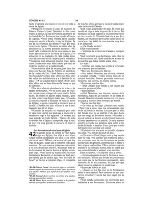 GÉNESIS 41:45                                        34
nadie levantará una mano ni un pie en toda la            de muchos otros, porque la escasez había alcan-
tierra de Egipto.                                        zado la tierra de Canaán.
   45Después el faraón le puso el nombre de                 6José era el gobernador del país. Él era el que
Zafenat Panea a a José. También le dio como              vendía el trigo a toda la gente de la tierra. Los
esposa a Asenat, la hija de Potifera, sacerdote de       hermanos de José llegaron y se postraron rostro
la ciudad de On. Entonces José quedó al frente           en tierra ante él. 7Cuando José vio a sus her-
de Egipto. 46José tenía treinta años cuando              manos, los reconoció pero actuó como si no los
empezó a servir al faraón, el rey de Egipto. Se          conociera. Les habló de una manera muy dura
fue de la presencia del faraón y viajó por toda          y les preguntó:
la tierra de Egipto. 47Durante los siete años de            —¿De dónde vienen?
abundancia, la tierra produjo bastante. 48Él                Ellos respondieron:
juntó todo el alimento de los siete años en que             —Venimos de la tierra de Canaán a comprar
hubo abundancia en la tierra de Egipto, y lo             comida.
almacenó en las ciudades. En cada ciudad alma-              8José reconoció a sus hermanos, pero ellos no
cenó el alimento de los campos que la rodeaban.          lo reconocieron a él. 9José también se acordó de
49Entonces José almacenó mucho trigo, tanto              los sueños que había tenido sobre ellos.
como la arena del mar. Había tanto que dejó de              Les dijo:
medirlo, porque no se podía medir.                          —Ustedes son espías, han venido a ver cuáles
   50Antes de los años de escasez, José tuvo dos         son nuestros puntos débiles.
hijos con Asenat, hija de Potifera el sacerdote             10Pero sus hermanos le dijeron:
de la ciudad de On. 51José llamó a su primer                —No, señor. Nosotros, sus siervos, vinimos
hijo Manasésb porque dijo: «Dios me hizo olvi-           a comprar comida. 11Todos somos hijos de un
dar todos mis sufrimientos y a la familia de mi          mismo hombre. Somos personas honestas.
papá». 52A su segundo hijo lo llamó Efraínc pues         Nosotros, sus siervos, no somos espías.
dijo: «Dios me ha dado hijos en la tierra en que            12Entonces José les dijo:
he sufrido».                                                —¡No! Ustedes han venido a ver cuáles son
   53Los siete años de abundancia en la tierra de        nuestros puntos débiles.
Egipto terminaron. 54Y los siete años de esca-              13Ellos dijeron:
sez comenzaron a llegar tal como José lo había              —¡No! Nosotros, sus siervos, somos doce
dicho. En todos los países había escasez, pero           hermanos, hijos de un hombre en la tierra de
en toda la tierra de Egipto había pan. 55Cuando          Canaán. Nuestro hermano menor está con nues-
la comida empezó a escasear en toda la tierra            tro papá, y nuestro otro hermano ya murió.
de Egipto, la gente comenzó a implorar pan al               14Luego José les dijo:
faraón. El faraón les dijo: «Vayan a ver a José,            —Es como yo les digo: ¡Ustedes son espías!
hagan lo que él les diga».                               15Pero voy a dejar que me demuestren que
   56Cuando la escasez se esparció por todo              están diciendo la verdad. Les juro por la vida
el país, José abrió sus bodegas y comenzó a              del faraón que no se podrán ir de aquí hasta
venderles trigo a los egipcios. La escasez era           que no venga su hermano menor. 16Manden a
muy grande en todo Egipto. 57Gente de todo               uno de ustedes a buscar a su hermano mientras
el mundo fue a Egipto a comprarle trigo a José,          el resto permanece en prisión. De esta manera
ya que era muy grande la escasez en todo el              pondré a prueba sus palabras para saber si me
mundo.                                                   están diciendo la verdad. Si no, ¡juro por la vida
                                                         del faraón que ustedes son espías!
      Los hermanos de José van a Egipto                     17 Entonces los encerró en prisión durante


42      1Cuando   Jacob se enteró de que había
        trigo en Egipto, les dijo a sus hijos:
«¿Qué hacen mirándose los unos a los otros
                                                         tres días. 18Al tercer día José les dijo:
                                                            —¡Yo temo a Dios! Hagan esto y les perdo-
                                                         naré la vida. 19Si ustedes son hombres hones-
sin hacer nada? 2Miren, me enteré de que hay             tos, entonces uno de sus hermanos se puede
trigo en Egipto. Vayan allá y compren trigo para         quedar aquí en prisión, mientras que el resto le
nosotros. De esa manera podremos sobrevivir              lleva trigo a sus familias. 20Pero entonces deben
y no nos dejaremos morir». 3Entonces diez de             traerme a su hermano menor, sólo así sabré que
los hermanos de José se fueron a Egipto a com-           me están diciendo la verdad, y no morirán.
prar trigo. 4Pero Jacob no mandó con sus otros              Ellos aceptaron. 21Se dijeron unos a otros:
hermanos a Benjamín, el hermano de José, por-               —Estamos pagando lo que le hicimos a nues-
que temía que le pasara algo. 5Así los hijos de          tro hermano. Vimos que estaba en problemas,
Israel* se fueron a comprar trigo, en compañía           nos rogó que le tuviéramos compasión, pero
                                                         nosotros no lo escuchamos. Es por eso que
                                                         ahora nosotros estamos en problemas.
a 41:45 Zafenat Panea Este nombre egipcio probable-         22Entonces Rubén les dijo:
mente significa conservador de vida, pero es similar        —¿Acaso no les dije que no le hiciéramos
a la palabra hebrea que significa el que explica cosas   daño al muchacho? Pero ustedes no me qui-
secretas.
b 41:51 Manasés Este nombre es similar a la palabra      sieron escuchar y ahora hay que pagar por su
hebrea que significa olvidar.                            sangre.
c 41:52 Efraín Este nombre es similar a la palabra          23José estaba utilizando un intérprete para
hebrea que significa doblemente fructífero.              hablarles a sus hermanos. Entonces ellos no
 