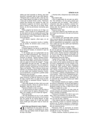 35                                  GÉNESIS 43:20
sabían que José entendía su idioma, pero José            —Vuelvan allá y cómprenos más comida para
escuchó y entendió todo lo que ellos dijeron.         todos.
24Después José se alejó de ellos y lloró de tris-        3Pero Judá le dijo:
teza. Luego regresó, les habló, se llevó a Simeón        —Pero el gobernador de ese país nos advir-
e hizo que lo ataran frente a ellos. 25Entonces       tió: “No volverán a ver mi cara a menos que
ordenó que llenaran sus costales de trigo. Los        su hermano esté con ustedes”. 4Sólo iremos a
hermanos le pagaron con dinero, pero José le          comprarte más trigo si mandas a nuestro her-
puso el dinero a cada uno en su costal. Final-        mano con nosotros. 5Pero si no lo mandas, no
mente, les dio las provisiones necesarias para        iremos allá. Ese hombre nos advirtió que no
el viaje.                                             regresáramos sin él.
   26Ellos cargaron los burros con el trigo y se         6Entonces Israel* dijo:
fueron. 27 Por la noche en el campamento, uno            —¿Por qué le dijeron a ese hombre que uste-
de ellos abrió uno de los costales para sacar trigo   des tenían otro hermano? ¿Por qué me hicieron
para los burros y encontró el dinero. Estaba ahí      ese mal?
en la boca del costal. 28Entonces les dijo a sus         7 Ellos respondieron:
otros hermanos:                                          —Ese hombre nos interrogó sobre nuestra
   —Mi dinero regresó. ¡Está aquí, en mi              vida y nuestra familia. Nos preguntó: “¿Su papá
costal!                                               todavía vive? ¿Tienen otro hermano?” Nosotros
   Todos ellos se asustaron mucho y tembla-           sólo le respondimos sus preguntas. ¿Como íba-
ron de miedo. Se miraron unos a otros y se            mos a saber que nos iba a pedir que trajéramos
dijeron:                                              a nuestro hermano?
   —¿Qué nos ha hecho Dios?                              8Después Judá le dijo a su papá, Israel:
   29Cuando llegaron a la casa de su papá Jacob,         —Manda al muchacho conmigo, déjanos ir
en la tierra de Canaán, le contaron lo que les        de una vez para que así tú, nosotros y nuestros
había pasado:                                         hijos, sobrevivamos. 9Yo mismo te garantizo que
   30—El hombre que es el gobernador de esa           estará a salvo. Puedes hacerme responsable de
tierra nos habló bruscamente. Nos encerró en          él. Si no te lo traigo de regreso, me puedes cul-
prisión como si fuéramos espías. 31Entonces           par toda la vida. 10Si no nos hubieras retrasado
nosotros le dijimos: “Somos hombres hones-            ya habríamos hecho dos viajes.
tos. No somos espías. 32Somos doce hermanos,             11Luego Israel, el papá, les dijo:
hijos del mismo papá. Uno ya murió y el menor            —Si así es como debe ser, entonces hagan
está con papá en la tierra de Canaán”. 33Luego        esto: tomen de los mejores productos de nues-
el gobernador del país nos dijo: “Yo sabré que        tra tierra, empáquenlos en sus costales y llé-
ustedes son gente honesta si uno de ustedes se        venselos de regalo a ese hombre. Empaquen
queda en prisión, mientras que el resto les lleva     un bálsamo, miel, perfume, mirra*, pistachos
trigo a sus familias. 34Pero entonces tienen que      y almendras. 12Lleven el doble de dinero, vuel-
traerme a su hermano menor, sólo así sabré que        van a llevar el dinero que encontraron en sus
no son espías sino hombres honestos. Enton-           costales. Probablemente fue un error. 13Lleven
ces les devolveré a su hermano y podrán andar         a su hermano y váyanse inmediatamente a ver
libremente por este país”.                            a ese hombre. 14Que el Dios Todopoderoso per-
   35Cuando desocuparon sus costales, cada her-       mita que ese hombre sea bueno con ustedes y
mano encontró su bolsa de dinero en su costal         los deje regresar con Simeón y Benjamín. De
de trigo. Cuando ellos y su papá vieron las bol-      lo contrario me invadirá la tristeza por haber
sas de dinero, se asustaron mucho. 36Jacob, el        perdido a mi hijo.
papá, les dijo:                                          15Los hombres tomaron sus regalos, el doble
   —Me están dejando sin hijos. José ya no está       del dinero y a Benjamín. Se fueron para Egipto y
y tampoco Simeón. Ahora se quieren llevar a           se presentaron ante José. 16Cuando José vio que
Benjamín. Todo está en mi contra.                     Benjamín estaba con ellos, le dijo al siervo que
   37 Entonces Rubén le dijo a su papá:               estaba encargado de su casa:
   —Te doy permiso de matar a mis dos hijos si           —Lleva a esos hombres a mi casa, mata un
no te vuelvo a traer de regreso a Benjamín. Con-      animal y prepara una comida porque ellos van a
fíalo a mi cuidado y yo te lo traeré de regreso.      comer conmigo al mediodía.
   38Pero Jacob dijo:                                    17 Entonces el hombre hizo todo lo que se le
   —Mi hijo Benjamín no va a ir con ustedes           dijo y llevó a los hombres a la casa de José.
porque su hermano está muerto y él es lo único           18Los hombres se asustaron porque los lleva-
que me queda de mi esposa Raquel. Si algo             ron a la casa de José, y dijeron:
malo le llegara a pasar en el viaje que deben            —Nos trajeron aquí por culpa del dinero que
hacer, harán que este pobre viejo se muera de         nos volvieron a meter en nuestros costales la
tristeza.                                             primera vez. Él quiere atacarnos y atraparnos,
                                                      nos va a convertir en sus esclavos y se va a que-
   Jacob deja que Benjamín vaya a Egipto              dar con nuestros burros.

43      1La  hambruna era muy grave en la tie-
         rra. 2Cuando se terminaron de comer
todo el trigo que habían traído de Egipto, Jacob
                                                         19Entonces ellos se acercaron al esclavo
                                                      encargado de la casa de José y le hablaron en la
                                                      entrada de la casa. 20Le dijeron:
les dijo a sus hijos:                                    —Señor, nosotros vinimos la primera vez a
 