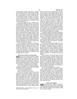 37                                     GÉNESIS 46:2
usted nos dijo a nosotros, sus siervos: “Tráigan-          Me convirtió como en un padre para el faraón,
melo y déjenme verlo”. 22Pero nosotros le diji-            señor de toda su casa y gobernador de toda la
mos: “El muchacho no puede alejarse del lado               tierra de Egipto. 9Vayan rápido a donde está mi
de su papá porque si lo hace su papá morirá”.              papá y cuéntenle que su hijo José le manda este
23Luego usted nos dijo a nosotros, sus siervos:            mensaje: “Dios me hizo gobernador de todo
“Si su hermano menor no viene con ustedes,                 Egipto. Ven sin demora a donde yo estoy. 10Vas
nunca me volverán a ver”. 24Entonces volvimos              a vivir en la tierra de Gosén, y van a estar junto
a donde vive nuestro papá y le contamos lo que             a mí, tú, tus hijos, tus nietos, tu ganado, tus
usted nos había dicho.                                     rebaños y todas tus posesiones. 11Allá, yo te
   25»Después papá nos dijo: “Vuelvan allá y               voy a cuidar para que ni tú, ni tu familia, ni los
compren más comida para todos”. 26Pero noso-               que estén contigo, pierdan todo lo que tienen,
tros le dijimos: “No podemos ir allá. Sólo iremos          ya que todavía quedan cinco años de escasez”.
si nuestro hermano menor va con nosotros. No               12Ahora ustedes y su hermano Benjamín saben
podemos verle la cara a ese hombre a menos que             que sí soy yo el que les está hablando. 13Enton-
nuestro hermano vaya con nosotros”. 27 Luego               ces cuéntenle a mi papá sobre el honor que
nuestro papá dijo: “Ustedes saben que mi esposa            recibí aquí en Egipto y de todo lo que han visto
dio a luz a dos de mis hijos. 28Uno de ellos me            aquí. Apúrense y tráiganme a mi papá.
dejó y lo despedazó un animal salvaje, nunca                  14Luego José abrazó a su hermano Benjamín y
más lo volví a ver. 29Si también se llevan a este          lloró. Benjamín también lloró mientras abrazaba
hijo y algo le llegara a pasar, este viejo moriría         a José. 15Después José besó a todos sus herma-
de tristeza”. 30Por lo tanto, si llego a regresar sin      nos y lloró a medida que los abrazaba. Después
mi hermano a donde está mi papá, y puesto que              de esto, sus hermanos comenzaron a hablarle.
él es tan importante para mi papá, 31cuando vea               16Al faraón le llegó la noticia de que los her-
que el muchacho no viene conmigo, morirá. Y                manos de José habían venido, lo cual les agradó
nosotros tendremos que enterrar a papá hecho               tanto al faraón como a sus ministros. 17 Entonces
un pobre viejo lleno de tristeza.                          el faraón le dijo a José:
   32»Yo le garanticé a papá que le llevaría de               —Diles a tus hermanos que hagan esto: “Car-
regreso al muchacho. Le dije: “Si no te lo traigo          guen sus burros con comida y vayan a la tierra
de regreso, puedes culparme toda la vida”. 33Por           de Canaán*. 18Después traigan a su papá y a
lo tanto, le ruego que me deje ser su esclavo a            sus familias. Yo les daré las mejores tierras de
cambio del muchacho, y deje que él se vaya                 Egipto, y comerán la mejor comida de la tierra”.
con sus otros hermanos. 34No puedo regresar                19Y ordénales esto: “Lleven carretas de Egipto
a donde está mi papá si el muchacho no está                para que traigan a sus mujeres e hijos. También
conmigo. Me daría miedo ver el sufrimiento que             traigan a su papá. 20No se preocupen si dejan
se apoderaría de mi papá».                                 allá sus posesiones. Les daremos lo mejor de
                                                           Egipto”.
     José se da a conocer a sus hermanos                      21Así lo hicieron los hijos de Israel. José les


45      1José  ya no se podía contener delante
         de todos los que estaban a su servicio,
entonces dijo: «¡Salgan todos de aquí!» Así que
                                                           dio carretas tal como lo ordenó el faraón, y tam-
                                                           bién les dio comida para el viaje. 22A cada uno le
                                                           dio una muda nueva de ropa, pero a Benjamín le
ninguno de sus siervos estaba allí cuando les              dio trescientas monedas de plata y cinco mudas
reveló su identidad a sus hermanos. 2Lloró tan             de ropa. 23A su papá le mandó diez burros car-
fuerte que todos los egipcios y la casa del faraón         gados con lo mejor que había en Egipto y diez
lo escucharon. 3José les dijo a sus hermanos:              burras cargadas con trigo, pan y comida para el
   —Yo soy José, ¿todavía está vivo mi papá?               viaje de su papá. 24José envió a sus hermanos, y
   Pero sus hermanos no le contestaron porque              ellos se fueron. José les dijo:
quedaron aterrados al estar frente a él. 4Enton-              —No se vayan peleando por el camino.
ces José les dijo a sus hermanos:                             25Se fueron de Egipto y llegaron a donde
   —Por favor, acérquense a mí.                            estaba su papá Jacob, en la tierra de Canaán.
   Ellos se acercaron y José les dijo:                     26Le dijeron: «José está vivo y está gobernando
   —Yo soy su hermano José, el que ustedes                 toda la tierra de Egipto». Él no supo qué hacer,
vendieron como esclavo a Egipto. 5No se pre-               no les creyó lo que le decían. 27 Ellos le conta-
ocupen ni se enojen con ustedes mismos por                 ron todo lo que José les había dicho. Y él vio
haberme vendido, pues Dios me mandó antes                  todas las carretas que José había mandado para
que ustedes para salvar vidas. 6Ya llevamos dos            llevarlo de regreso a Egipto. Entonces Jacob se
años de hambre en la tierra, y todavía quedan              puso contento y emocionado. 28Luego Israel*
otros cinco años sin que se pueda cosechar.                dijo: «Es suficiente, mi hijo José está vivo, iré a
7 Pero Dios me envió antes que ustedes para                verlo antes de morir».
asegurarse de que algunos de ustedes sobrevi-
van en la tierra, y permitirles que vivan de una                         Jacob se va a Egipto
manera extraordinaria.a 8Por lo tanto, no fue-
ron ustedes los que me enviaron aquí, fue Dios.            46      1Entonces  Israel* comenzó su viaje lle-
                                                                   vando todo lo que tenía. Cuando llegó
                                                           a Berseba, ofreció sacrificios al Dios de su papá
a 45:7 permitirles [. . .] extraordinaria o mantener con   Isaac. 2Mientras dormía, Dios le habló a Israel
vida a muchos sobrevivientes.                              en un sueño. Lo llamó:
 