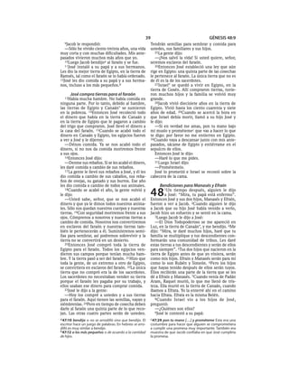 39                                     GÉNESIS 48:9
  9Jacob  le respondió:                                  Tendrán semillas para sembrar y comida para
   —Sólo he vivido ciento treinta años, una vida         ustedes, sus familiares y sus hijos.
muy corta y con muchas dificultades. Mis ante-              25La gente dijo:
pasados vivieron muchos más años que yo.                    —¡Nos salvó la vida! Si usted quiere, señor,
   10Luego Jacob bendijoa al faraón y se fue.            seremos esclavos del faraón.
   11José instaló a su papá y a sus hermanos.               26Entonces José estableció una ley que aún
Les dio la mejor tierra de Egipto, en la tierra de       rige en Egipto: una quinta parte de las cosechas
Ramsés, tal como el faraón se lo había ordenado.         le pertenece al faraón. La única tierra que no es
12José les dio comida a su papá y a sus herma-           de él es la de los sacerdotes.
nos, incluso a los más pequeños.b                           27Israel* se quedó a vivir en Egipto, en la
                                                         tierra de Gosén. Allí compraron tierras, tuvie-
      José compra tierras para el faraón                 ron muchos hijos y la familia se volvió muy
  13Había   mucha hambre. No había comida en             grande.
ninguna parte. Por lo tanto, debido al hambre,              28Jacob vivió diecisiete años en la tierra de
las tierras de Egipto y Canaán* se sumieron              Egipto. Vivió hasta los ciento cuarenta y siete
en la pobreza. 14Entonces José recolectó todo            años de edad. 29Cuando se acercó la hora en
el dinero que había en la tierra de Canaán y             que Israel debía morir, llamó a su hijo José y
en la tierra de Egipto que le pagaron a cambio           le dijo:
del trigo que compraron. José llevó el dinero a             —Si en verdad me amas, pon tu mano bajo
la casa del faraón. 15Cuando se acabó todo el            mi muslo y prométemec que vas a hacer lo que
dinero en Canaán y Egipto, los egipcios fueron           te digo: por favor no me entierres en Egipto.
a ver a José y le dijeron:                               30Cuando vaya a descansar junto con mis ante-
   —Dénos comida. Ya se nos acabó todo el                pasados, sácame de Egipto y entiérrame en el
dinero, si no nos da comida moriremos frente             sepulcro de ellos.
a sus ojos.                                                 Entonces José le dijo:
   16Entonces José dijo:                                    —Haré lo que me pides.
   —Denme sus rebaños. Si se les acabó el dinero,           31Luego Israel dijo:
les daré comida a cambio de sus rebaños.                    —Prométemelo.
   17 La gente le llevó sus rebaños a José, y él les        José lo prometió e Israel se recostó sobre la
dio comida a cambio de sus caballos, sus reba-           cabecera de la cama.
ños de ovejas, su ganado y sus burros. Ese año
les dio comida a cambio de todos sus animales.                Bendiciones para Manasés y Efraín
   18Cuando se acabó el año, la gente volvió y
le dijo:
   —Usted sabe, señor, que se nos acabó el
                                                         48      1Un    tiempo después, alguien le dijo
                                                                  a José: “Mira, tu papá está enfermo”.
                                                         Entonces José y sus dos hijos, Manasés y Efraín,
dinero y que ya le dimos todos nuestros anima-           fueron a ver a Jacob. 2Cuando alguien le dijo
les. Sólo nos quedan nuestros cuerpos y nuestras         a Jacob que su hijo José había venido a verlo,
tierras. 19Con seguridad moriremos frente a sus          Jacob hizo un esfuerzo y se sentó en la cama.
ojos. Cómprenos a nosotros y nuestras tierras a             3Luego Jacob le dijo a José:
cambio de comida. Nosotros nos convertiremos                —El Dios Todopoderoso se me apareció en
en esclavos del faraón y nuestras tierras tam-           Luz, en la tierra de Canaán*, y me bendijo. 4Me
bién le pertenecerán a él. Suminístrenos semi-           dijo: “Mira, te daré muchos hijos, haré que tu
llas para sembrar, así podremos sobrevivir y la          familia se multiplique y tus descendientes con-
tierra no se convertirá en un desierto.                  formarán una comunidad de tribus. Les daré
   20Entonces José compró toda la tierra de              estas tierras a tus descendientes y serán de ellos
Egipto para el faraón. Todos los egipcios ven-           para siempre”. 5Tus dos hijos que nacieron en la
dieron sus campos porque tenían mucha ham-               tierra de Egipto antes de que yo viniera, serán
bre. Y la tierra pasó a ser del faraón. 21Hizo que       como mis hijos. Efraín y Manasés serán para mí
toda la gente, de un extremo a otro de Egipto,           como lo son Rubén y Simeón. 6Pero los hijos
se convirtiera en esclavos del faraón. 22La única        que hayas tenido después de ellos serán tuyos.
tierra que no compró era la de los sacerdotes.           Ellos recibirán una parte de la tierra que se les
Los sacerdotes no necesitaban vender su tierra           dé a Efraín y Manasés. 7Cuando venía de Padán
porque el faraón les pagaba por su trabajo, y            Aram, Raquel murió, lo que me llenó de tris-
ellos usaban ese dinero para comprar comida.             teza. Ella murió en la tierra de Canaán, cuando
   23José le dijo a la gente:                            íbamos a Efrata. Yo la enterré ahí en el camino
   —Hoy los compré a ustedes y a sus tierras             hacia Efrata. Efrata es la misma Belén.
para el faraón. Aquí tienen las semillas, vayan y           8 Cuando Israel vio a los hijos de José,
siémbrenlas. 24Pero en tiempo de cosecha deben           preguntó:
darle al faraón una quinta parte de lo que reco-            —¿Quiénes son ellos?
jan. Las otras cuatro partes serán de ustedes.              9José le contestó a su papá:

a 47:10 bendijo o no se arrodilló sino que bendijo. El   c 47:29 pon tu mano [. . .] y prométeme Esta era una
escritor hace un juego de palabras. En hebreo se arro-   costumbre para hacer que alguien se comprometiera
dilló es muy similar a bendijo.                          a cumplir una promesa muy importante. También era
b 47:12 a los más pequeños o de acuerdo a la cantidad    muestra de que Jacob confiaba en que José cumpliría
de hijos.                                                la promesa.
 