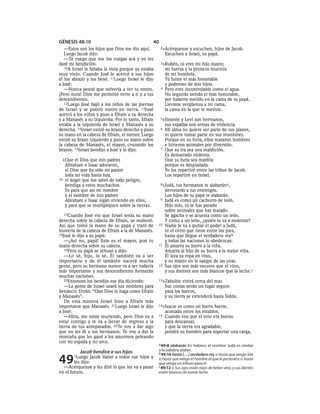 GÉNESIS 48:10                                     40
   —Estos son los hijos que Dios me dio aquí.          2»Acérquense    y escuchen, hijos de Jacob.
   Luego Jacob dijo:                                       Escuchen a Israel, su papá.
   —Te ruego que me los traigas acá y yo les
daré mi bendición.                                     3»Rubén,    tú eres mi hijo mayor,
   10A Israel le fallaba la vista porque ya estaba         mi fuerza y la primera muestra
muy viejo. Cuando José le acercó a sus hijos               de mi hombría.
él los abrazó y los besó. 11Luego Israel le dijo           Tú fuiste el más honorable
a José:                                                    y poderoso de mis hijos.
   —Nunca pensé que volvería a ver tu rostro.          4   Pero eres incontrolable como el agua.
¡Pero mira! Dios me permitió verte a ti y a tus            No seguirás siendo el más honorable,
descendientes.                                             por haberte metido en la cama de tu papá.
   12Luego José bajó a los niños de las piernas            Llevaste vergüenza a mi cama,
de Israel y se postró rostro en tierra. 13José             la cama en la que te metiste.
acercó a los niños y puso a Efraín a su derecha
y a Manasés a su izquierda. Por lo tanto, Efraín       5»Simeón     y Leví son hermanos,
estaba a la izquierda de Israel y Manasés a su             sus espadas son armas de violencia.
derecha. 14Israel estiró su brazo derecho y puso       6   Mi alma no quiere ser parte de sus planes,
su mano en la cabeza de Efraín, el menor. Luego            ni quiere tomar parte en sus reuniones.
estiró su brazo izquierdo y puso su mano sobre             Porque en su furia, ellos mataron hombres
la cabeza de Manasés, el mayor, cruzando los               e hirieron animales por diversión.
brazos. 15Israel bendijo a José y le dijo:             7   Que su ira sea una maldición.
                                                           Es demasiado violenta.
  «Que el Dios que mis padres                              Que su furia sea maldita
   Abraham e Isaac adoraron,                               porque es despiadada.
   el Dios que ha sido mi pastor                           Yo los repartiré entre las tribus de Jacob.
   toda mi vida hasta hoy,                                 Los repartiré en Israel.
16 el ángel que me salvó de todo peligro,
   bendiga a estos muchachos.                          8»Judá,   tus hermanos te alabarána,
   Es para que así mi nombre                               derrotarás a tus enemigos.
   y el nombre de mis padres                               Los hijos de tu papá te alabarán.
   Abraham e Isaac sigan viviendo en ellos,            9   Judá es como un cachorro de león.
   y para que se multipliquen sobre la tierra».            Hijo mío, tú te has parado
                                                           sobre animales que has matado.
   17Cuando José vio que Israel tenía su mano              Se agacha y se acuesta como un león.
derecha sobre la cabeza de Efraín, se molestó.             Y como a un león, ¿quién lo va a molestar?
Así que tomó la mano de su papá y trató de           10    Nadie le va a quitar el poder a Judá,
moverla de la cabeza de Efraín a la de Manasés.            ni el cetro que tiene entre los pies,
18José le dijo a su papá:                                  hasta que llegue el verdadero rey b
   —¡Así no, papá! Este es el mayor, pon tu                y todas las naciones lo obedezcan.
mano derecha sobre su cabeza.                        11    Él amarra su burro a la viña.
   19Pero su papá se rehusó y dijo:                        Amarra al hijo de su burra a la mejor viña.
   —Lo sé, hijo, lo sé. Él también va a ser                Él lava su ropa en vino,
importante y de él también nacerá mucha                    y su manto en la sangre de las uvas.
gente, pero su hermano menor va a ser todavía        12    Sus ojos son más oscuros que el vino,
más importante y sus descendientes formarán                y sus dientes son más blancos que la leche.c
muchas naciones.
   20Entonces los bendijo ese día diciendo:          13»Zabulón      vivirá cerca del mar.
   —La gente de Israel usará sus nombres para              Sus costas serán un lugar seguro
bendecir. Dirán: “Que Dios te haga como Efraín             para los barcos,
y Manasés”.                                                y su tierra se extenderá hasta Sidón.
   De esta manera Israel hizo a Efraín más
importante que Manasés. 21Luego Israel le dijo       14»Isacar    es como un burro fuerte,
a José:                                                    acostado entre los establos.
   —Mira, me estoy muriendo, pero Dios va a          15    Cuando vea que el sitio era bueno
estar contigo y te va a llevar de regreso a la             para descansar,
tierra de tus antepasados. 22Te voy a dar algo             y que la tierra era agradable,
que no les di a tus hermanos. Te voy a dar la              pondrá su hombro para soportar una carga,
montaña que les gané a los amorreos peleando
con mi espada y mi arco.
                                                     a 49:8 alabarán En hebreo, el nombre Judá es similar

           Jacob bendice a sus hijos                 a la palabra alabar.
                                                     b 49:10 hasta [. . .] verdadero rey o hasta que venga Siló

49      1Luego
        les dijo:
                  Jacob llamó a todos sus hijos y

  —Acérquense y les diré lo que les va a pasar
                                                     o hasta que venga el hombre al que le pertenece o hasta
                                                     que venga un tributo para él.
                                                     c 49:12 o Sus ojos están rojos de beber vino, y sus dientes
en el futuro.                                        están blancos de tomar leche.
 