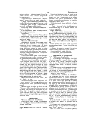 49                                      ÉXODO 11:10
de tus servidores y todas las casas de Egipto. Tus      22Entonces    Moisés extendió su mano hacia
padres y abuelos nunca han visto algo parecido        el cielo y una nube de oscuridad cubrió Egipto
en toda su vida”.                                     durante tres días. 23Las personas no se podían
   Luego Moisés dio media vuelta y dejó al            ver unas a otras y nadie se levantó de su lugar
faraón. 7 Los servidores del faraón le dijeron:       durante tres días. En cambio, todos los israelitas
   —¿Hasta cuándo va a causar problemas este          sí tenían luz en sus casas.
hombre? Deje libre a ese pueblo para que pueda           24El faraón mandó llamar a Moisés y Aarón
ir a adorar al SEÑOR su Dios. ¿Todavía no se da       y les dijo:
cuenta de que Egipto está destruido?                     —Vayan y adoren al SEÑOR. Sus hijos pueden
   8Entonces el faraón mandó llamar a Moisés y        acompañarlos pero no les permito llevarse sus
Aarón y les dijo:                                     ovejas ni su ganado.
   —Vayan a adorar al SEÑOR su Dios pero antes           25Pero Moisés dijo:
díganme quiénes van a ir.                                —Tienes que dejarnos llevar nuestros anima-
   9Moisés dijo:                                      les para que así tengamos con qué hacer sacrifi-
   —Vamos a ir todos nosotros. Vamos a llevar         cios al SEÑOR nuestro Dios. 26Lo llevaremos; no
a nuestros hijos, nuestras hijas, nuestras ovejas     vamos a dejar ni una sola cabeza de ganado. No
y nuestro ganado. Todos tenemos que celebrar          sabemos exactamente qué necesitamos llevar
la fiesta del SEÑOR.                                  para adorar al SEÑOR nuestro Dios, sólo sabre-
   10Entonces el faraón les dijo:                     mos con qué adorar al SEÑOR cuando lleguemos
   —Claramente se ve que tienen malas inten-          allá.
ciones. El SEÑOR realmente va a tener que estar          27 Pero el SEÑOR hizo que el faraón se pusiera
con ustedes si creen que voy a dejar ir de Egipto     terco y no los dejara ir. 28Luego el faraón le dijo
a todos con sus hijos. 11Los hombres pueden ir a      a Moisés:
adorar al SEÑOR ya que eso fue lo que me pidie-          —¡Lárgate de aquí y ten cuidado! ¡No vuelvas
ron desde el principio, pero no puede ir todo el      a venir a verme porque si lo haces morirás!
pueblo. Luego el faraón ordenó que echaran a             29Entonces Moisés le dijo al faraón:
Moisés y Aarón de su presencia. 12Después el             —Tienes razón, ¡no volveré a verte!
SEÑOR le dijo a Moisés:
   —Extiende tu brazo sobre Egipto para que                   La muerte de los hijos mayores
vengan las langostas y acaben con todas las plan-
tas que quedaron después de la granizada.
   13Entonces Moisés extendió su bastón sobre
                                                      11     1El  SEÑOR le dijo a Moisés:
                                                              —Voy a traer sólo una plaga más sobre
                                                      el faraón y su pueblo y después él los va a dejar
Egipto. Luego el SEÑOR hizo que todo el día y         ir. No sólo los va a dejar ir, sino que los va a
toda la noche soplara viento desde el oriente         echar de aquí. 2Diles a los israelitas, hombres
sobre el país. A la mañana siguiente, el viento       y mujeres, que le pidan a sus vecinos joyas de
del oriente había traído las langostas. 14Las lan-    oro y plata.
gostas invadieron todo Egipto y se quedaron ahí.         3El SEÑOR hizo que los egipcios fueran gene-
Nunca antes hubo, ni volverá a haber, tantas          rosos con los israelitas. Además, todos los egip-
langostas como las que hubo ese día. 15Cubrie-        cios, incluso los servidores del faraón ya consi-
ron la superficie de la tierra, haciéndola ver        deraban a Moisés como un gran hombre.
oscura. Se comieron todas las plantas y acaba-           4Moisés le dijo al faraón:
ron con todas las frutas y los árboles que había         —El SEÑOR dice: “Alrededor de la mediano-
dejado la granizada. No dejaron nada.                 che voy a pasar por todo Egipto, 5 y todos los
   16Rápidamente el faraón mandó llamar a Moi-        hijos mayores de todas las familias van a morir.
sés y Aarón y les dijo:                               Desde el hijo mayor del faraón que está sentado
   —Cometí un pecado contra el SEÑOR su Dios          en su trono, hasta el hijo mayor de la esclava
y contra ustedes. 17 Por favor, perdónenme esta       que trabaja en un molino. También morirá el
vez y pídanle al SEÑOR que se lleve esta plaga        hijo mayor de cada animal. 6En todo Egipto se
mortal.                                               gritará de dolor, como nunca antes se ha hecho
   18Moisés dejó al faraón y oró al SEÑOR.            ni se hará jamás, 7pero ni siquiera un perro le
19Entonces el SEÑOR creó un fuerte viento del         ladrará al pueblo de Israel. A los israelitas y a sus
occidente que se llevó las langostas y las echó       animales no les va a pasar nada. De esa manera
al Mar Rojoa. No quedó ni una sola langosta en        se van a dar cuenta de que el SEÑOR trata dife-
Egipto. 20Pero el SEÑOR hizo que el faraón vol-       rente a los egipcios que a los israelitas. 8Luego
viera a ponerse terco y no dejara que se fuera el     todos sus servidores van a venir a arrodillarse
pueblo de Israel.                                     ante mí y me dirán: ‘Váyanse ustedes y llévense
                                                      a todo su pueblo’. No me iré antes de que eso
                  La oscuridad                        suceda”.
  21Entonces  el SEÑOR le dijo a Moisés:                 Después Moisés se retiró muy enojado de
  —Extiende tu brazo hacia el cielo para que          la presencia del faraón. 9El SEÑOR le dijo a
haya sobre Egipto una oscuridad tan densa que         Moisés:
hasta se podrá tocar.                                    —El faraón no le prestó atención a lo que le
                                                      dijiste, para que así yo pudiera mostrar mi gran
a 10:19 Mar Rojo o mar de las Cañas. Ver 1 de Reyes   poder frente a Egipto.
9:26.                                                    10Esa es la razón por la cual Moisés y Aarón
 