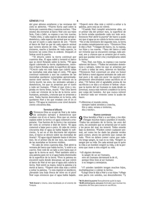 GÉNESIS 7:12                                              6
del gran abismo estallaron y las ventanas del                 12Esperó    siete días más y volvió a soltar a la
cielo se abrieron. 12Fuerte lluvia cayó sobre la              paloma, pero esta ya no volvió.
tierra por cuarenta días y cuarenta noches. 13Ese                13Cuando Noé cumplió seiscientos años, en
mismo día entraron al barco Noé con sus hijos                 el primer día del primer mes, la superficie de
Sem, Cam y Jafet, su esposa y sus tres nueras;                la tierra estaba quedando cada vez más seca.
14todos ellos, y cada especie de animal salvaje y             Entonces Noé abrió la puertab del barco y pudo
doméstico, cada especie de animal que se arras-               ver que el agua ya no cubría la tierra como antes.
tra por el suelo y cada especie de ave. 15Entró               14En el día veintisiete del segundo mes, la tierra
al barco de Noé un par de cada especie animal                 ya estaba completamente seca. 15Entonces Dios
que tuviera aliento de vida. 16Todos estos que                le dijo a Noé: 16«Salgan del barco, tú, tu esposa,
entraron, macho y hembra de toda especie, lo                  tus hijos y tus nueras. 17Saca del barco a todo
hicieron tal como Dios lo ordenó. Después el                  ser viviente que se encuentre contigo, todo ani-
SEÑOR cerró la puerta.                                        mal, ave y criatura que se arrastre por el suelo,
   17 El diluvio sobre la tierra continuó por                 para que puedan tener cría y multiplicarse sobre
cuarenta días. El agua subió y levantó el barco               la tierra».
que se elevó flotando sobre la tierra. 18El agua                 18Así, Noé, sus hijos, su esposa y sus nueras
siguió cubriendo la tierra rápidamente, mien-                 salieron del barco. 19Todos los animales domés-
tras el barco flotaba sobre la superficie del agua.           ticos y salvajes, todos los que se arrastran por
19Creció cada vez más hasta que cubrió todas                  el suelo y todas las aves, salieron en familias.
las montañas más altas bajo el cielo. 20El agua               20Entonces Noé construyó un altar en honor
continuó subiendo y aun las cumbres de las                    del SEÑOR y tomó algunos animales de cada ani-
montañas quedaron sumergidas aproximada-                      mal puro y de cada ave purac los quemó com-
mente siete metros. 21Todo ser viviente en la                 pletamente ofreciéndolos como sacrificio en el
tierra murió: las aves, los animales salvajes y               altar. 21El SEÑOR olió el agradable aroma de los
domésticos, los que se arrastran por el suelo                 sacrificios y se dijo a sí mismo el SEÑOR: «Aun-
y todo ser humano. 22Todo el que vivía y res-                 que la mente del ser humano es mala desde su
piraba en tierra firme, murió. 23Así Dios borró               juventud, nunca más volveré a maldecir la tierra
a todo ser viviente de la faz de la tierra: seres             por culpa del hombre. Así que nunca volveré
humanos, animales, criaturas que se arrastran y               a destruir todo ser viviente como lo acabo de
aves. Todos fueron destruidos en la tierra, sólo              hacer.
quedaron Noé y los que estaban con él en el
barco. 24El agua se mantuvo a ese nivel durante               22»Mientras   el mundo exista,
ciento cincuenta días.                                           siempre habrá siembra y cosecha,
                                                                 frío y calor, verano e invierno,
                Termina el diluvio                               día y noche».

8   1Entonces   Dios se ocupó de Noé y de todos
     los animales salvajes y domésticos que                                    Nuevo comienzo
estaban con él en el barco. Hizo que un viento
soplara sobre la tierra y el agua comenzó a eva-
porarse. 2Las fuentes de la tierra y las ventanas
                                                              9   1Dios  bendijo a Noé y a sus hijos, y les dijo:
                                                                   «Tengan muchos hijos y pueblen el mundo.
                                                              2Todos los animales de la tierra, las aves del
del cielo se cerraron y dejó de llover. 3El agua              cielo, los animales que se arrastran por el suelo
comenzó a bajar poco a poco. Al cabo de ciento                y los peces del mar, les temerá. Todos estarán
cincuenta días el agua ya había bajado lo sufi-               bajo su dominio. 3Pueden comer cualquier ani-
ciente, 4y así en el día diecisiete del séptimo               mal, así como les he dado las plantas verdes
mes, el barco se detuvo sobre las montañas de                 para comer, ahora les permito que coman de
Ararat a. 5El agua siguió bajando hasta el décimo             todo. 4Pero no deben comer carne que toda-
mes. En el primer día de ese mes, las cumbres                 vía tenga sangre, la cual es su vida. 5Exigiré su
de las montañas se hicieron visibles.                         sangre por su vida. De cada animal que le quite
   6Al cabo de otros cuarenta días, Noé abrió la              la vida a un hombre exigiré su vida, y de la per-
ventana del barco que había hecho, 7y soltó a un              sona que mate a otra exigiré su vida.
cuervo. Este voló de un lado a otro hasta que el
agua de la tierra se secó. 8Noé también soltó a                6»Si alguien derrama
una paloma para ver si el agua había disminuido                  la sangre de un ser humano,
de la superficie de la tierra. 9Pero la paloma no                otro ser humano derramará la de él,
encontró suelo donde descansar, así que volvió                   porque Dios hizo al ser humano
al barco de Noé al ver que el agua aún cubría la                 a su imagen y semejanza.
tierra. Noé estiró su mano, tomó la paloma y la
metió al barco. 10Esperó siete días más y volvió                7»Y ustedes también tengan muchos hijos,
a soltar la paloma, 11y esta regresó al atardecer,            multiplíquense y cubran la tierra».
¡llevando una hoja fresca de olivo en el pico!                  8Luego Dios le dijo a Noé y a sus hijos: 9«Hago
Noé supo entonces que el agua había bajado.                   este pacto con ustedes, sus descendientes 10 y

                                                              b 8:13 abrió la puerta Textualmente quitó la tapa.
a 8:4 Ararat o Urartu, área localizada en el oriente de       c 8:20 animal puro, ave pura Animales que reunían los
Turquía.                                                      requisitos de Dios para usarse en sacrificios.
 