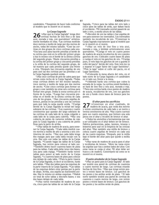 61                                    ÉXODO 27:11
candelabro. 40Asegúratede hacer todo conforme        Sagrada,  27cinco  para las tablas del otro lado y
al modelo que te mostré en el monte.                 cinco para las tablas de atrás, que daban hacia
                                                     el occidente. 28El travesaño central pasará de un
                La Carpa Sagrada                     lado a otro, a media altura de las tablas.

26      1»Haz   que la Carpa Sagrada* tenga diez
         cortinas hechas de lino fino y de lana
azul, morada y roja, con querubines* artística-
                                                        29»Recubre de oro las tablas y haz argollas de
                                                     oro para sostener los travesaños. Los travesaños
                                                     también los recubrirás de oro. 30Construye la
mente bordados en ellas. 2Las cortinas medirán       Carpa Sagrada exactamente igual al modelo que
doce metros y medio de largo por dos metros de       se te mostró en el monte.
ancho, todas del mismo tamaño. 3Cose las cor-           31»Haz un velo de lino fino y tela azul,
tinas en dos grupos de cinco cortinas cada uno.      morada y roja, y bórdale artísticamente unos
4Usa lana azul para hacerle presillas al borde de    querubines. 32Cuelga el velo en cuatro postes
la cortina que está en la orilla del primer grupo    de madera de acacia recubiertos de oro y ponles
y haz lo mismo con el borde de la última cortina     ganchos de oro. Colócales cuatro bases de plata
del segundo grupo. 5Hazle cincuenta presillas a      y cuelga el velo en los ganchos de oro. 33Cuelga
la cortina del primer grupo y cincuenta presillas    pues, el velo bajo los ganchos de oro y guarda el
a la orilla de la cortina del segundo grupo, de      cofre del pacto* detrás del velo. Este velo les va
tal manera que cada presilla quede una frente        a separar el Lugar Santo del Lugar Santísimo*.
a otra. 6Después haz cincuenta argollas de oro       34Pon la tapa* sobre el cofre del pacto, en el
para unir las dos cortinas por las presillas y así   Lugar Santísimo.
la Carpa Sagrada quedará unida.                         35»Colocarás la mesa afuera del velo, en el
   7»Haz once cortinas de pelo de cabra para que     lado norte de la Carpa Sagrada y el candelabro
sirvan como techo de la Carpa Sagrada. 8Todas        en el lado sur, frente a la mesa.
estas cortinas deben ser del mismo tamaño,              36»Además harás una cortina que cubra la
trece metros y medio de largo por dos metros         entrada de la carpa. La cortina estará bordada y
de ancho. 9Cose cinco cortinas para formar un        se hará de lino fino y tela azul, morada y roja.
grupo y cose también las otras seis cortinas para    37 Para esta cortina harás cinco postes de madera
formar otro grupo. Dobla la sexta cortina por el     de acacia, recubiertos de oro, con sus ganchos
frente de la carpa. 10Luego haz cincuenta pre-       de oro y funde cinco bases de bronce para los
sillas en el borde de la última cortina de cada      postes.
uno de los grupos. 11Haz cincuenta argollas de
bronce, ponlas en las presillas y une las cortinas             El altar para los sacrificios
para que toda la carpa quede unida. 12Cuelga
detrás de la Carpa Sagrada la mitad del largo
sobrante de las cortinas. 13Los cuarenta y cuatro
                                                     27      1 »Construye    un altar cuadrado, de
                                                             madera de acacia, que mida dos metros
                                                     y veinte centímetros de cada lado y un metro y
centímetros que quedan del largo sobrante de         treinta centímetros de alto. 2Haz cuatro cuernos
las cortinas de cada lado de la carpa colgarán a     para sus cuatro esquinas, que formen una sola
cada lado de la carpa para cubrirla. 14Haz una       pieza con el altar y recubre de bronce el altar.
cubierta de pieles de carneros teñidas de rojo          3»Todos los utensilios y herramientas que van
para la Carpa Sagrada y una cubierta de pieles       a ser utilizados en el altar deben ser de bronce.
finas para la parte de arriba.                       Fabrica portacenizas, palas, tazones, tenazas y
   15»Haz tablas de madera de acacia, para soste-    braseros para usar en la limpieza de las cenizas
ner la Carpa Sagrada. 16Cada tabla medirá cua-       del altar. 4Haz también una rejilla de bronce y
tro metros y medio de alto y sesenta y seis cen-     coloca cuatro argollas de bronce en cada una
tímetros de ancho. 17Haz que cada tabla tenga        de las cuatro esquinas. 5Después, pon la rejilla
dos espigas para que cada tabla encaje con la        bajo el borde del altar para que quede a media
otra. Haz esto con todas las tablas de la Carpa      altura.
Sagrada. 18Cuando hagas las tablas de la Carpa          6»Haz varas de madera de acacia para el altar
Sagrada, haz veinte para colocar al lado sur.        y recúbrelas de bronce. 7Mete las varas entre
19También debes hacer cuarenta bases de plata        las argollas que hay a ambos lados del altar. Con
para las tablas. Cada tabla debe tener dos bases;    estas varas se carga el altar. 8El altar debe ser
una para cada espiga. 20También harás veinte         hueco y de madera. Constrúyelo tal como se te
tablas para poner al lado norte de la Carpa          mostró en el monte.
Sagrada, 21y cuarenta bases de plata para colocar
dos debajo de cada tabla. 22Para la parte trasera       El patio alrededor de la Carpa Sagrada
de la Carpa Sagrada, es decir al occidente, harás      9»Haz  un patio para la Carpa Sagrada*. El lado
seis tablas. 23Haz dos tablas para las esquinas de   sur tendrá una pared de cortinas de cuarenta
la parte trasera de la Carpa Sagrada. 24Las tablas   y cuatro metros de largo. Las cortinas estarán
de las esquinas deben estar parejas por la parte     hechas de lino fino. 10Haz que tenga veinte pos-
de abajo. Arriba, una argolla las mantendrá uni-     tes y veinte bases de bronce. Los ganchos de
das. Haz lo mismo en ambas esquinas. 25Habrá         los postes y los anillos serán de plata. 11El lado
un total de ocho tablas y dieciséis bases; o sea     norte también tendrá una pared de cortinas de
dos bases debajo de cada tabla.                      cuarenta y cuatro metros de largo, con veinte
   26»Haz varios travesaños de madera de aca-        postes y veinte bases de bronce. Los ganchos de
cia, cinco para las tablas de un lado de la Carpa    los postes y los anillos serán de plata.
 