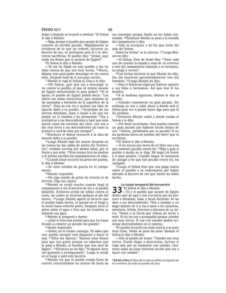 ÉXODO 32:7                                       66
beber y después se levantó a celebrar. 7 El SEÑOR    sus enemigos porque Aarón no los había con-
le dijo a Moisés:                                    trolado. 26Entonces Moisés se puso a la entrada
   —Baja, porque el pueblo que sacaste de Egipto     del campamento y dijo:
cometió un terrible pecado. 8Rápidamente se             —Que se acerquen a mí los que están del
olvidaron de lo que les ordené, hicieron un          lado del SEÑOR.
becerro de oro, se inclinaron ante él y le ofre-        Todos los levitas* se le unieron. 27 Luego Moi-
cieron sacrificios. El pueblo dijo: “¡Israel, aquí   sés les dijo:
están tus dioses que te sacaron de Egipto!”             —El SEÑOR, Dios de Israel dijo: “Tome cada
   9El SEÑOR le dijo a Moisés:                       uno de ustedes la espada y vaya de un extremo
   —Ya me he fijado en este pueblo y me he           a otro del campamento matando a su hermano,
dado cuenta de que son muy tercos. 10Ahora,          su amigo y vecino”.
déjame solo para poder descargar mi ira contra          28Los levitas hicieron lo que Moisés les dijo.
ellos. Después haré de ti una gran nación.           Ese día murieron aproximadamente tres mil
   11Moisés le rogó al SEÑOR su Dios y le dijo:      hombres. 29Luego Moisés les dijo:
   —Oh SEÑOR, ¿por qué vas a descargar tu               —Hoy el SEÑOR los eligió por haberse opuesto
ira contra tu pueblo, el que tú mismo sacaste        a sus hijos y hermanos. Así que hoy él los
de Egipto demostrando tu gran poder? 12Si lo         bendice.
haces, el pueblo de Egipto podría decir: “Los           30A la mañana siguiente, Moisés le dijo al
liberó con malas intenciones, para matarlos en       pueblo:
las montañas y borrarlos de la superficie de la         —Ustedes cometieron un gran pecado. Sin
tierra”. Deja ya esa ira y quítate esa idea de       embargo yo voy a subir ahora a donde está el
hacerle daño a tu pueblo. 13Acuérdate de tus         SEÑOR para ver si puedo hacer algo para que él
siervos Abraham, Isaac e Israel a los que les        los perdone.
juraste en tu nombre y les prometiste: “Voy a           31Entonces Moisés subió a donde estaba el
multiplicar a tus descendientes y haré que sean      SEÑOR y le dijo:
tantos como las estrellas del cielo. Les voy a          —Por favor escúchame. Este pueblo cometió
dar esta tierra a tus descendientes tal como lo      un gran pecado por haberse hecho dioses de
prometí y será de ellos por siempre”.                oro. 32Ahora, ¡perdónalos por su pecado! Si no
   14Entonces el SEÑOR renunció a la idea de         los perdonas borra mi nombre del libroa que tú
hacerle daño a su pueblo.                            escribiste.
   15Luego Moisés bajó del monte llevando en            33El SEÑOR le dijo a Moisés:
las manos las dos tablas de piedra del Testimo-         —A los únicos que borro de mi libro son a los
nio*, estaban escritas por ambos lados, por el       que cometen pecado contra mí. 34Baja y guía al
frente y por atrás. 16Dios mismo hizo las piedras    pueblo a donde yo te diga. Mi ángel irá frente
y él mismo escribió los mandamientos en ellas.       a ti para guiarte. Cuando llegue el momento
   17Cuando Josué escuchó los gritos del pueblo,     de castigar a los que han pecado contra mí, los
le dijo a Moisés:                                    castigaré.
   —Se oyen sonidos de guerra en el campa-              35Luego el SEÑOR hizo que una plaga cayera
mento.                                               sobre el pueblo y se enfermaron por haber
   18Moisés respondió:                               adorado al becerro de oro que Aarón les había
   —No oigo sonido de gritos de victoria ni de       hecho.
derrota. Oigo sus cantos.
   19Moisés se enojó mucho cuando llegó al                   La carpa temporal del encuentro
campamento y vio al becerro de oro y al pueblo
bailando. Entonces arrojó las tablas contra el
suelo, las cuales se hicieron pedazos al pie del
                                                     33         SEÑOR le dijo a Moisés:
                                                              1El
                                                             —Tú y el pueblo que sacaste de Egipto
                                                     deben salir de aquí e irse a la tierra que les pro-
monte. 20Luego Moisés agarró al becerro que          metí a Abraham, Isaac y Jacob diciendo: Se las
el pueblo había hecho, lo quemó en el fuego y        daré a sus descendientes. 2Voy a mandar a un
lo molió hasta volverlo polvo. Después roció el      ángel delante de ti y voy a sacar a los cananeos,
polvo sobre el agua e hizo que los israelitas se     amorreos, hititas, ferezeos y jebuseos de su tie-
tomaran esa agua.                                    rra. 3Vayan a la tierra que rebosa de leche y
   21Moisés le preguntó a Aarón:                     miel. Yo no los voy a acompañar porque ustedes
   —¿Qué te hizo este pueblo para que los hayas      son muy tercos. Si voy con ustedes podría ter-
llevado a cometer un pecado tan grande?              minar destruyéndolos en el camino.
   22Aarón respondió:                                   4El pueblo escuchó esa mala noticia y se puso
   —Señor, no te enojes conmigo. Tú sabes que        muy triste. Nadie se puso las joyas 5porque el
este pueblo siempre está dispuesto a hacer el        SEÑOR le dijo a Moisés:
mal. 23Ellos me dijeron: “Haznos unos dioses            —Dile al pueblo de Israel: “Ustedes son muy
para que nos guíen porque no sabemos qué             tercos. Puedo llegar a destruirlos, incluso si
le pasó a Moisés, el hombre que nos sacó de          viajo sólo por un momento con ustedes. Quí-
Egipto”. 24Entonces yo les dije: “Si alguien tiene   tense todas las joyas mientras decido qué voy a
oro quíteselo y entréguemelo”. Luego lo arrojé       hacer con ustedes”.
en el fuego y salió este becerro.
   25Moisés vio que el pueblo estaba fuera de        a 32:32 el libro El libro de la vida se refiere al registro de
control convirtiéndose en motivo de burla de         los nombres de todo el pueblo de Dios.
 