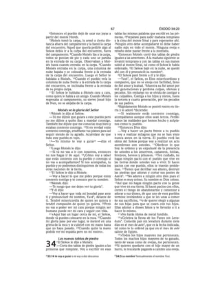 67                                   ÉXODO 34:20
  6Entonces   el pueblo dejó de usar sus joyas a   tablas las mismas palabras que escribí en las pri-
partir del monte Horeb.                            meras. 2Prepárate para subir mañana temprano
  7Moisés tomó la carpa, la armó a cierta dis-     a la cima del monte Sinaí y para esperarme ahí.
tancia afuera del campamento y la llamó la carpa   3Ningún otro debe acompañarte ni debe haber
del encuentro. Aquel que quería pedirle algo al    nadie más en todo el monte. Ninguna oveja o
SEÑOR debía ir a la carpa del encuentro, fuera     rebaño debe pastar frente a la montaña.
del campamento. 8Cuando Moisés iba a la carpa,        4Entonces Moisés cortó dos tablas de piedra
todos se ponían de pie y cada uno se paraba        iguales a las anteriores. A la mañana siguiente se
en la entrada de su carpa. Observaban a Moi-       levantó temprano y con las tablas en sus manos
sés hasta cuando entraba en la carpa. 9Cuando      subió al monte Sinaí, tal como el SEÑOR le había
Moisés entraba en la carpa, una columna de         ordenado. 5El SEÑOR bajó en la nube, se quedó
nube bajaba y se colocaba frente a la entrada      ahí con él y pronunció su nombreb.
de la carpa del encuentro. Luego el Señor le          6El SEÑOR pasó frente a él y le dijo:
hablaba a Moisés. 10Cuando el pueblo veía la          —YAVÉ*, el SEÑOR, es Dios misericordioso y
columna de nube frente a la entrada de la carpa    compasivo, que no se enoja con facilidad, lleno
del encuentro, se inclinaba frente a la entrada    de fiel amor y lealtad. 7Muestra su fiel amor por
de su propia carpa.                                mil generaciones y perdona culpas, ofensas y
  11El SEÑOR le hablaba a Moisés cara a cara,      pecados. Sin embargo no se olvida de castigar a
como quien le habla a un amigo. Cuando Moisés      los culpables. Castiga a los hijos y nietos, hasta
regresaba al campamento, su siervo Josué hijo      la tercera y cuarta generación, por los pecados
de Nun, no se alejaba de la carpa.                 de sus padres.
                                                      8Rápidamente Moisés se postró rostro en tie-
          Moisés ve la gloria del Señor            rra y lo adoró 9diciendo:
  12Moisés    le dijo al SEÑOR:                       —Si realmente estás contento conmigo,
   —Tú me dijiste que guiara a este pueblo pero    acompáñanos aunque ellos sean tercos. Perdó-
no me dijiste a quién ibas a mandar conmigo.       nanos las maldades que hemos hecho y acépta-
También me dijiste que me conocías muy bien y      nos como tu pueblo.
estabas contento conmigo. 13Si en verdad estás        10Entonces Dios dijo:
contento conmigo, enséñame tus planes para así        —Voy a hacer un pacto frente a tu pueblo
seguir siendo de tu agrado. Acuérdate de que       y voy a realizar milagros que no se han visto
todo este pueblo es tuyo.                          nunca antes en la tierra. El pueblo verá las
   14—Yo mismo te voy a guiar a —dijo el           obras del SEÑOR porque voy a realizar un acto
Señor.                                             asombroso con ustedes. 11Obedece lo que
   15Luego Moisés le dijo:                         hoy te ordeno y yo expulsaré de la presencia
   —Si tú no vas a ir con nosotros, entonces       de ustedes a los amorreos, cananeos, hititas,
no nos hagas ir de aquí. 16¿Cómo voy a saber       ferezeos, heveos y jebuseos. 12Ten cuidado, no
que estás contento con tu pueblo y conmigo si      hagas ningún pacto con el pueblo que vive en
no vas a acompañarnos? Si nos acompañas, tu        las tierras donde ustedes van a vivir. Si haces
pueblo y yo podremos distinguirnos de todas los    pactos con ese pueblo, ellos te traerán proble-
otras naciones de la tierra.                       mas. 13Tienes que derribar sus altares, destruir
   17 El SEÑOR le dijo a Moisés:                   las piedras que adoran y cortar sus postes de
   —Voy a hacer lo que me pides porque estoy       Aserá*. 14No adores a ningún otro dios pues el
contento contigo y te conozco por tu nombre.       SEÑOR es muy celoso. Su nombre es Dios celoso.
   18Moisés dijo:                                  15Así que no hagas ningún pacto con la gente
   —Te ruego que me dejes ver tu gloria*.          que vive en esa tierra. Si haces pactos con ellos,
   19Y él dijo:                                    corres el riesgo de abandonarme y comenzar a
   —Voy a hacer que toda mi bondad pase ante       adorar a sus dioses, de que uno de esos pueblos
ti y pronunciaré mi nombre, YAVÉ*, delante de      termine invitándote a que te les unas a comer
ti. Tendré misericordia de quien yo quiera y       de sus sacrificios, 16o de querer elegir a algunas
tendré compasión de quien yo quiera. 20Pero        de sus hijas para que se casen con tus hijos.
no vas a poder ver mi cara porque ningún ser       Ellas adoran a dioses falsos y te llevarán a ti a
humano puede ver mi cara y seguir con vida.        hacer lo mismo.
   21»Aquí hay un lugar cerca de mí, el SEÑOR,        17»No harás ídolos de metal fundido.
donde tú puedes colocarte en la roca. 22Cuando        18»Celebra la fiesta de los Panes sin Leva-
mi gloria pase por ese lugar, te meteré en una     dura*. Comerás pan sin levadura durante siete
grieta de la roca y te cubriré con mi mano hasta   días en el mes de aviv*, que es la fecha indicada,
que yo haya pasado. 23Cuando quite la mano         tal como te lo ordené ya que en el mes de aviv
podrás ver mi espalda pero no mi rostro».          saliste de Egipto.
                                                      19»Todos los hijos mayores me pertenecen.
          Las nuevas tablas de piedra              Todos los machos hijos mayores de tu ganado,

34        SEÑOR le dijo a Moisés:
         1El
       —Corta dos tablas de piedra iguales a las
primeras que rompiste. Voy a escribir en esas
                                                   tanto de vacas como de ovejas, me pertenecen.
                                                   20Si quieres quedarte con el hijo mayor de un
                                                   burro, lo rescatarás pagando a cambio una oveja.
a 33:14 te voy a guiar o te voy a dar descanso.    b 34:5 su nombre Textualmente el nombre YAVÉ.
 