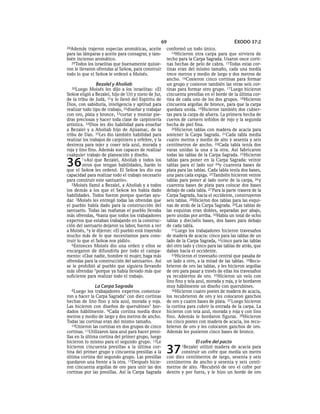 69                                       ÉXODO 37:2
28Además    trajeron especias aromáticas, aceite      conformó un todo único.
para las lámparas y aceite para consagrar, y tam-        14Hicieron otra carpa para que sirviera de
bién incienso aromático.                              techo para la Carpa Sagrada. Usaron once corti-
  29Todos los israelitas que buenamente quisie-       nas hechas de pelo de cabra. 15Todas estas cor-
ron le llevaron ofrendas al SEÑOR, para construir     tinas eran del mismo tamaño, cada una medía
todo lo que el SEÑOR le ordenó a Moisés.              trece metros y medio de largo y dos metros de
                                                      ancho. 16Cosieron cinco cortinas para formar
               Bezalel y Aholiab                      un grupo y cosieron también las otras seis cor-
  30Luego    Moisés les dijo a los israelitas: «El    tinas para formar otro grupo. 17 Luego hicieron
SEÑOR eligió a Bezalel, hijo de Uri y nieto de Jur,   cincuenta presillas en el borde de la última cor-
de la tribu de Judá, 31y lo llenó del Espíritu de     tina de cada uno de los dos grupos. 18Hicieron
Dios, con sabiduría, inteligencia y aptitud para      cincuenta argollas de bronce, para que la carpa
realizar todo tipo de trabajo, 32diseñar y trabajar   quedara unida. 19Hicieron también dos cubier-
con oro, plata y bronce, 33cortar y montar pie-       tas para la carpa de afuera. La primera hecha de
dras preciosas y hacer toda clase de carpintería      cueros de carnero teñidos de rojo y la segunda
artística. 34Dios les dio habilidad para enseñar      hecha de piel fina.
a Bezalel y a Aholiab hijo de Ajisamac, de la            20Hicieron tablas con madera de acacia para
tribu de Dan. 35Les dio también habilidad para        sostener la Carpa Sagrada. 21Cada tabla medía
realizar los trabajos de carpintero y orfebre, y la   cuatro metros y medio de alto y sesenta y seis
destreza para tejer y coser tela azul, morada y       centímetros de ancho. 22Cada tabla tenía dos
roja y lino fino. Además son capaces de realizar      varas unidas la una a la otra. Así fabricaron
cualquier trabajo de planeación y diseño.             todas las tablas de la Carpa Sagrada. 23Hicieron

36       1»Así que Bezalel, Aholiab y todos los
         otros que tengan habilidades, harán lo
que el SEÑOR les ordenó. El SEÑOR les dio esa
                                                      tablas para poner en la Carpa Sagrada: veinte
                                                      tablas para el lado sur 24y cuarenta bases de
                                                      plata para las tablas. Cada tabla tenía dos bases,
capacidad para realizar todo el trabajo necesario     una para cada espiga. 25También hicieron veinte
para construir este santuario».                       tablas para poner al lado norte de la carpa, 26 y
   2Moisés llamó a Bezalel, a Aholiab y a todos       cuarenta bases de plata para colocar dos bases
los demás a los que el SEÑOR les había dado           debajo de cada tabla. 27 Para la parte trasera de la
habilidades. Todos fueron porque querían ayu-         Carpa Sagrada, hacia el occidente, construyeron
dar. 3Moisés les entregó todas las ofrendas que       seis tablas. 28Hicieron dos tablas para las esqui-
el pueblo había dado para la construcción del         nas de atrás de la Carpa Sagrada. 29Las tablas de
santuario. Todas las mañanas el pueblo llevaba        las esquinas eran dobles, separadas por abajo,
más ofrendas, 4hasta que todos los trabajadores       pero unidas por arriba. 30Había un total de ocho
expertos que estaban trabajando en la construc-       tablas y dieciséis bases, dos bases para debajo
ción del santuario dejaron su labor, fueron a ver     de cada tabla.
a Moisés, 5 y le dijeron: «El pueblo está trayendo       31Luego los trabajadores hicieron travesaños
mucho más de lo que necesitamos para cons-            de madera de acacia: cinco para las tablas de un
truir lo que el SEÑOR nos pidió».                     lado de la Carpa Sagrada, 32cinco para las tablas
   6Entonces Moisés dio una orden y ellos se          del otro lado y cinco para las tablas de atrás, que
encargaron de difundirla por todo el campa-           daban hacia el occidente.
mento: «Que nadie, hombre ni mujer, haga más             33Hicieron el travesaño central que pasaba de
ofrendas para la construcción del santuario». Así     un lado a otro, a la mitad de las tablas. 34Recu-
se le prohibió al pueblo que siguiera llevando        brieron de oro las tablas, y les hicieron argollas
más ofrendas 7porque ya había llevado más que         de oro para pasar a través de ellas los travesaños
suficiente para realizar todo el trabajo.             ya recubiertos de oro. 35Hicieron un velo con
                                                      lino fino y tela azul, morada y roja, y le bordaron
               La Carpa Sagrada                       muy hábilmente un diseño con querubines.
  8Luego    los trabajadores expertos comenza-           36Hicieron cuatro postes de madera de acacia,
ron a hacer la Carpa Sagrada* con diez cortinas       los recubrieron de oro y les colocaron ganchos
hechas de lino fino y tela azul, morada y roja.       de oro y cuatro bases de plata. 37 Luego hicieron
Las hicieron con diseños de querubines* bor-          la cortina para cubrir la entrada de la carpa. La
dados hábilmente. 9Cada cortina medía doce            hicieron con tela azul, morada y roja y con lino
metros y medio de largo y dos metros de ancho.        fino. Además le bordaron figuras. 38Hicieron
Todas las cortinas eran del mismo tamaño.             los cinco postes con madera de acacia, los recu-
   10Unieron las cortinas en dos grupos de cinco      brieron de oro y les colocaron ganchos de oro.
cortinas. 11Utilizaron lana azul para hacer presi-    Además les pusieron cinco bases de bronce.
llas en la última cortina del primer grupo, luego
hicieron lo mismo para el segundo grupo. 12Le                         El cofre del pacto
hicieron cincuenta presillas a la última cor-
tina del primer grupo y cincuenta presillas a la
última cortina del segundo grupo. Las presillas
                                                      37      1Bezalelutilizó madera de acacia para
                                                             construir un cofre que medía un metro
                                                      con diez centímetros de largo, sesenta y seis
quedaron una frente a la otra. 13Después hicie-       centímetros de ancho y sesenta y seis centí-
ron cincuenta argollas de oro para unir las dos       metros de alto. 2Recubrió de oro el cofre por
cortinas por las presillas. Así la Carpa Sagrada      dentro y por fuera, y le hizo un borde de oro
 