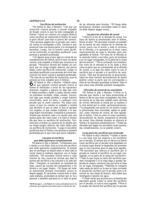 LEVÍTICO 5:14                                          76
         Sacrificios de restitución                        de las ofrendas para festejar. 13El fuego debe
  14El   SEÑOR le dijo a Moisés: 15«El que sin             permanecer siempre encendido sobre el altar;
intención cometa pecado y resulte culpable                 no debe dejarse apagar nunca.
de fraude contra lo que ha sido consagrado al
SEÑOR,a traerá un carnero sin ningún defecto                        Ley para las ofrendas de cereal
como sacrificio de restitución al SEÑOR. Se usará            14»Esta   es la ley de la ofrenda de cereal. Los
el peso oficial* para fijar el precio del carnero.         hijos de Aarón la presentarán ante el SEÑOR,
16Esa persona pagará por el pecado que come-               frente al altar 15El sacerdote tomará un puñado
tió contra lo consagrado a Dios. Llevará lo que            de la harina de alta calidad de la ofrenda de
prometió más una quinta parte y lo entregará al            cereal, junto con el aceite y todo el incienso
sacerdote. Luego, con el carnero como sacrifi-             de la ofrenda, y lo quemará en el altar, como
cio de restitución, el sacerdote purificará* a esa         representación de toda la ofrenda, para olor
persona y quedará perdonada.                               agradable al SEÑOR. 16El resto de la ofrenda se
   17»Si alguien peca y hace algo en contra de los         la comerán Aarón y sus hijos, pero sin levadura
mandamientos del SEÑOR, pero lo hace sin darse             y en un lugar consagrado, en el patio de la carpa
cuenta, será culpable y tendrá que reconocer su            del encuentro*. 17 No lo cocinarán con levadura.
pecado. 18Entonces llevará del rebaño un car-              Ese resto de la ofrenda se lo he dado a ellos
nero que no tenga ningún defecto, del precio               como la parte que les corresponde de la ofrenda
fijado, como sacrificio de restitución. Luego, el          de cereal, y es algo tan santo como lo son el
sacerdote purificará a esa persona del error que           sacrificio por el pecado y el sacrificio de resti-
cometió sin darse cuenta y quedará perdonada.              tución. 18Así que de generación en generación,
19Se trata de un sacrificio de restitución, pues la        todos los hijos varones descendientes de Aarón
persona se hizo culpable ante el SEÑOR».                   podrán comer la parte que les corresponde a

6    1El SEÑOR le dijo a Moisés: 2«Habrá casos
     en que alguien cometa pecado contra el
SEÑOR al defraudar a otros de las siguientes
                                                           ellos de las ofrendas quemadas al SEÑOR. Todo lo
                                                           que toque esas ofrendas quedará consagrado».

maneras: engañar a alguien en algo que este                    Ofrendas de cereal de los sacerdotes
le había prestado o dado a cuidar, mentir sobre              19El  SEÑOR le dijo a Moisés: 20«Esta es la
un préstamo recibido, robar, estafar, 3encon-              ofrenda que Aarón y sus hijos presentarán al
trar algo que estaba perdido y negar haberlo               SEÑOR el día en que sean consagrados: dos kilos
encontrado, jurar en falso, o cualquier otro               de harina de la más alta calidad como ofrenda
pecado que se suele cometer. 4En todos esos                de cereal, ofrecerán la mitad por la mañana y
casos, el que los comete es culpable y tendrá              la otra mitad por la tarde, permanentemente.
que devolver lo que se robó, lo que se apropió             21La prepararán con aceite en un sartén y luego
con engaño, lo que estaba cuidando o lo que                la presentarán bien mezclada, tajada en peda-
negó haber encontrado; 5cumplirá el juramento.             zos, como ofrenda de cereal, de olor agrada-
Tendrá que devolver todo a su dueño más una                ble al SEÑOR. 22Así es como el sumo sacerdote,
quinta parte del valor total, y lo hará el mismo           descendiente de Aarón, preparará la ofrenda
día que lleve su sacrificio de restitución. 6Lle-          de cereal. Esta ofrenda siempre se ofrecerá al
vará ante el SEÑOR un carnero de su rebaño que             SEÑOR y se quemará completamente. 23Todas las
no tenga ningún defecto, del valor fijado para             ofrendas que hagan los sacerdotes serán quema-
un sacrificio de restitución. 7 Luego el sacerdote         das completamente, no se podrán comer».
purificará ante el SEÑOR a esa persona y quedará
perdonada por lo que hizo que fuera culpable».                La ley para los sacrificios por el pecado
                                                             24El SEÑOR le dijo a Moisés: 25«Dales a Aarón
            Ley para el sacrificio                         y a sus hijos esta ley respecto a los sacrificios
     que debe quemarse completamente                       por el pecado. El animal que se ofrezca al SEÑOR
   8El SEÑOR le dijo a Moisés: 9«Ordénales esto            como sacrificio por el pecado será degollado en
a Aarón y a sus hijos: Esta es la ley del sacrificio       el mismo lugar donde se degüellan los animales
que debe quemarse completamente. El animal                 que se van a quemar, pues es algo muy sagrado.
que se sacrifique se dejará sobre el altar toda la         26El sacerdote que ofrezca el sacrificio por el
noche hasta la mañana siguiente con el fuego               pecado se comerá el sacrificio en un lugar con-
ardiendo. 10El sacerdote vestirá túnica y ropa             sagrado, en el patio de la carpa del encuentro*.
interior de lino, sacará las cenizas que dejó la           27 Todo lo que toque la carne del sacrificio que-
quema del sacrificio y las colocará a un lado del          dará consagrado y si la ropa llega a quedar sal-
altar. 11Después, el sacerdote se cambiará de              picada de sangre, entonces hay que lavar la ropa
ropa, sacará las cenizas del campamento y las              en un lugar consagrado. 28Además se romperá
llevará a un lugar limpio. 12El fuego del altar            toda vasija de barro en la que se haya cocinado
se mantendrá siempre encendido, nunca se                   el animal del sacrificio por el pecado, pero si se
dejará apagar. El sacerdote echará leña al altar           cocinó en una vasija de bronce, sólo habrá que
cada mañana, acomodará al animal que se va a               restregarla y lavarla con agua.
quemar y también quemará en el altar la grasa                 29»Todo varón que pertenezca a la familia del
                                                           sacerdote puede comer la carne del sacrificio
a 5:15 lo que [. . .] al SEÑOR Se trata probablemente de   por el pecado, el cual es muy sagrado. 30Pero si
ofrendas que alguien prometió pero se olvidó de dar.       la sangre del animal del sacrificio por el pecado
 
