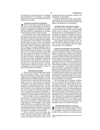 77                                       LEVÍTICO 8:2
fue llevada a la carpa del encuentro y empleada        ofrenda para festejar presentada al SEÑOR, será
para purificación en el santuario, no se podrá         separado de la comunidad.*
comer la carne, sino que el sacrificio tendrá que         21»Quien toque algo impuro, ya sea impu-
quemarse en el fuego.                                  reza humana, de animal o de algo repugnante, y
                                                       luego coma carne de la ofrenda para festejar del
     Ley para el sacrificio de restitución             SEÑOR, será apartado de la comunidad».

7   1»Esta  es la ley para el sacrificio de restitu-
    ción, el cual es muy sagrado. 2El animal del
sacrificio de restitución se degollará en el lugar
                                                           Prohibición de comer grasa y sangre
                                                         22El  SEÑOR le dijo a Moisés: 23«Diles a los
donde se degüellan los animales del sacrificio         israelitas: Ustedes no comerán grasa de ganado
que debe quemarse completamente y su sangre            vacuno, ovino ni caprino, 24y a la grasa de un
se derramará por todos los lados del altar.            animal que murió o fue despedazado por anima-
   3»Se tendrá que ofrecer toda la grasa del ani-      les salvajes se le puede dar cualquier uso que no
mal, la de la cola y la que cubre las vísceras, 4los   sea servir como alimento. 25El que coma la grasa
dos riñones y la grasa que los cubre, o sea la que     de un animal ofrecido al SEÑOR como ofrenda
está junto a los lomos, y la parte grasa del hígado,   que se quema, será apartado de la comunidad.
que sacará junto con los riñones. 5El sacerdote           26»En cualquier lugar que ustedes vivan, no
quemará todo eso sobre el altar como ofrenda           comerán nada de sangre de ningún ave ni ani-
que se quema al SEÑOR, pues es un sacrificio de        mal. 27 El que coma cualquier clase de sangre
restitución. 6Todos los sacerdotes podrán comer        será apartado de la comunidad».
de él, aunque en un lugar consagrado, pues es
algo muy sagrado. 7 El sacrificio de restitución es       Lo que les corresponde a los sacerdotes
como el sacrificio por el pecado, la ley es igual        28El SEÑOR le dijo a Moisés: 29«Diles a los israe-
para los dos: lo ofrecido será para el sacerdote       litas: El que presente al SEÑOR una ofrenda para
que esté a cargo de presentar el sacrificio. 8La       festejar la llevará por sí mismo ante el SEÑOR.
piel del animal que se ofrezca en un sacrificio        30Con sus propias manos llevará la ofrenda que
que debe quemarse completamente también                se quema al SEÑOR, y llevará la grasa junto con el
será para el sacerdote. 9Igualmente toda ofrenda       pecho. El pecho será ofrecido ante el SEÑOR con
de cereal que se haya horneado o cocinado en           el movimiento de presentación.* 31El sacerdote
una cacerola o en un sartén, será para el sacer-       quemará la grasa en el altar, pero el pecho será
dote que esté a cargo de presentar la ofrenda,         para Aarón y sus hijos. 32El muslo derecho de
10pero toda otra ofrenda de cereal, ya sea seca        la ofrenda para festejar se le dará al sacerdote
o amasada con aceite, pertenecerá a todos los          como contribución. 33Ese muslo derecho será
hijos de Aarón por partes iguales.                     para el sacerdotea que presente la sangre y la
                                                       grasa de la ofrenda para festejar. 34Porque de las
             Ofrendas para festejar                    ofrendas para festejar que dan los israelitas, yo
  11»Esta  es la ley de las ofrendas para festejar     he tomado el pecho ofrecido con el movimiento
que se presentan al SEÑOR. 12Si es un ofreci-          de presentación y el muslo, para dárselos como
miento de alabanza, entonces traerá también            contribución al sacerdote Aarón y a sus hijos.
tortas hechas sin levadura amasadas con aceite,        Esa será la parte que les corresponderá siempre
galletas hechas sin levadura rociadas con aceite       de las ofrendas de los israelitas».
y tortas hechas con harina de alta calidad, ama-          35De las ofrendas que se queman al SEÑOR,
sadas con aceite. 13Esta ofrenda sin levadura          esa es la parte que les corresponde a Aarón y
se dará junto con tortas hechas con levadura,          sus hijos, desde el día que el SEÑOR los con-
en adición a la ofrenda para festejar. 14De toda       sagró como sacerdotes. 36El SEÑOR mandó que
ofrenda se destinará una parte como contribu-          los israelitas les dieran esa parte desde el día
ción al SEÑOR, la cual pertenecerá al sacerdote        que los consagró. Esa es una orden permanente
que rocíe la sangre de la ofrenda para celebrar.       que cumplirán los israelitas y sus descendientes.
15En la ofrenda para festejar en alabanza, la          37 Esas son las leyes en lo referente a los sacri-
carne del animal se comerá el mismo día en que         ficios que deben quemarse completamente, las
se ofrendó, sin dejar nada para el día siguiente.      ofrendas de cereal, los sacrificios por el pecado
   16»Si la ofrenda se da en cumplimiento de           y de restitución, las ofrendas de consagración
una promesa o es una ofrenda de buena volun-           y las ofrendas para festejar. 38El SEÑOR le dio
tad, la carne se comerá el mismo día del sacri-        esas leyes a Moisés en el monte Sinaí cuando
ficio, pero lo que sobre se podrá guardar para         les ordenó a los israelitas que presentaran sus
el día siguiente. 17Sin embargo, lo que todavía        ofrendas al SEÑOR en el desierto de Sinaí.
quede al tercer día, se quemará ese día, 18pues
si al tercer día se come algo de la carne de la              Consagración de Aarón y sus hijos
ofrenda para festejar, esa ofrenda no se aceptará
ni se tendrá en cuenta. La carne es impura* y el
que coma de ella cargará con ese pecado.
                                                       8   1ElSEÑOR le dijo a Moisés: 2«Trae a Aarón y
                                                          a sus hijos con la ropa sacerdotal, el aceite
                                                       de consagrar, el ternero del sacrificio por el
   19»No se comerá la carne que toque algo             pecado, los dos carneros y la canasta del pan
impuro, sino que se quemará en el fuego. Todo
el que esté puro podrá comer carne, 20pero             a 7:33 sacerdote Textualmente a aquel de los hijos de
el que esté impuro y coma de la carne de la            Aarón.
 
