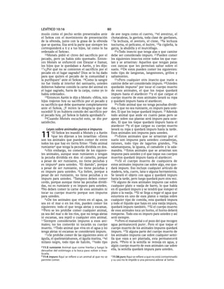 LEVÍTICO 10:16                                       80
muslo como el pecho serán presentados ante               de ave negra como el cuervo, 16el avestruz, el
el SEÑOR con el movimiento de presentación               chotacabras, la gaviota, toda clase de gavilanes,
de la ofrenda, junto con la grasa de la ofrenda          17la lechuza, el avetoro, el cisne, 18la lechuza
que se quema. Esa será la parte que siempre les          nocturna, el pelícano, el buitre, 19la cigüeña, la
corresponderá a ti y a tus hijos, tal como lo ha         garza, la abubilla y el murciélago.
ordenado el SEÑOR».                                         20»Todo insecto que tenga alas y que camine
   16Moisés pidió el chivo del sacrificio por el         debe ser considerado impuro. 21Pueden comer
pecado, pero ya había sido quemado. Enton-               los siguientes insectos entre todos los que vue-
ces Moisés se enfureció con Eleazar e Itamar,            lan y se arrastran: Aquellos que tengan patas
los hijos que le quedaban a Aarón, y les dijo:           con zancas que les permitan saltar sobre el
17«¿Por qué no se comieron el sacrificio por el          suelo. 22De estos pueden comer los siguientes:
pecado en el lugar sagrado? Dios se lo ha dado           todo tipo de langostas, langostones, grillos y
para que quiten el pecado de la comunidad y              saltamontes.
la purifiquen* ante el SEÑOR. 18Como la sangre              23»Pero cualquier otro insecto que vuele o
no fue traída al interior del santuario, ustedes         camine debe ser considerado impuro. 24Ustedes
debieron haberse comido la carne del animal en           quedarán impuros* por tocar el cuerpo muerto
el lugar sagrado, fuera de la carpa, como yo lo          de esos animales, el que los toque quedará
había ordenado».                                         impuro hasta el atardecer 25 y el que cargue el
   19Entonces Aarón le dijo a Moisés: «Mira, mis         cuerpo muerto de esos animales lavará su ropa
hijos trajeron hoy su sacrificio por el pecado y         y quedará impuro hasta el atardecer.
su sacrificio que debe quemarse completamente               26»Todo animal que no tenga pezuñas dividi-
ante el SEÑOR, ¡Y miren la desgracia que me              das, o que no sea rumiante, es impuro para uste-
sucedió! Si yo hubiera comido del sacrificio por         des. El que los toque quedará impuro. 27Además
el pecado hoy, ¿el SEÑOR lo habría aprobado?»            todo animal que ande en cuatro patas pero se
   20Cuando Moisés escuchó esto, se dio por              apoye sobre sus plantas será impuro para uste-
satisfecho.                                              des. El que los toque quedará impuro hasta el
                                                         atardecer 28y el que cargue su cuerpo muerto
    Leyes sobre animales puros e impuros                 lavará su ropa y quedará impuro hasta la tarde.

11      1El
        2que
            SEÑOR les mandó a Moisés y a Aarón
              les dijeran a los israelitas: «Estos
son los animales que pueden comer de entre
                                                         Esos animales son impuros para ustedes.
                                                            29»Estos animales que se arrastran por el
                                                         suelo son impuros para ustedes: comadrejas,
todos los que hay en tierra firme: 3Todo animal          ratones, todo tipo de lagartos grandes, 30la
rumiantea que tenga la pezuña dividida en dos.           salamanquesa, la iguana, el camaleón y la sala-
   4»Sin embargo, no comerán de los siguien-             mandra. 31Estos animales que se arrastran son
tes animales, aunque sean rumiantes o tengan             impuros para ustedes y el que toque sus cuerpos
la pezuña dividida en dos: el camello, porque            muertos quedará impuro hasta el atardecer.
a pesar de ser rumiante, no tiene pezuñas y                 32»Si el cuerpo muerto de cualquiera de
es impurob para ustedes. 5El damán*, porque              estos animales impuros cae sobre algo, eso que-
a pesar de ser rumiante, no tiene pezuñas y              dará impuro. Eso incluye cualquier artículo de
es impuro para ustedes. 6La liebre, porque a             madera, tela, cuero, lana o alguna herramienta.
pesar de ser rumiante, no tiene pezuñas y es             Se lavará el objeto con agua y quedará impuro
impuro para ustedes. 7Tampoco deben comer                hasta la tarde, pero luego quedará puro otra vez.
cerdo, porque aunque tiene las pezuñas dividi-           33Si alguno de esos animales impuros cae sobre
das, no es rumiante y es impuro para ustedes.            cualquier plato o vasija de barro, lo que había
8No deben comer la carne de esos animales ni             en él quedará impuro y se tendrá que romper el
tocar su cuerpo muerto porque son impuros                plato o la vasija. 34Si se llega a regar el agua que
para ustedes.                                            estuviera en uno de esos platos o vasijas sobre
   9»De los animales que viven en el agua, ya            cualquier tipo de comida, esta quedará impura
sea en el mar o en los ríos, pueden comer los            y todo el líquido que haya en una vasija impura,
siguientes: todo el que tenga aletas y escamas.          quedará impuro también. 35Si el cuerpo muerto
10Pero se les prohíbe comer cualquier animal,            de esos animales toca un horno, el horno deberá
ya sea del mar o de los ríos, que no tenga aletas        romperse. Todo eso es impuro para ustedes y así
ni escamas, sea reptil o cualquier otro animal.          será siempre.
11Siempre considerarán impuros a esos ani-                  36»Pero el manantial o el pozo del que recogen
males; no los comerán ni tocarán su cuerpo               agua permanecerá puroc. Pero el que toque el
muerto. 12Todo animal que viva en el agua y no           cuerpo muerto de los animales impuros quedará
tenga aletas ni escamas se considerará impuro.           impuro. 37Si alguna parte del cuerpo muerto de
   13»Se prohíbe comer de las siguientes aves: el        los animales impuros cae sobre cualquier semi-
águila, el quebrantahuesos, el águila marina, 14el       lla que vaya a ser plantada, esta permanecerá
milano negro, todo tipo de halcón, 15todo tipo           pura. 38Pero si la semilla se remoja en agua, y
a 11:3 rumiante Animal que come hierba y luego la        algún cuerpo muerto de esos animales cae sobre
devuelve del estómago a la boca para volver a mas-       ella, la semilla quedará impura para ustedes.
ticarla.
b 11:4 impuro Aquí se refiere a un animal al que no se   c 11:36 puro Aquí se refiere a que no está contaminado
permite comer.                                           y su uso no le impide a una persona adorar al Señor.
 